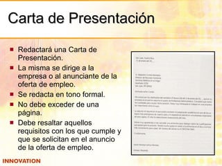 Carta de Presentación Redactará una Carta de Presentación. La misma se dirige a la empresa o al anunciante de la oferta de empleo. Se redacta en tono formal. No debe exceder de una página. Debe resaltar aquellos requisitos con los que cumple y que se solicitan en el anuncio de la oferta de empleo. 