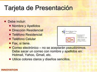 Tarjeta de Presentación Debe incluir: Nombre y Apellidos Dirección Residencial Teléfono Residencial Teléfono Celular Fax, si tiene. Correo electrónico – no se aceptarán pseudónimos.  Debe sacar un correo con nombre y apellidos en: Hotmail, Yahoo, Gmail, etc. Utilice colores claros y diseños sencillos. 