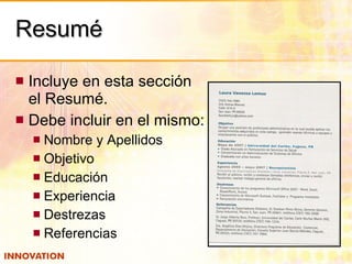 Resumé Incluye en esta sección el Resumé. Debe incluir en el mismo: Nombre y Apellidos Objetivo Educación Experiencia Destrezas Referencias 