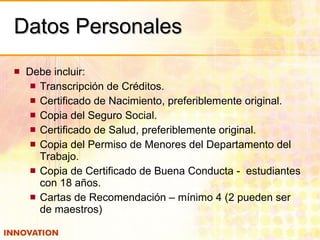 Datos Personales Debe incluir: Transcripción de Créditos. Certificado de Nacimiento, preferiblemente original. Copia del Seguro Social. Certificado de Salud, preferiblemente original. Copia del Permiso de Menores del Departamento del Trabajo. Copia de Certificado de Buena Conducta -  estudiantes con 18 años. Cartas de Recomendación – mínimo 4 (2 pueden ser de maestros) 