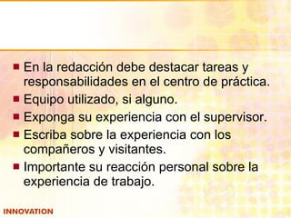 En la redacción debe destacar tareas y responsabilidades en el centro de práctica. Equipo utilizado, si alguno. Exponga su experiencia con el supervisor. Escriba sobre la experiencia con los compañeros y visitantes. Importante su reacción personal sobre la experiencia de trabajo. 