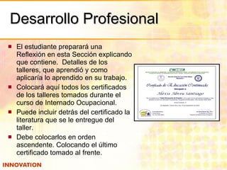 Desarrollo Profesional El estudiante preparará una Reflexión en esta Sección explicando que contiene.  Detalles de los talleres, que aprendió y como aplicaría lo aprendido en su trabajo. Colocará aquí todos los certificados de los talleres tomados durante el curso de Internado Ocupacional. Puede incluir detrás del certificado la literatura que se le entregue del taller. Debe colocarlos en orden ascendente. Colocando el último certificado tomado al frente. 
