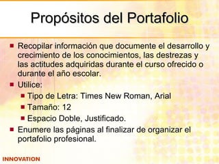 Propósitos del Portafolio Recopilar información que documente el desarrollo y crecimiento de los conocimientos, las destrezas y las actitudes adquiridas durante el curso ofrecido o durante el año escolar. Utilice: Tipo de Letra: Times New Roman, Arial Tamaño: 12 Espacio Doble, Justificado. Enumere las páginas al finalizar de organizar el portafolio profesional. 