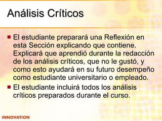 Análisis Críticos El estudiante preparará una Reflexión en esta Sección explicando que contiene.  Explicará que aprendió durante la redacción de los análisis críticos, que no le gustó, y como esto ayudará en su futuro desempeño como estudiante universitario o empleado. El estudiante incluirá todos los análisis críticos preparados durante el curso. 