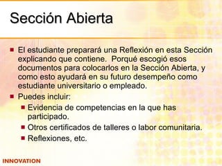 Sección Abierta El estudiante preparará una Reflexión en esta Sección explicando que contiene.  Porqué escogió esos documentos para colocarlos en la Sección Abierta, y como esto ayudará en su futuro desempeño como estudiante universitario o empleado. Puedes incluir: Evidencia de competencias en la que has participado. Otros certificados de talleres o labor comunitaria. Reflexiones, etc. 