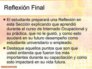 Reflexión Final El estudiante preparará una Reflexión en esta Sección explicando que aprendió durante el curso de Internado Ocupacional y su práctica, que no le gustó, y como esto ayudará en su futuro desempeño como estudiante universitario o empleado. Destaque aquellos puntos que son que usted entienda que fueron los más importantes durante su capacitación y como esto impactará en su vida futura. 