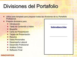 Divisiones del Portafolio Utilice este template para preparar todas las divisiones de su Portafolio Profesional. Prepare divisioens para: Introducción Tabla de Contenido o Indice Biografía Carta de Presentación  Tarjeta de Presentación Resume Datos Personales Desempeño Laboral Desarrollo Profesional Análisis Crítico Reflexión Final 