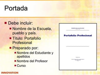 Portada Debe incluir: Nombre de la Escuela, pueblo y país. Título: Portafolio Profesional Preparado por: Nombre del Estudiante y apellidos Nombre del Profesor Curso 