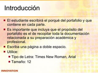 Introducción El estudiante escribirá el porqué del portafolio y que contiene en cada parte. Es importante que incluya que el propósito del portafolio es el de recopilar toda la documentación relacionada a su preparación académica y profesional. Escriba una página a doble espacio. Utilice: Tipo de Letra: Times New Roman, Arial Tamaño: 12 