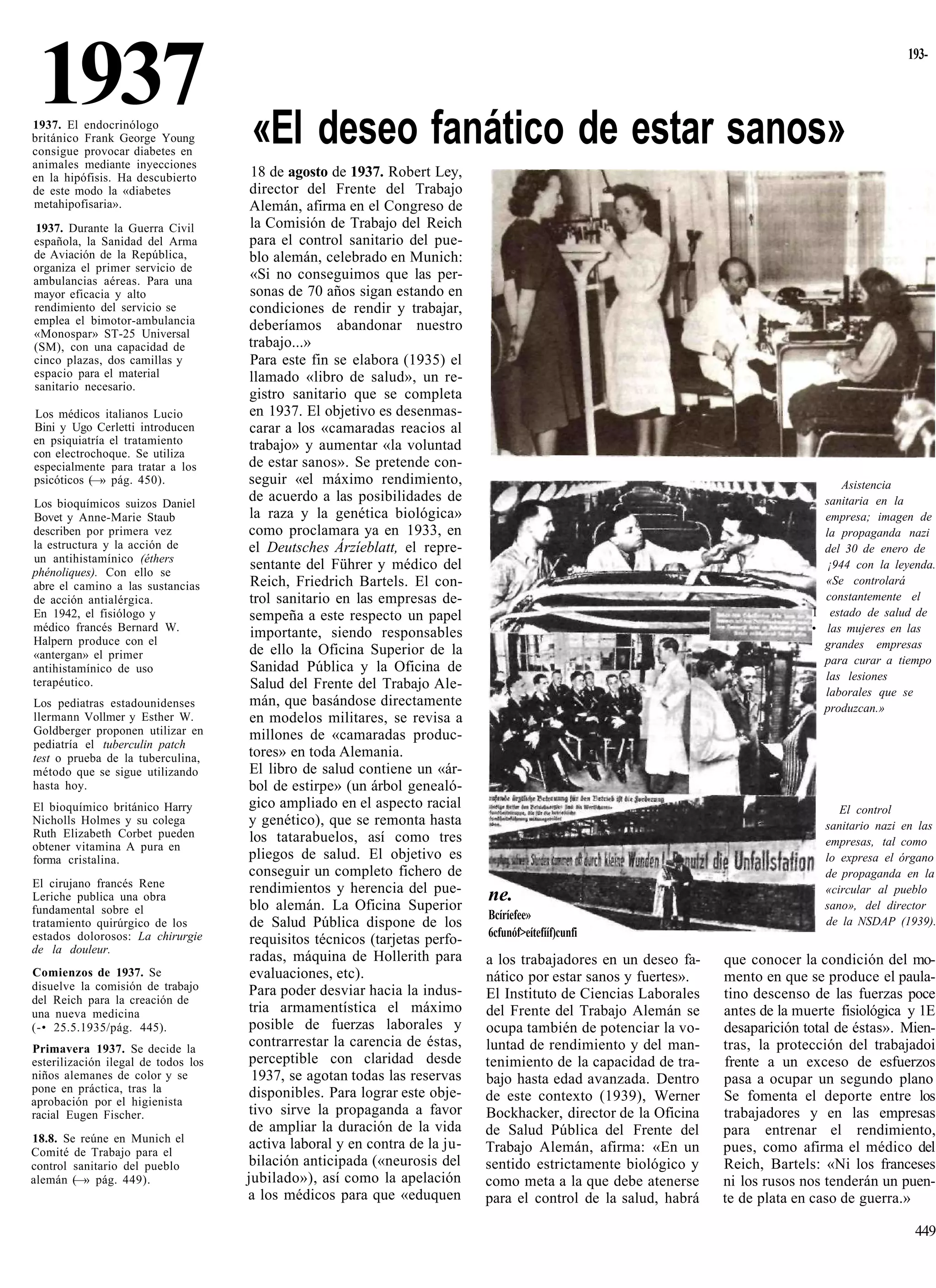 1937
1937. El endocrinólogo
británico Frank George Young         «El deseo fanático de estar sanos»
                                                                                                                                                 193-




consigue provocar diabetes en
animales mediante inyecciones
en la hipófisis. Ha descubierto       18 de agosto de 1937. Robert Ley,
de este modo la «diabetes             director del Frente del Trabajo
metahipofisaria».                     Alemán, afirma en el Congreso de
1937. Durante la Guerra Civil         la Comisión de Trabajo del Reich
española, la Sanidad del Arma         para el control sanitario del pue-
de Aviación de la República,          blo alemán, celebrado en Munich:
organiza el primer servicio de
ambulancias aéreas. Para una          «Si no conseguimos que las per-
mayor eficacia y alto                 sonas de 70 años sigan estando en
rendimiento del servicio se           condiciones de rendir y trabajar,
emplea el bimotor-ambulancia          deberíamos abandonar nuestro
«Monospar» ST-25 Universal
(SM), con una capacidad de           trabajo...»
cinco plazas, dos camillas y          Para este fin se elabora (1935) el
espacio para el material              llamado «libro de salud», un re-
sanitario necesario.
                                      gistro sanitario que se completa
Los médicos italianos Lucio           en 1937. El objetivo es desenmas-
Bini y Ugo Cerletti introducen        carar a los «camaradas reacios al
en psiquiatría el tratamiento         trabajo» y aumentar «la voluntad
con electrochoque. Se utiliza
especialmente para tratar a los      de estar sanos». Se pretende con-
psicóticos (—» pág. 450).            seguir «el máximo rendimiento,                                                                  Asistencia
Los bioquímicos suizos Daniel
                                     de acuerdo a las posibilidades de                                                            sanitaria en la
Bovet y Anne-Marie Staub              la raza y la genética biológica»                                                            empresa; imagen de
describen por primera vez            como proclamara ya en 1933, en                                                               la propaganda nazi
la estructura y la acción de         el Deutsches Árzíeblatt, el repre-                                                           del 30 de enero de
un antihistamínico (éthers
phénoliques). Con ello se
                                      sentante del Führer y médico del                                                            ¡944 con la leyenda.
abre el camino a las sustancias       Reich, Friedrich Bartels. El con-                                                           «Se controlará
de acción antialérgica.               trol sanitario en las empresas de-                                                          constantemente el
En 1942, el fisiólogo y               sempeña a este respecto un papel                                                          1 estado de salud de
médico francés Bernard W.             importante, siendo responsables                                                           • las mujeres en las
Halpern produce con el                                                                                                            grandes empresas
«antergan» el primer                  de ello la Oficina Superior de la
                                                                                                                                  para curar a tiempo
antihistamínico de uso                Sanidad Pública y la Oficina de
terapéutico.                                                                                                                      las lesiones
                                      Salud del Frente del Trabajo Ale-
                                                                                                                                  laborales que se
Los pediatras estadounidenses         mán, que basándose directamente                                                             produzcan.»
llermann Vollmer y Esther W.          en modelos militares, se revisa a
Goldberger proponen utilizar en       millones de «camaradas produc-
pediatría el tuberculin patch
test o prueba de la tuberculina,     tores» en toda Alemania.
método que se sigue utilizando        El libro de salud contiene un «ár-
hasta hoy.                           bol de estirpe» (un árbol genealó-
El bioquímico británico Harry        gico ampliado en el aspecto racial                                                              El control
Nicholls Holmes y su colega          y genético), que se remonta hasta                                                            sanitario nazi en las
Ruth Elizabeth Corbet pueden          los tatarabuelos, así como tres
obtener vitamina A pura en                                                                                                        empresas, tal como
forma cristalina.                    pliegos de salud. El objetivo es                                                             lo expresa el órgano
                                     conseguir un completo fichero de                                                             de propaganda en la
El cirujano francés Rene              rendimientos y herencia del pue-                                                            «circular al pueblo
Leriche publica una obra
                                      blo alemán. La Oficina Superior
                                                                             ne.                                                  sano», del director
fundamental sobre el                                                         Bcíríefee»
tratamiento quirúrgico de los         de Salud Pública dispone de los                                                             de la NSDAP (1939).
estados dolorosos: La chirurgie                                              6cfunóf>eítefííf)cunfi
                                      requisitos técnicos (tarjetas perfo-
de la douleur.
                                      radas, máquina de Hollerith para       a los trabajadores en un deseo fa-   que conocer la condición del mo-
Comienzos de 1937. Se                 evaluaciones, etc).                    nático por estar sanos y fuertes».   mento en que se produce el paula-
disuelve la comisión de trabajo      Para poder desviar hacia la indus-
del Reich para la creación de                                                El Instituto de Ciencias Laborales   tino descenso de las fuerzas poce
una nueva medicina                   tria armamentística el máximo           del Frente del Trabajo Alemán se     antes de la muerte fisiológica y 1E
(-• 25.5.1935/pág. 445).             posible de fuerzas laborales y          ocupa también de potenciar la vo-    desaparición total de éstas». Mien-
Primavera 1937. Se decide la
                                     contrarrestar la carencia de éstas,     luntad de rendimiento y del man-     tras, la protección del trabajadoi
esterilización ilegal de todos los   perceptible con claridad desde          tenimiento de la capacidad de tra-   frente a un exceso de esfuerzos
niños alemanes de color y se          1937, se agotan todas las reservas     bajo hasta edad avanzada. Dentro     pasa a ocupar un segundo plano
pone en práctica, tras la            disponibles. Para lograr este obje-
aprobación por el higienista                                                 de este contexto (1939), Werner      Se fomenta el deporte entre los
racial Eugen Fischer.                tivo sirve la propaganda a favor        Bockhacker, director de la Oficina   trabajadores y en las empresas
                                     de ampliar la duración de la vida       de Salud Pública del Frente del      para entrenar el rendimiento,
18.8. Se reúne en Munich el          activa laboral y en contra de la ju-
Comité de Trabajo para el                                                    Trabajo Alemán, afirma: «En un       pues, como afirma el médico del
control sanitario del pueblo         bilación anticipada («neurosis del      sentido estrictamente biológico y    Reich, Bartels: «Ni los franceses
alemán (—» pág. 449).                jubilado»), así como la apelación       como meta a la que debe atenerse     ni los rusos nos tenderán un puen-
                                     a los médicos para que «eduquen         para el control de la salud, habrá   te de plata en caso de guerra.»

                                                                                                                                                   449
 