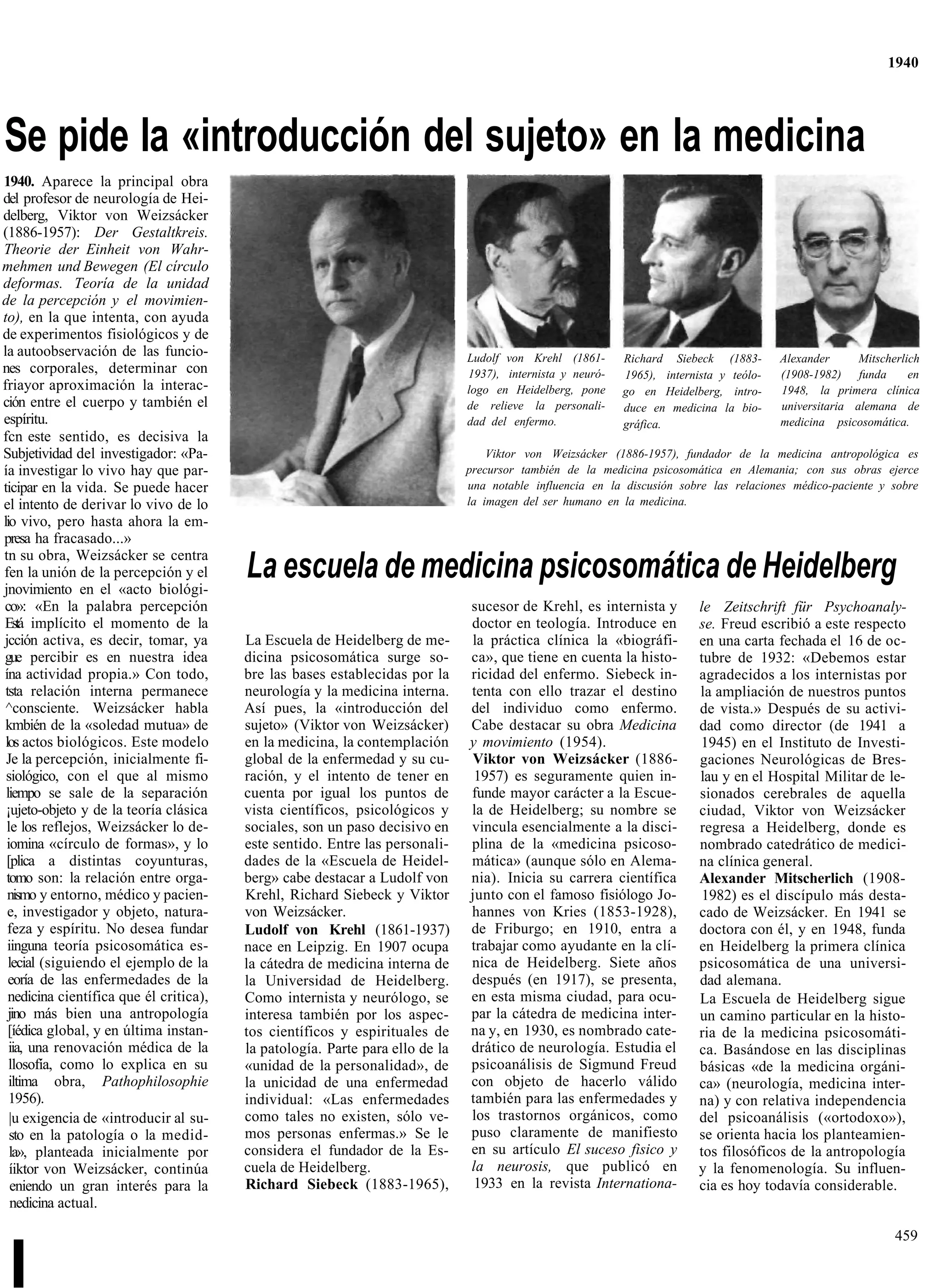 1940




Se pide la «introducción del sujeto» en la medicina
1940. Aparece la principal obra
del profesor de neurología de Hei-
delberg, Viktor von Weizsácker
(1886-1957): Der Gestaltkreis.
Theorie der Einheit von Wahr-
mehmen und Bewegen (El círculo
deformas. Teoría de la unidad
de la percepción y el movimien-
to), en la que intenta, con ayuda
de experimentos fisiológicos y de
la autoobservación de las funcio-                                              Ludolf von Krehl (1861-      Richard Siebeck (1883-       Alexander      Mitscherlich
nes corporales, determinar con                                                 1937), internista y neuró-   1965), internista y teólo-   (1908-1982) funda        en
friayor aproximación la interac-                                               logo en Heidelberg, pone     go en Heidelberg, intro-     1948, la primera clínica
ción entre el cuerpo y también el                                              de relieve la personali-     duce en medicina la bio-     universitaria alemana de
espíritu.                                                                      dad del enfermo.             gráfica.                     medicina psicosomática.
fcn este sentido, es decisiva la
Subjetividad del investigador: «Pa-                                                Viktor von Weizsácker (1886-1957), fundador de la medicina antropológica es
ía investigar lo vivo hay que par-                                             precursor también de la medicina psicosomática en Alemania; con sus obras ejerce
ticipar en la vida. Se puede hacer                                             una notable influencia en la discusión sobre las relaciones médico-paciente y sobre
el intento de derivar lo vivo de lo                                            la imagen del ser humano en la medicina.
lio vivo, pero hasta ahora la em-
presa ha fracasado...»
tn su obra, Weizsácker se centra
fen la unión de la percepción y el
jnovimiento en el «acto biológi-
                                         La escuela de medicina psicosomática de Heidelberg
co»: «En la palabra percepción                                                 sucesor de Krehl, es internista y          le Zeitschrift für Psychoanaly-
Está implícito el momento de la                                                doctor en teología. Introduce en           se. Freud escribió a este respecto
jcción activa, es decir, tomar, ya       La Escuela de Heidelberg de me-       la práctica clínica la «biográfi-          en una carta fechada el 16 de oc-
gue percibir es en nuestra idea          dicina psicosomática surge so-        ca», que tiene en cuenta la histo-         tubre de 1932: «Debemos estar
ína actividad propia.» Con todo,         bre las bases establecidas por la     ricidad del enfermo. Siebeck in-           agradecidos a los internistas por
 tsta relación interna permanece         neurología y la medicina interna.     tenta con ello trazar el destino           la ampliación de nuestros puntos
 ^consciente. Weizsácker habla           Así pues, la «introducción del        del individuo como enfermo.                de vista.» Después de su activi-
 kmbién de la «soledad mutua» de         sujeto» (Viktor von Weizsácker)       Cabe destacar su obra Medicina             dad como director (de 1941 a
 los actos biológicos. Este modelo       en la medicina, la contemplación      y movimiento (1954).                       1945) en el Instituto de Investi-
 Je la percepción, inicialmente fi-      global de la enfermedad y su cu-      Viktor von Weizsácker (1886-               gaciones Neurológicas de Bres-
 siológico, con el que al mismo          ración, y el intento de tener en       1957) es seguramente quien in-            lau y en el Hospital Militar de le-
 liempo se sale de la separación         cuenta por igual los puntos de        funde mayor carácter a la Escue-           sionados cerebrales de aquella
 ¡ujeto-objeto y de la teoría clásica    vista científicos, psicológicos y     la de Heidelberg; su nombre se             ciudad, Viktor von Weizsácker
 le los reflejos, Weizsácker lo de-      sociales, son un paso decisivo en     vincula esencialmente a la disci-          regresa a Heidelberg, donde es
 iomina «círculo de formas», y lo        este sentido. Entre las personali-    plina de la «medicina psicoso-             nombrado catedrático de medici-
 [plica a distintas coyunturas,          dades de la «Escuela de Heidel-       mática» (aunque sólo en Alema-             na clínica general.
 tomo son: la relación entre orga-       berg» cabe destacar a Ludolf von      nia). Inicia su carrera científica         Alexander Mitscherlich (1908-
  nismo y entorno, médico y pacien-      Krehl, Richard Siebeck y Viktor       junto con el famoso fisiólogo Jo-           1982) es el discípulo más desta-
  e, investigador y objeto, natura-      von Weizsácker.                       hannes von Kries (1853-1928),              cado de Weizsácker. En 1941 se
  feza y espíritu. No desea fundar       Ludolf von Krehl (1861-1937)          de Friburgo; en 1910, entra a              doctora con él, y en 1948, funda
  iinguna teoría psicosomática es-       nace en Leipzig. En 1907 ocupa        trabajar como ayudante en la clí-          en Heidelberg la primera clínica
  lecial (siguiendo el ejemplo de la     la cátedra de medicina interna de     nica de Heidelberg. Siete años             psicosomática de una universi-
  eoría de las enfermedades de la        la Universidad de Heidelberg.         después (en 1917), se presenta,            dad alemana.
  nedicina científica que él critica),   Como internista y neurólogo, se       en esta misma ciudad, para ocu-            La Escuela de Heidelberg sigue
  jino más bien una antropología         interesa también por los aspec-       par la cátedra de medicina inter-          un camino particular en la histo-
  [íédica global, y en última instan-    tos científicos y espirituales de     na y, en 1930, es nombrado cate-           ria de la medicina psicosomáti-
  iia, una renovación médica de la       la patología. Parte para ello de la   drático de neurología. Estudia el          ca. Basándose en las disciplinas
  llosofía, como lo explica en su        «unidad de la personalidad», de       psicoanálisis de Sigmund Freud             básicas «de la medicina orgáni-
  iltima obra, Pathophilosophie          la unicidad de una enfermedad         con objeto de hacerlo válido               ca» (neurología, medicina inter-
  1956).                                 individual: «Las enfermedades         también para las enfermedades y            na) y con relativa independencia
  |u exigencia de «introducir al su-     como tales no existen, sólo ve-       los trastornos orgánicos, como             del psicoanálisis («ortodoxo»),
  sto en la patología o la medid-        mos personas enfermas.» Se le         puso claramente de manifiesto              se orienta hacia los planteamien-
  la», planteada inicialmente por        considera el fundador de la Es-       en su artículo El suceso fisico y          tos filosóficos de la antropología
  íiktor von Weizsácker, continúa        cuela de Heidelberg.                  la neurosis, que publicó en                y la fenomenología. Su influen-
   eniendo un gran interés para la       Richard Siebeck (1883-1965),           1933 en la revista Internationa-          cia es hoy todavía considerable.
   nedicina actual.

                                                                                                                                                               459


 I
 