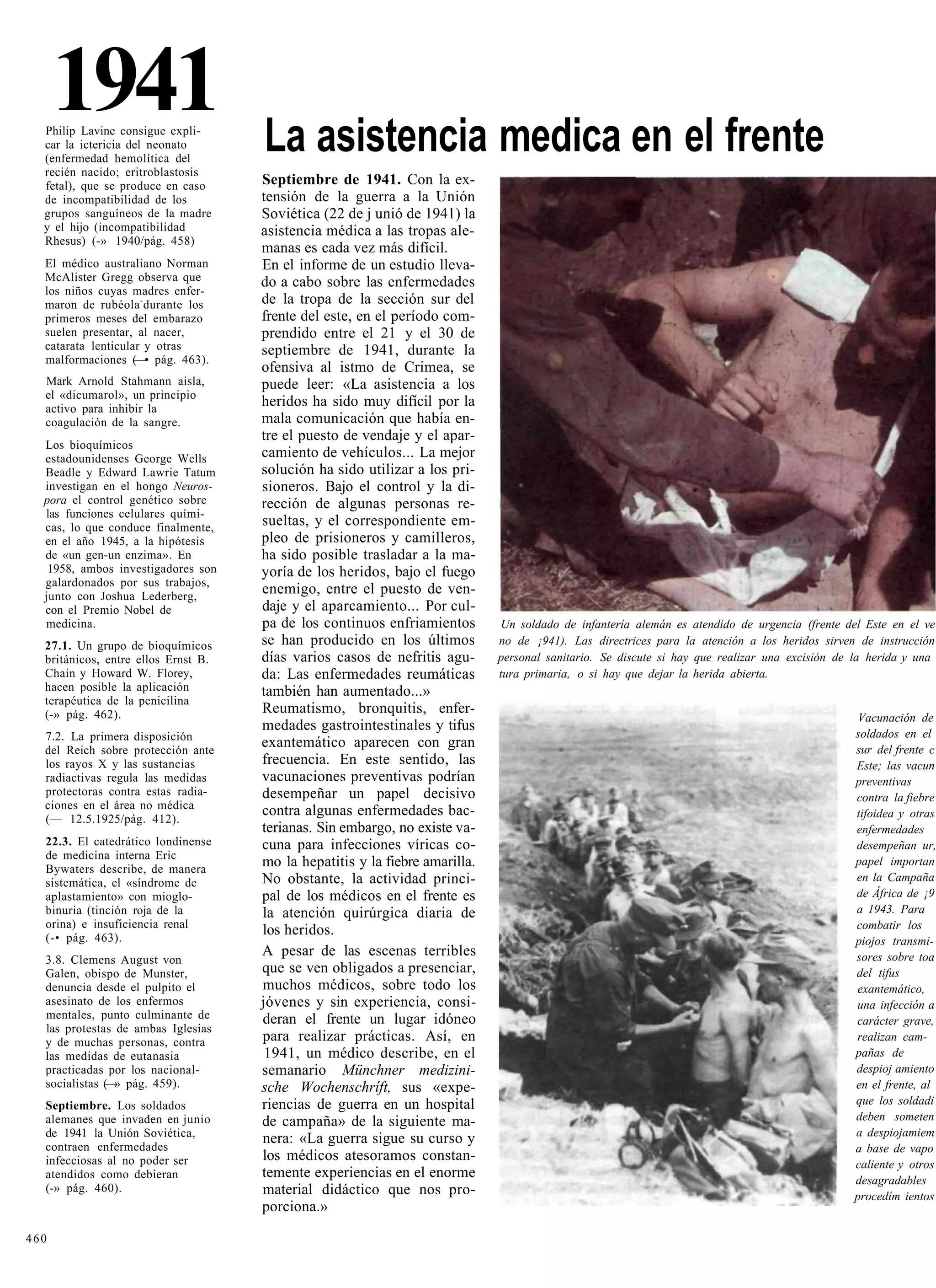 1941
  Philip Lavine consigue expli-
  car la ictericia del neonato       La asistencia medica en el frente
  (enfermedad hemolítica del
  recién nacido; eritroblastosis
  fetal), que se produce en caso     Septiembre de 1941. Con la ex-
  de incompatibilidad de los         tensión de la guerra a la Unión
  grupos sanguíneos de la madre      Soviética (22 de j unió de 1941) la
  y el hijo (incompatibilidad        asistencia médica a las tropas ale-
  Rhesus) (-» 1940/pág. 458)
                                     manas es cada vez más difícil.
  El médico australiano Norman       En el informe de un estudio lleva-
  McAlister Gregg observa que        do a cabo sobre las enfermedades
  los niños cuyas madres enfer-
  maron de rubéola - durante los     de la tropa de la sección sur del
  primeros meses del embarazo        frente del este, en el período com-
  suelen presentar, al nacer,        prendido entre el 21 y el 30 de
  catarata lenticular y otras        septiembre de 1941, durante la
  malformaciones (—• pág. 463).
                                     ofensiva al istmo de Crimea, se
  Mark Arnold Stahmann aisla,        puede leer: «La asistencia a los
  el «dicumarol», un principio
  activo para inhibir la
                                     heridos ha sido muy difícil por la
  coagulación de la sangre.          mala comunicación que había en-
                                     tre el puesto de vendaje y el apar-
  Los bioquímicos
  estadounidenses George Wells       camiento de vehículos... La mejor
  Beadle y Edward Lawrie Tatum       solución ha sido utilizar a los pri-
  investigan en el hongo Neuros-     sioneros. Bajo el control y la di-
  pora el control genético sobre     rección de algunas personas re-
  las funciones celulares quími-
  cas, lo que conduce finalmente,    sueltas, y el correspondiente em-
  en el año 1945, a la hipótesis     pleo de prisioneros y camilleros,
  de «un gen-un enzima». En          ha sido posible trasladar a la ma-
   1958, ambos investigadores son    yoría de los heridos, bajo el fuego
  galardonados por sus trabajos,
  junto con Joshua Lederberg,
                                     enemigo, entre el puesto de ven-
  con el Premio Nobel de             daje y el aparcamiento... Por cul-
  medicina.                          pa de los continuos enfriamientos       Un soldado de infantería alemán es atendido de urgencia (frente del Este en el ve
  27.1. Un grupo de bioquímicos      se han producido en los últimos         no de ¡941). Las directrices para la atención a los heridos sirven de instrucción
  británicos, entre ellos Ernst B.   días varios casos de nefritis agu-      personal sanitario. Se discute si hay que realizar una excisión de la herida y una
  Chain y Howard W. Florey,          da: Las enfermedades reumáticas         tura primaria, o si hay que dejar la herida abierta.
  hacen posible la aplicación        también han aumentado...»
  terapéutica de la penicilina
  (-» pág. 462).                     Reumatismo, bronquitis, enfer-
                                                                                                                                                Vacunación de
                                     medades gastrointestinales y tifus
  7.2. La primera disposición                                                                                                                  soldados en el
  del Reich sobre protección ante
                                     exantemático aparecen con gran                                                                            sur del frente c
  los rayos X y las sustancias       frecuencia. En este sentido, las                                                                          Este; las vacun
  radiactivas regula las medidas     vacunaciones preventivas podrían                                                                          preventivas
  protectoras contra estas radia-    desempeñar un papel decisivo                                                                              contra la fiebre
  ciones en el área no médica        contra algunas enfermedades bac-
  (— 12.5.1925/pág. 412).                                                                                                                      tifoidea y otras
                                     terianas. Sin embargo, no existe va-                                                                      enfermedades
  22.3. El catedrático londinense    cuna para infecciones víricas co-                                                                         desempeñan ur,
  de medicina interna Eric
  Bywaters describe, de manera
                                     mo la hepatitis y la fiebre amarilla.                                                                     papel importan
  sistemática, el «síndrome de       No obstante, la actividad princi-                                                                         en la Campaña
  aplastamiento» con mioglo-         pal de los médicos en el frente es                                                                        de África de ¡9
  binuria (tinción roja de la        la atención quirúrgica diaria de                                                                          a 1943. Para
  orina) e insuficiencia renal                                                                                                                 combatir los
  (-• pág. 463).
                                     los heridos.
                                                                                                                                               piojos transmi-
                                     A pesar de las escenas terribles                                                                          sores sobre toa
  3.8. Clemens August von
  Galen, obispo de Munster,          que se ven obligados a presenciar,                                                                        del tifus
  denuncia desde el pulpito el       muchos médicos, sobre todo los                                                                            exantemático,
  asesinato de los enfermos          jóvenes y sin experiencia, consi-                                                                         una infección a
  mentales, punto culminante de      deran el frente un lugar idóneo                                                                           carácter grave,
  las protestas de ambas Iglesias
  y de muchas personas, contra       para realizar prácticas. Así, en                                                                          realizan cam-
  las medidas de eutanasia            1941, un médico describe, en el                                                                          pañas de
  practicadas por los nacional-      semanario Münchner medizini-                                                                              despioj amiento
  socialistas ( » pág. 459).
              —                      sche Wochenschríft, sus «expe-                                                                            en el frente, al
  Septiembre. Los soldados           riencias de guerra en un hospital                                                                         que los soldadi
  alemanes que invaden en junio      de campaña» de la siguiente ma-                                                                           deben someten
  de 1941 la Unión Soviética,                                                                                                                  a despiojamiem
                                     nera: «La guerra sigue su curso y
  contraen enfermedades                                                                                                                        a base de vapo
  infecciosas al no poder ser        los médicos atesoramos constan-
                                                                                                                                               caliente y otros
  atendidos como debieran            temente experiencias en el enorme                                                                         desagradables
  (-» pág. 460).                     material didáctico que nos pro-                                                                           procedím ientos
                                     porciona.»

460
 