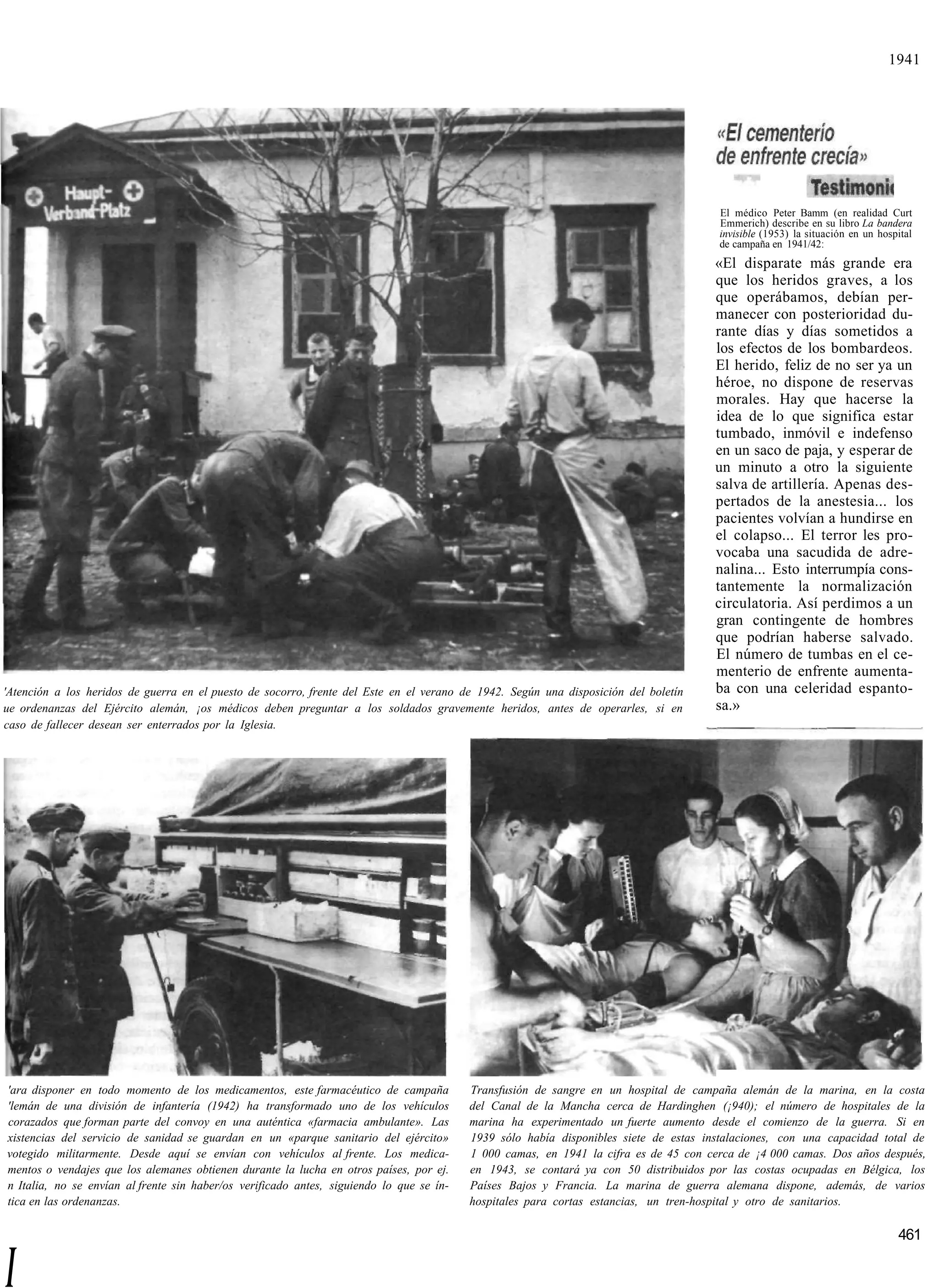1941




                                                                                                                                        El médico Peter Bamm (en realidad Curt
                                                                                                                                        Emmerich) describe en su libro La bandera
                                                                                                                                        invisible (1953) la situación en un hospital
                                                                                                                                        de campaña en 1941/42:
                                                                                                                                       «El disparate más grande era
                                                                                                                                       que los heridos graves, a los
                                                                                                                                       que operábamos, debían per-
                                                                                                                                       manecer con posterioridad du-
                                                                                                                                       rante días y días sometidos a
                                                                                                                                       los efectos de los bombardeos.
                                                                                                                                       El herido, feliz de no ser ya un
                                                                                                                                       héroe, no dispone de reservas
                                                                                                                                       morales. Hay que hacerse la
                                                                                                                                       idea de lo que significa estar
                                                                                                                                       tumbado, inmóvil e indefenso
                                                                                                                                       en un saco de paja, y esperar de
                                                                                                                                       un minuto a otro la siguiente
                                                                                                                                       salva de artillería. Apenas des-
                                                                                                                                       pertados de la anestesia... los
                                                                                                                                       pacientes volvían a hundirse en
                                                                                                                                       el colapso... El terror les pro-
                                                                                                                                       vocaba una sacudida de adre-
                                                                                                                                       nalina... Esto interrumpía cons-
                                                                                                                                       tantemente la normalización
                                                                                                                                       circulatoria. Así perdimos a un
                                                                                                                                       gran contingente de hombres
                                                                                                                                       que podrían haberse salvado.
                                                                                                                                       El número de tumbas en el ce-
                                                                                                                                       menterio de enfrente aumenta-
'Atención a los heridos de guerra en el puesto de socorro, frente del Este en el verano de 1942. Según una disposición del boletín     ba con una celeridad espanto-
ue ordenanzas del Ejército alemán, ¡os médicos deben preguntar a los soldados gravemente heridos, antes de operarles, si en            sa.»
caso de fallecer desean ser enterrados por la Iglesia.




'ara disponer en todo momento de los medicamentos, este farmacéutico de campaña           Transfusión de sangre en un hospital de campaña alemán de la marina, en la costa
'lemán de una división de infantería (1942) ha transformado uno de los vehículos          del Canal de la Mancha cerca de Hardinghen (¡940); el número de hospitales de la
corazados que forman parte del convoy en una auténtica «farmacia ambulante». Las          marina ha experimentado un fuerte aumento desde el comienzo de la guerra. Si en
xistencias del servicio de sanidad se guardan en un «parque sanitario del ejército»       1939 sólo había disponibles siete de estas instalaciones, con una capacidad total de
votegido militarmente. Desde aquí se envían con vehículos al frente. Los medica-          1 000 camas, en 1941 la cifra es de 45 con cerca de ¡4 000 camas. Dos años después,
mentos o vendajes que los alemanes obtienen durante la lucha en otros países, por ej.     en 1943, se contará ya con 50 distribuidos por las costas ocupadas en Bélgica, los
n Italia, no se envían al frente sin haber/os verificado antes, siguiendo lo que se ín-   Países Bajos y Francia. La marina de guerra alemana dispone, además, de varios
tica en las ordenanzas.                                                                   hospitales para cortas estancias, un tren-hospital y otro de sanitarios.

                                                                                                                                                                                461


I
 