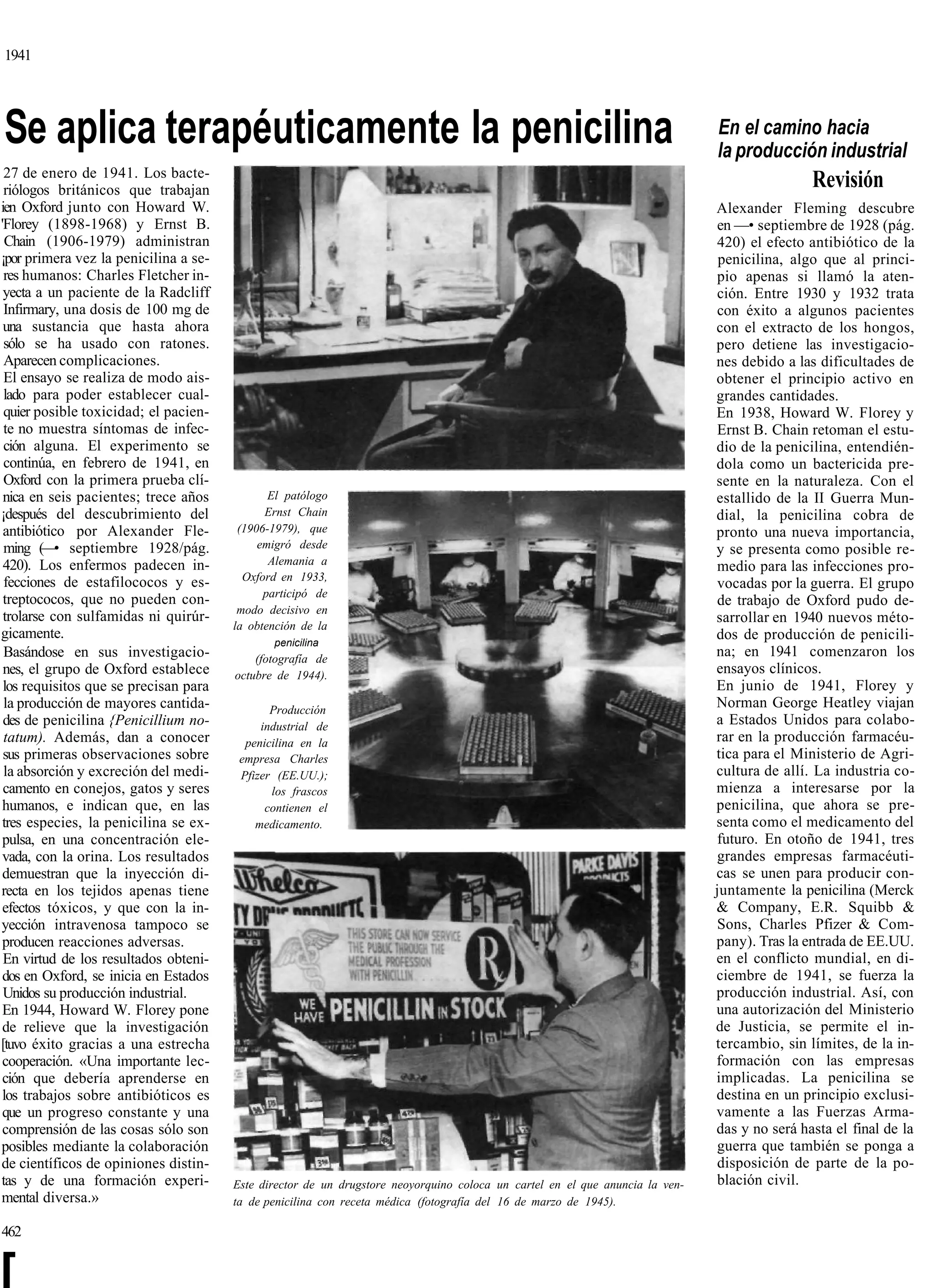 1941




Se aplica terapéuticamente la penicilina                                                                                      En el camino hacia
                                                                                                                              la producción industrial
 27 de enero de 1941. Los bacte-
 riólogos británicos que trabajan
                                                                                                                                              Revisión
ien Oxford junto con Howard W.                                                                                                Alexander Fleming descubre
'Florey (1898-1968) y Ernst B.                                                                                                en —• septiembre de 1928 (pág.
  Chain (1906-1979) administran                                                                                               420) el efecto antibiótico de la
¡por primera vez la penicilina a se-                                                                                           penicilina, algo que al princi-
 res humanos: Charles Fletcher in-                                                                                            pio apenas si llamó la aten-
 yecta a un paciente de la Radcliff                                                                                           ción. Entre 1930 y 1932 trata
 Infirmary, una dosis de 100 mg de                                                                                            con éxito a algunos pacientes
 una sustancia que hasta ahora                                                                                                con el extracto de los hongos,
 sólo se ha usado con ratones.                                                                                                pero detiene las investigacio-
 Aparecen complicaciones.                                                                                                     nes debido a las dificultades de
 El ensayo se realiza de modo ais-                                                                                            obtener el principio activo en
 lado para poder establecer cual-                                                                                             grandes cantidades.
 quier posible toxicidad; el pacien-                                                                                          En 1938, Howard W. Florey y
 te no muestra síntomas de infec-                                                                                             Ernst B. Chain retoman el estu-
 ción alguna. El experimento se                                                                                               dio de la penicilina, entendién-
 continúa, en febrero de 1941, en                                                                                             dola como un bactericida pre-
 Oxford con la primera prueba clí-                                                                                            sente en la naturaleza. Con el
 nica en seis pacientes; trece años           El patólogo                                                                     estallido de la II Guerra Mun-
¡después del descubrimiento del              Ernst Chain                                                                      dial, la penicilina cobra de
 antibiótico por Alexander Fle-         (1906-1979), que                                                                      pronto una nueva importancia,
 ming (—• septiembre 1928/pág.              emigró desde                                                                      y se presenta como posible re-
 420). Los enfermos padecen in-               Alemania a                                                                      medio para las infecciones pro-
 fecciones de estafilococos y es-        Oxford en 1933,
                                                                                                                              vocadas por la guerra. El grupo
                                             participó de
 treptococos, que no pueden con-                                                                                              de trabajo de Oxford pudo de-
                                        modo decisivo en
 trolarse con sulfamidas ni quirúr-                                                                                           sarrollar en 1940 nuevos méto-
                                       la obtención de la
gicamente.                                                                                                                    dos de producción de penicili-
                                              penicilina
 Basándose en sus investigacio-            (fotografía de
                                                                                                                              na; en 1941 comenzaron los
 nes, el grupo de Oxford establece     octubre de 1944).                                                                      ensayos clínicos.
 los requisitos que se precisan para                                                                                          En junio de 1941, Florey y
 la producción de mayores cantida-            Producción
                                                                                                                              Norman George Heatley viajan
 des de penicilina {Penicillium no-         industrial de                                                                     a Estados Unidos para colabo-
 tatum). Además, dan a conocer           penicilina en la                                                                     rar en la producción farmacéu-
 sus primeras observaciones sobre       empresa Charles                                                                       tica para el Ministerio de Agri-
 la absorción y excreción del medi-     Pfizer (EE.UU.);                                                                      cultura de allí. La industria co-
 camento en conejos, gatos y seres            los frascos                                                                     mienza a interesarse por la
 humanos, e indican que, en las              contienen el                                                                     penicilina, que ahora se pre-
 tres especies, la penicilina se ex-       medicamento.                                                                       senta como el medicamento del
 pulsa, en una concentración ele-                                                                                             futuro. En otoño de 1941, tres
 vada, con la orina. Los resultados                                                                                           grandes empresas farmacéuti-
 demuestran que la inyección di-                                                                                              cas se unen para producir con-
recta en los tejidos apenas tiene                                                                                             juntamente la penicilina (Merck
 efectos tóxicos, y que con la in-                                                                                            & Company, E.R. Squibb &
yección intravenosa tampoco se                                                                                                Sons, Charles Pfizer & Com-
 producen reacciones adversas.                                                                                                pany). Tras la entrada de EE.UU.
 En virtud de los resultados obteni-                                                                                          en el conflicto mundial, en di-
 dos en Oxford, se inicia en Estados                                                                                          ciembre de 1941, se fuerza la
 Unidos su producción industrial.                                                                                             producción industrial. Así, con
 En 1944, Howard W. Florey pone                                                                                               una autorización del Ministerio
 de relieve que la investigación                                                                                              de Justicia, se permite el in-
[tuvo éxito gracias a una estrecha                                                                                            tercambio, sin límites, de la in-
 cooperación. «Una importante lec-                                                                                            formación con las empresas
 ción que debería aprenderse en                                                                                               implicadas. La penicilina se
 los trabajos sobre antibióticos es                                                                                           destina en un principio exclusi-
 que un progreso constante y una                                                                                              vamente a las Fuerzas Arma-
 comprensión de las cosas sólo son                                                                                            das y no será hasta el final de la
posibles mediante la colaboración                                                                                             guerra que también se ponga a
de científicos de opiniones distin-                                                                                           disposición de parte de la po-
tas y de una formación experi-         Este director de un drugstore neoyorquino coloca un cartel en el que anuncia la ven-   blación civil.
mental diversa.»                       ta de penicilina con receta médica (fotografía del 16 de marzo de 1945).

462


[
 