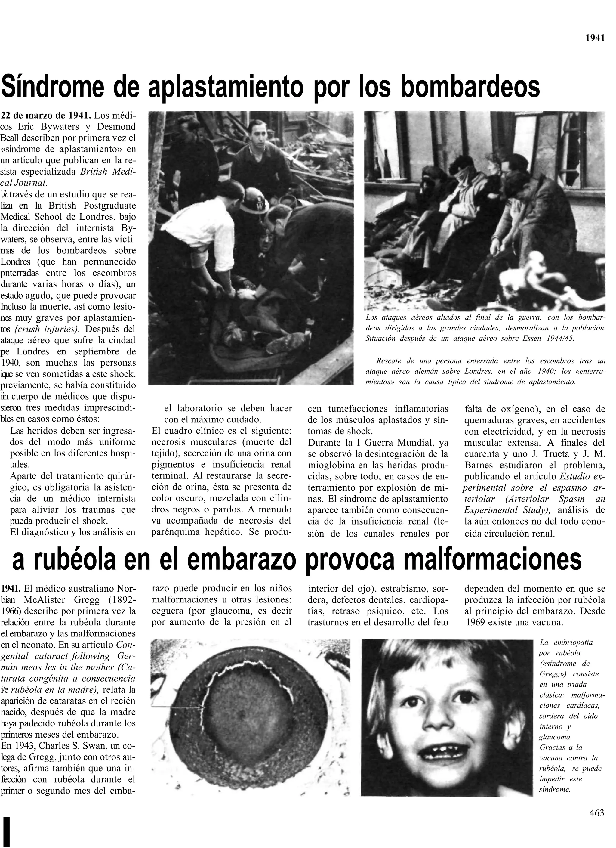 1941




Síndrome de aplastamiento por los bombardeos
22 de marzo de 1941. Los médi-
cos Eric Bywaters y Desmond
Beall describen por primera vez el
«síndrome de aplastamiento» en
un artículo que publican en la re-
sista especializada British Medi-
cal Journal.
k través de un estudio que se rea-
liza en la British Postgraduate
Medical School de Londres, bajo
la dirección del internista By-
waters, se observa, entre las vícti-
mas de los bombardeos sobre
Londres (que han permanecido
pnterradas entre los escombros
durante varias horas o días), un
estado agudo, que puede provocar
Incluso la muerte, así como lesio-
nes muy graves por aplastamien-                                                            Los ataques aéreos aliados al final de la guerra, con los bombar-
tos {crush injuries). Después del                                                          deos dirigidos a las grandes ciudades, desmoralizan a la población.
ataque aéreo que sufre la ciudad                                                           Situación después de un ataque aéreo sobre Essen 1944/45.
pe Londres en septiembre de
 1940, son muchas las personas                                                                Rescate de una persona enterrada entre los escombros tras un
ique se ven sometidas a este shock.                                                        ataque aéreo alemán sobre Londres, en el año 1940; los «enterra-
previamente, se había constituido                                                          mientos» son la causa típica del síndrome de aplastamiento.
iin cuerpo de médicos que dispu-
sieron tres medidas imprescindi-           el laboratorio se deben hacer     cen tumefacciones inflamatorias          falta de oxígeno), en el caso de
bles en casos como éstos:                  con el máximo cuidado.            de los músculos aplastados y sín-        quemaduras graves, en accidentes
    Las heridos deben ser ingresa-     El cuadro clínico es el siguiente:    tomas de shock.                          con electricidad, y en la necrosis
   dos del modo más uniforme           necrosis musculares (muerte del       Durante la I Guerra Mundial, ya          muscular extensa. A finales del
    posible en los diferentes hospi-   tejido), secreción de una orina con   se observó la desintegración de la       cuarenta y uno J. Trueta y J. M.
   tales.                              pigmentos e insuficiencia renal       mioglobina en las heridas produ-         Barnes estudiaron el problema,
   Aparte del tratamiento quirúr-      terminal. Al restaurarse la secre-    cidas, sobre todo, en casos de en-       publicando el artículo Estudio ex-
   gico, es obligatoria la asisten-    ción de orina, ésta se presenta de    terramiento por explosión de mi-         perimental sobre el espasmo ar-
   cia de un médico internista         color oscuro, mezclada con cilin-     nas. El síndrome de aplastamiento        teriolar (Arteriolar Spasm an
    para aliviar los traumas que       dros negros o pardos. A menudo        aparece también como consecuen-          Experimental Study), análisis de
   pueda producir el shock.            va acompañada de necrosis del         cia de la insuficiencia renal (le-       la aún entonces no del todo cono-
    El diagnóstico y los análisis en   parénquima hepático. Se produ-        sión de los canales renales por          cida circulación renal.


   a rubéola en el embarazo provoca malformaciones
1941. El médico australiano Nor-       razo puede producir en los niños      interior del ojo), estrabismo, sor-      dependen del momento en que se
bian McAlister Gregg (1892-            malformaciones u otras lesiones:      dera, defectos dentales, cardiopa-       produzca la infección por rubéola
1966) describe por primera vez la      ceguera (por glaucoma, es decir       tías, retraso psíquico, etc. Los         al principio del embarazo. Desde
relación entre la rubéola durante      por aumento de la presión en el       trastornos en el desarrollo del feto     1969 existe una vacuna.
el embarazo y las malformaciones
en el neonato. En su artículo Con-                                                                                                         La embriopatia
genital cataract following Ger-                                                                                                            por rubéola
                                                                                                                                           («síndrome de
mán meas les in the mother (Ca-
                                                                                                                                           Gregg») consiste
tarata congénita a consecuencia
                                                                                                                                           en una triada
i/e rubéola en la madre), relata la                                                                                                        clásica: malforma-
aparición de cataratas en el recién                                                                                                        ciones cardíacas,
nacido, después de que la madre                                                                                                            sordera del oído
haya padecido rubéola durante los                                                                                                          interno y
primeros meses del embarazo.                                                                                                               glaucoma.
En 1943, Charles S. Swan, un co-                                                                                                           Gracias a la
lega de Gregg, junto con otros au-                                                                                                         vacuna contra la
tores, afirma también que una in-                                                                                                          rubéola, se puede
fección con rubéola durante el                                                                                                             impedir este
primer o segundo mes del emba-                                                                                                             síndrome.


                                                                                                                                                         463


I
 