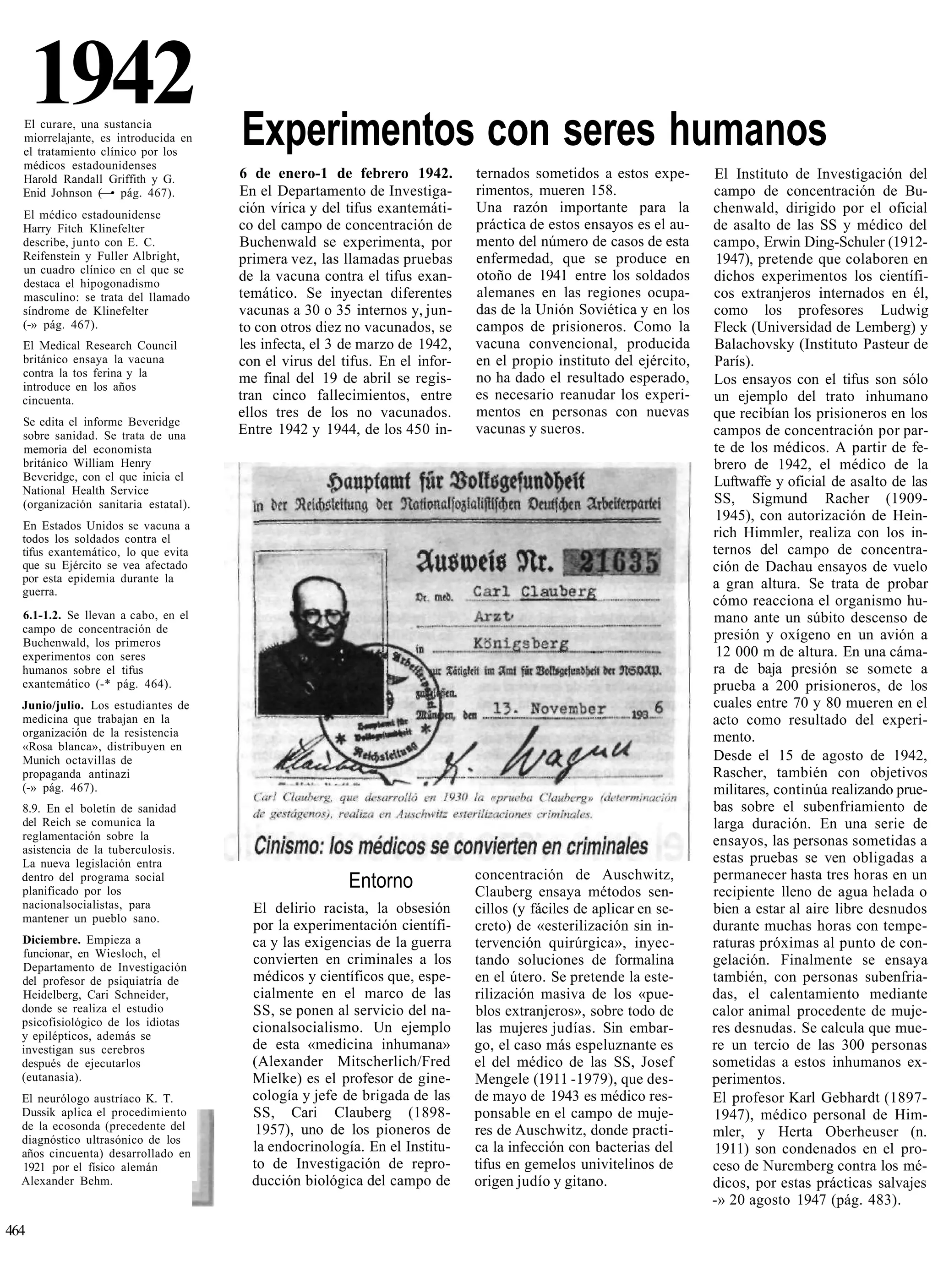 1942
  El curare, una sustancia
  miorrelajante, es introducida en    Experimentos con seres humanos
  el tratamiento clínico por los
  médicos estadounidenses
  Harold Randall Griffith y G.        6 de enero-1 de febrero 1942.          ternados sometidos a estos expe-       El Instituto de Investigación del
  Enid Johnson (—• pág. 467).         En el Departamento de Investiga-       rimentos, mueren 158.                  campo de concentración de Bu-
  El médico estadounidense            ción vírica y del tifus exantemáti-    Una razón importante para la           chenwald, dirigido por el oficial
  Harry Fitch Klinefelter             co del campo de concentración de       práctica de estos ensayos es el au-    de asalto de las SS y médico del
  describe, junto con E. C.           Buchenwald se experimenta, por         mento del número de casos de esta      campo, Erwin Ding-Schuler (1912-
  Reifenstein y Fuller Albright,      primera vez, las llamadas pruebas      enfermedad, que se produce en           1947), pretende que colaboren en
  un cuadro clínico en el que se
  destaca el hipogonadismo
                                      de la vacuna contra el tifus exan-     otoño de 1941 entre los soldados       dichos experimentos los científi-
  masculino: se trata del llamado     temático. Se inyectan diferentes       alemanes en las regiones ocupa-        cos extranjeros internados en él,
  síndrome de Klinefelter             vacunas a 30 o 35 internos y, jun-     das de la Unión Soviética y en los     como los profesores Ludwig
  (-» pág. 467).                      to con otros diez no vacunados, se     campos de prisioneros. Como la         Fleck (Universidad de Lemberg) y
  El Medical Research Council         les infecta, el 3 de marzo de 1942,    vacuna convencional, producida         Balachovsky (Instituto Pasteur de
  británico ensaya la vacuna          con el virus del tifus. En el infor-   en el propio instituto del ejército,   París).
  contra la tos ferina y la           me final del 19 de abril se regis-     no ha dado el resultado esperado,
  introduce en los años
                                                                                                                    Los ensayos con el tifus son sólo
  cincuenta.                          tran cinco fallecimientos, entre       es necesario reanudar los experi-      un ejemplo del trato inhumano
                                      ellos tres de los no vacunados.        mentos en personas con nuevas          que recibían los prisioneros en los
  Se edita el informe Beveridge
  sobre sanidad. Se trata de una      Entre 1942 y 1944, de los 450 in-      vacunas y sueros.                      campos de concentración por par-
  memoria del economista                                                                                            te de los médicos. A partir de fe-
  británico William Henry                                                                                           brero de 1942, el médico de la
  Beveridge, con el que inicia el                                                                                   Luftwaffe y oficial de asalto de las
  National Health Service
  (organización sanitaria estatal).                                                                                 SS, Sigmund Racher (1909-
                                                                                                                     1945), con autorización de Hein-
  En Estados Unidos se vacuna a
  todos los soldados contra el                                                                                      rich Himmler, realiza con los in-
  tifus exantemático, lo que evita                                                                                  ternos del campo de concentra-
  que su Ejército se vea afectado                                                                                   ción de Dachau ensayos de vuelo
  por esta epidemia durante la                                                                                      a gran altura. Se trata de probar
  guerra.
                                                                                                                    cómo reacciona el organismo hu-
  6.1-1.2. Se llevan a cabo, en el                                                                                  mano ante un súbito descenso de
  campo de concentración de
  Buchenwald, los primeros
                                                                                                                    presión y oxígeno en un avión a
  experimentos con seres                                                                                             12 000 m de altura. En una cáma-
  humanos sobre el tifus                                                                                            ra de baja presión se somete a
  exantemático (-* pág. 464).                                                                                       prueba a 200 prisioneros, de los
  Junio/julio. Los estudiantes de                                                                                   cuales entre 70 y 80 mueren en el
  medicina que trabajan en la                                                                                       acto como resultado del experi-
  organización de la resistencia                                                                                    mento.
  «Rosa blanca», distribuyen en
  Munich octavillas de                                                                                              Desde el 15 de agosto de 1942,
  propaganda antinazi                                                                                               Rascher, también con objetivos
  (-» pág. 467).                                                                                                    militares, continúa realizando prue-
  8.9. En el boletín de sanidad                                                                                     bas sobre el subenfriamiento de
  del Reich se comunica la                                                                                          larga duración. En una serie de
  reglamentación sobre la                                                                                           ensayos, las personas sometidas a
  asistencia de la tuberculosis.
  La nueva legislación entra                                                                                        estas pruebas se ven obligadas a
                                                                             concentración de Auschwitz,            permanecer hasta tres horas en un
  dentro del programa social
  planificado por los
                                                        Entorno              Clauberg ensaya métodos sen-           recipiente lleno de agua helada o
  nacionalsocialistas, para             El delirio racista, la obsesión      cillos (y fáciles de aplicar en se-    bien a estar al aire libre desnudos
  mantener un pueblo sano.
                                        por la experimentación científi-     creto) de «esterilización sin in-      durante muchas horas con tempe-
  Diciembre. Empieza a                  ca y las exigencias de la guerra     tervención quirúrgica», inyec-         raturas próximas al punto de con-
  funcionar, en Wiesloch, el
  Departamento de Investigación
                                        convierten en criminales a los       tando soluciones de formalina          gelación. Finalmente se ensaya
  del profesor de psiquiatría de        médicos y científicos que, espe-     en el útero. Se pretende la este-      también, con personas subenfria-
  Heidelberg, Cari Schneider,           cialmente en el marco de las         rilización masiva de los «pue-         das, el calentamiento mediante
  donde se realiza el estudio           SS, se ponen al servicio del na-     blos extranjeros», sobre todo de       calor animal procedente de muje-
  psicofisiológico de los idiotas       cionalsocialismo. Un ejemplo
  y epilépticos, además se
                                                                             las mujeres judías. Sin embar-         res desnudas. Se calcula que mue-
  investigan sus cerebros               de esta «medicina inhumana»          go, el caso más espeluznante es        re un tercio de las 300 personas
  después de ejecutarlos                (Alexander Mitscherlich/Fred         el del médico de las SS, Josef         sometidas a estos inhumanos ex-
  (eutanasia).                          Mielke) es el profesor de gine-      Mengele (1911 -1979), que des-         perimentos.
  El neurólogo austríaco K. T.          cología y jefe de brigada de las     de mayo de 1943 es médico res-         El profesor Karl Gebhardt (1897-
  Dussik aplica el procedimiento        SS, Cari Clauberg (1898-             ponsable en el campo de muje-          1947), médico personal de Him-
  de la ecosonda (precedente del         1957), uno de los pioneros de       res de Auschwitz, donde practi-
  diagnóstico ultrasónico de los
                                                                                                                    mler, y Herta Oberheuser (n.
  años cincuenta) desarrollado en       la endocrinología. En el Institu-    ca la infección con bacterias del      1911) son condenados en el pro-
  1921 por el físico alemán             to de Investigación de repro-        tifus en gemelos univitelinos de       ceso de Nuremberg contra los mé-
  Alexander Behm.                       ducción biológica del campo de       origen judío y gitano.                 dicos, por estas prácticas salvajes
                                                                                                                    -» 20 agosto 1947 (pág. 483).

464
 