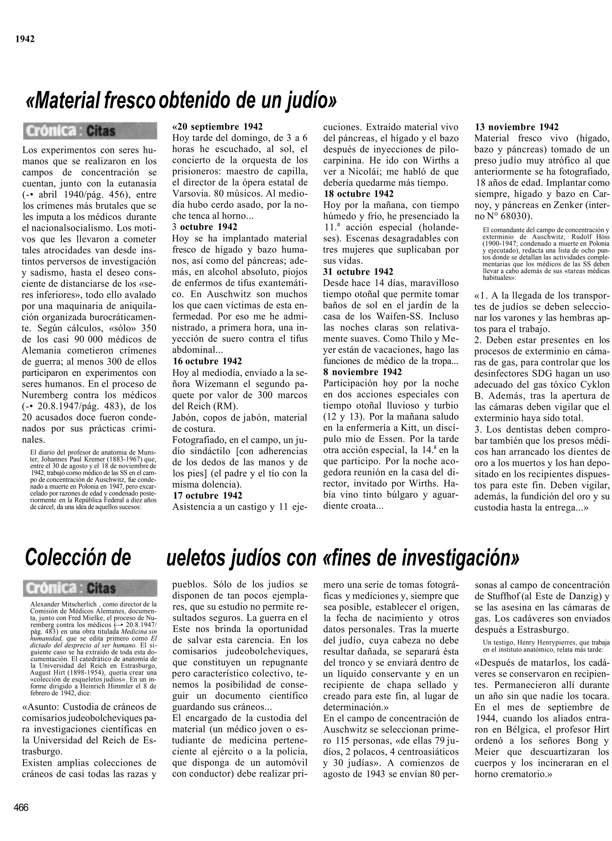 1942




  «Material fresco obtenido de un judío»
                                                        «20 septiembre 1942                   cuciones. Extraído material vivo      13 noviembre 1942
                                                        Hoy tarde del domingo, de 3 a 6       del páncreas, el hígado y el bazo     Material fresco vivo (hígado,
 Los experimentos con seres hu-                         horas he escuchado, al sol, el        después de inyecciones de pilo-       bazo y páncreas) tomado de un
 manos que se realizaron en los                         concierto de la orquesta de los       carpinina. He ido con Wirths a        preso judío muy atrófico al que
 campos de concentración se                             prisioneros: maestro de capilla,      ver a Nicolái; me habló de que        anteriormente se ha fotografiado,
 cuentan, junto con la eutanasia                        el director de la ópera estatal de    debería quedarme más tiempo.          18 años de edad. Implantar como
 (-• abril 1940/pág. 456), entre                        Varsovia. 80 músicos. Al medio-       18 octubre 1942                       siempre, hígado y bazo en Car-
 los crímenes más brutales que se                       día hubo cerdo asado, por la no-      Hoy por la mañana, con tiempo         noy, y páncreas en Zenker (inter-
 les imputa a los médicos durante                       che tenca al horno...                 húmedo y frío, he presenciado la      no N° 68030).
 el nacionalsocialismo. Los moti-                       3 octubre 1942                        11.a acción especial (holande-          El comandante del campo de concentración y
 vos que les llevaron a cometer                         Hoy se ha implantado material         ses). Escenas desagradables con         exterminio de Auschwitz, Rudolf Hóss
                                                                                                                                      (1900-1947; condenado a muerte en Polonia
 tales atrocidades van desde ins-                       fresco de hígado y bazo huma-         tres mujeres que suplicaban por         y ejecutado), redacta una lista de ocho pun-
                                                                                                                                      tos donde se detallan las actividades comple-
 tintos perversos de investigación                      nos, así como del páncreas; ade-      sus vidas.                              mentarias que los médicos de las SS deben
 y sadismo, hasta el deseo cons-                        más, en alcohol absoluto, piojos      31 octubre 1942                         llevar a cabo además de sus «tareas médicas
                                                                                                                                      habituales»:
 ciente de distanciarse de los «se-                     de enfermos de tifus exantemáti-      Desde hace 14 días, maravilloso
 res inferiores», todo ello avalado                     co. En Auschwitz son muchos           tiempo otoñal que permite tomar       «1. A la llegada de los transpor-
 por una maquinaria de aniquila-                        los que caen víctimas de esta en-     baños de sol en el jardín de la       tes de judíos se deben seleccio-
 ción organizada burocráticamen-                        fermedad. Por eso me he admi-         casa de los Waífen-SS. Incluso        nar los varones y las hembras ap-
 te. Según cálculos, «sólo» 350                         nistrado, a primera hora, una in-     las noches claras son relativa-       tos para el trabajo.
 de los casi 90 000 médicos de                          yección de suero contra el tifus      mente suaves. Como Thilo y Me-        2. Deben estar presentes en los
 Alemania cometieron crímenes                           abdominal...                          yer están de vacaciones, hago las     procesos de exterminio en cáma-
 de guerra; al menos 300 de ellos                       16 octubre 1942                       funciones de médico de la tropa...    ras de gas, para controlar que los
 participaron en experimentos con                       Hoy al mediodía, enviado a la se-     8 noviembre 1942                      desinfectores SDG hagan un uso
 seres humanos. En el proceso de                        ñora Wizemann el segundo pa-          Participación hoy por la noche        adecuado del gas tóxico Cyklon
 Nuremberg contra los médicos                           quete por valor de 300 marcos         en dos acciones especiales con        B. Además, tras la apertura de
 (-• 20.8.1947/pág. 483), de los                        del Reich (RM).                       tiempo otoñal lluvioso y turbio       las cámaras deben vigilar que el
 20 acusados doce fueron conde-                         Jabón, copos de jabón, material       (12 y 13). Por la mañana saludo       exterminio haya sido total.
 nados por sus prácticas crimi-                         de costura.                           en la enfermería a Kitt, un discí-    3. Los dentistas deben compro-
 nales.                                                 Fotografiado, en el campo, un ju-     pulo mío de Essen. Por la tarde       bar también que los presos médi-
      El diario del profesor de anatomia de Muns-       dío sindáctilo [con adherencias       otra acción especial, la 14.a en la   cos han arrancado los dientes de
      ter, Johannes Paul Kremer (1883-1967) que,                                              que participo. Por la noche aco-
      entre el 30 de agosto y el 18 de noviembre de     de los dedos de las manos y de                                              oro a los muertos y los han depo-
       1942, trabajó como médico de las SS en el cam-   los pies] (el padre y el tío con la   gedora reunión en la casa del di-     sitado en los recipientes dispues-
      po de concentración de Auschwitz, fue conde-
      nado a muerte en Polonia en 1947, pero excar-     misma dolencia).                      rector, invitado por Wirths. Ha-      tos para este fin. Deben vigilar,
      celado por razones de edad y condenado poste-     17 octubre 1942                       bía vino tinto búlgaro y aguar-
      riormente en la República Federal a diez años                                                                                 además, la fundición del oro y su
      de cárcel, da una idea de aquellos sucesos:       Asistencia a un castigo y 11 eje-     diente croata...                      custodia hasta la entrega...»




  Colección de                                          ueletos judíos con «fines de investigación»
                                                        pueblos. Sólo de los judíos se        mero una serie de tomas fotográ-      sonas al campo de concentración
                                                        disponen de tan pocos ejempla-        ficas y mediciones y, siempre que     de Stuffhof (al Este de Danzig) y
      Alexander Mitscherlich , como director de la      res, que su estudio no permite re-
      Comisión de Médicos Alemanes, documen-                                                  sea posible, establecer el origen,    se las asesina en las cámaras de
      ta, junto con Fred Mielke, el proceso de Nu-      sultados seguros. La guerra en el     la fecha de nacimiento y otros        gas. Los cadáveres son enviados
      remberg contra los médicos (—• 20.8.1947/
      pág. 483) en una obra titulada Medicina sin       Este nos brinda la oportunidad        datos personales. Tras la muerte      después a Estrasburgo.
      humanidad, que se edita primero como El           de salvar esta carencia. En los       del judío, cuya cabeza no debe
      dictado del desprecio al ser humano. El si-                                                                                     Un testigo, Henry Henrypierres, que trabaja
      guiente caso se ha extraído de toda esta do-      comisarios judeobolcheviques,         resultar dañada, se separará ésta       en el instituto anatómico, relata más tarde:
      cumentación. El catedrático de anatomía de
      la Universidad del Reich en Estrasburgo,          que constituyen un repugnante         del tronco y se enviará dentro de     «Después de matarlos, los cadá-
      August Hirt (1898-1954), quería crear una         pero característico colectivo, te-    un líquido conservante y en un        veres se conservaron en recipien-
      «colección de esqueletos judíos». En un in-
      forme dirigido a Heinrich Himmler el 8 de         nemos la posibilidad de conse-        recipiente de chapa sellado y         tes. Permanecieron allí durante
      febrero de 1942, dice:
                                                        guir un documento científico          creado para este fin, al lugar de     un año sin que nadie los tocara.
 «Asunto: Custodia de cráneos de                        guardando sus cráneos...              determinación.»                       En el mes de septiembre de
 comisarios judeobolcheviques pa-                       El encargado de la custodia del       En el campo de concentración de       1944, cuando los aliados entra-
 ra investigaciones científicas en                      material (un médico joven o es-       Auschwitz se seleccionan prime-       ron en Bélgica, el profesor Hirt
 la Universidad del Reich de Es-                        tudiante de medicina pertene-         ro 115 personas, «de ellas 79 ju-     ordenó a los señores Bong y
 trasburgo.                                             ciente al ejército o a la policía,    díos, 2 polacos, 4 centroasiáticos    Meier que descuartizaran los
 Existen amplias colecciones de                         que disponga de un automóvil          y 30 judías». A comienzos de          cuerpos y los incineraran en el
 cráneos de casi todas las razas y                      con conductor) debe realizar pri-     agosto de 1943 se envían 80 per-      horno crematorio.»


466
 