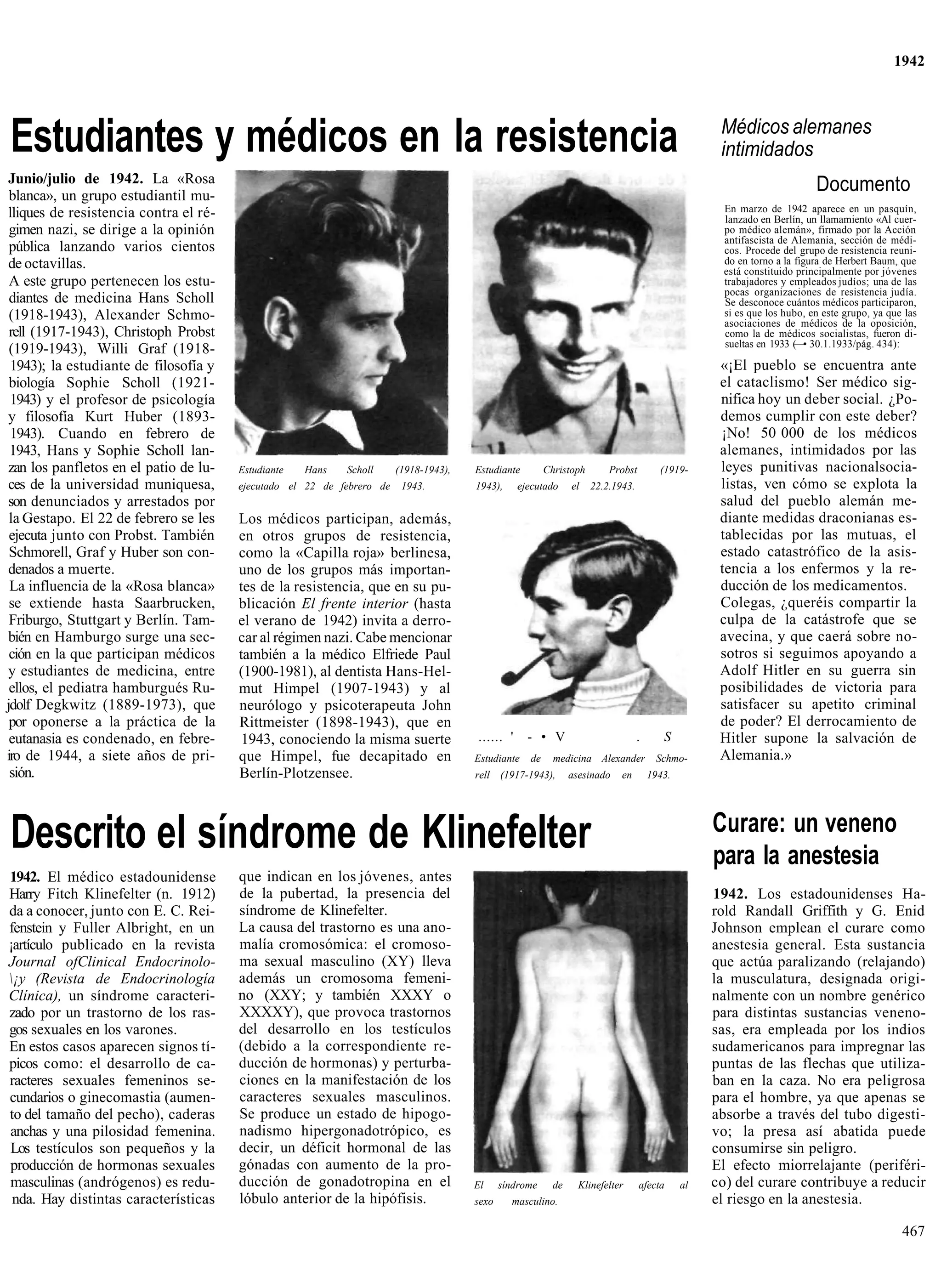 1942




Estudiantes y médicos en la resistencia                                                                                                             Médicos alemanes
                                                                                                                                                    intimidados
 Junio/julio de 1942. La «Rosa
 blanca», un grupo estudiantil mu-
                                                                                                                                                                          Documento
 lliques de resistencia contra el ré-                                                                                                                En marzo de 1942 aparece en un pasquín,
                                                                                                                                                     lanzado en Berlín, un llamamiento «Al cuer-
 gimen nazi, se dirige a la opinión                                                                                                                  po médico alemán», firmado por la Acción
                                                                                                                                                     antifascista de Alemania, sección de médi-
 pública lanzando varios cientos                                                                                                                     cos. Procede del grupo de resistencia reuni-
 de octavillas.                                                                                                                                      do en torno a la figura de Herbert Baum, que
                                                                                                                                                     está constituido principalmente por jóvenes
 A este grupo pertenecen los estu-                                                                                                                   trabajadores y empleados judíos; una de las
                                                                                                                                                     pocas organizaciones de resistencia judía.
 diantes de medicina Hans Scholl                                                                                                                     Se desconoce cuántos médicos participaron,
 (1918-1943), Alexander Schmo-                                                                                                                       si es que los hubo, en este grupo, ya que las
                                                                                                                                                     asociaciones de médicos de la oposición,
 rell (1917-1943), Christoph Probst                                                                                                                  como la de médicos socialistas, fueron di-
                                                                                                                                                     sueltas en 1933 (—• 30.1.1933/pág. 434):
 (1919-1943), Willi Graf (1918-
 1943); la estudiante de filosofía y                                                                                                                «¡El pueblo se encuentra ante
 biología Sophie Scholl (1921-                                                                                                                      el cataclismo! Ser médico sig-
 1943) y el profesor de psicología                                                                                                                  nifica hoy un deber social. ¿Po-
 y filosofía Kurt Huber (1893-                                                                                                                      demos cumplir con este deber?
 1943). Cuando en febrero de                                                                                                                        ¡No! 50 000 de los médicos
 1943, Hans y Sophie Scholl lan-                                                                                                                    alemanes, intimidados por las
 zan los panfletos en el patio de lu-   Estudiante   Hans   Scholl      (1918-1943),   Estudiante        Christoph       Probst         (1919-      leyes punitivas nacionalsocia-
 ces de la universidad muniquesa,       ejecutado el 22 de febrero de    1943.         1943),     ejecutado     el   22.2.1943.                     listas, ven cómo se explota la
 son denunciados y arrestados por                                                                                                                   salud del pueblo alemán me-
 la Gestapo. El 22 de febrero se les    Los médicos participan, además,                                                                             diante medidas draconianas es-
 ejecuta junto con Probst. También      en otros grupos de resistencia,                                                                             tablecidas por las mutuas, el
 Schmorell, Graf y Huber son con-       como la «Capilla roja» berlinesa,                                                                           estado catastrófico de la asis-
 denados a muerte.                      uno de los grupos más importan-                                                                             tencia a los enfermos y la re-
 La influencia de la «Rosa blanca»      tes de la resistencia, que en su pu-                                                                        ducción de los medicamentos.
 se extiende hasta Saarbrucken,         blicación El frente interior (hasta                                                                         Colegas, ¿queréis compartir la
 Friburgo, Stuttgart y Berlín. Tam-     el verano de 1942) invita a derro-                                                                          culpa de la catástrofe que se
 bién en Hamburgo surge una sec-        car al régimen nazi. Cabe mencionar                                                                         avecina, y que caerá sobre no-
 ción en la que participan médicos      también a la médico Elfriede Paul                                                                           sotros si seguimos apoyando a
 y estudiantes de medicina, entre       (1900-1981), al dentista Hans-Hel-                                                                          Adolf Hitler en su guerra sin
 ellos, el pediatra hamburgués Ru-      mut Himpel (1907-1943) y al                                                                                 posibilidades de victoria para
jdolf Degkwitz (1889-1973), que         neurólogo y psicoterapeuta John                                                                             satisfacer su apetito criminal
 por oponerse a la práctica de la       Rittmeister (1898-1943), que en                                                                             de poder? El derrocamiento de
 eutanasia es condenado, en febre-       1943, conociendo la misma suerte              ...... '     - • V                         .      S          Hitler supone la salvación de
iro de 1944, a siete años de pri-       que Himpel, fue decapitado en                  Estudiante   de     medicina Alexander          Schmo-       Alemania.»
 sión.                                  Berlín-Plotzensee.                             rell (1917-1943),        asesinado   en        1943.




                                                                                                                                                   Curare: un veneno
Descrito el síndrome de Klinefelter                                                                                                                para la anestesia
1942. El médico estadounidense          que indican en los jóvenes, antes
Harry Fitch Klinefelter (n. 1912)       de la pubertad, la presencia del                                                                           1942. Los estadounidenses Ha-
da a conocer, junto con E. C. Rei-      síndrome de Klinefelter.                                                                                   rold Randall Griffith y G. Enid
fenstein y Fuller Albright, en un       La causa del trastorno es una ano-                                                                         Johnson emplean el curare como
¡artículo publicado en la revista       malía cromosómica: el cromoso-                                                                             anestesia general. Esta sustancia
Journal ofClinical Endocrinolo-         ma sexual masculino (XY) lleva                                                                             que actúa paralizando (relajando)
¡y (Revista de Endocrinología          además un cromosoma femeni-                                                                                la musculatura, designada origi-
Clínica), un síndrome caracteri-        no (XXY; y también XXXY o                                                                                  nalmente con un nombre genérico
zado por un trastorno de los ras-       XXXXY), que provoca trastornos                                                                             para distintas sustancias veneno-
gos sexuales en los varones.            del desarrollo en los testículos                                                                           sas, era empleada por los indios
En estos casos aparecen signos tí-      (debido a la correspondiente re-                                                                           sudamericanos para impregnar las
picos como: el desarrollo de ca-        ducción de hormonas) y perturba-                                                                           puntas de las flechas que utiliza-
racteres sexuales femeninos se-         ciones en la manifestación de los                                                                          ban en la caza. No era peligrosa
cundarios o ginecomastia (aumen-        caracteres sexuales masculinos.                                                                            para el hombre, ya que apenas se
to del tamaño del pecho), caderas       Se produce un estado de hipogo-                                                                            absorbe a través del tubo digesti-
anchas y una pilosidad femenina.        nadismo hipergonadotrópico, es                                                                             vo; la presa así abatida puede
Los testículos son pequeños y la        decir, un déficit hormonal de las                                                                          consumirse sin peligro.
producción de hormonas sexuales         gónadas con aumento de la pro-                                                                             El efecto miorrelajante (periféri-
masculinas (andrógenos) es redu-        ducción de gonadotropina en el                 El     síndrome     de     Klinefelter     afecta      al   co) del curare contribuye a reducir
 nda. Hay distintas características     lóbulo anterior de la hipófisis.               sexo     masculino.                                         el riesgo en la anestesia.

                                                                                                                                                                                              467
 