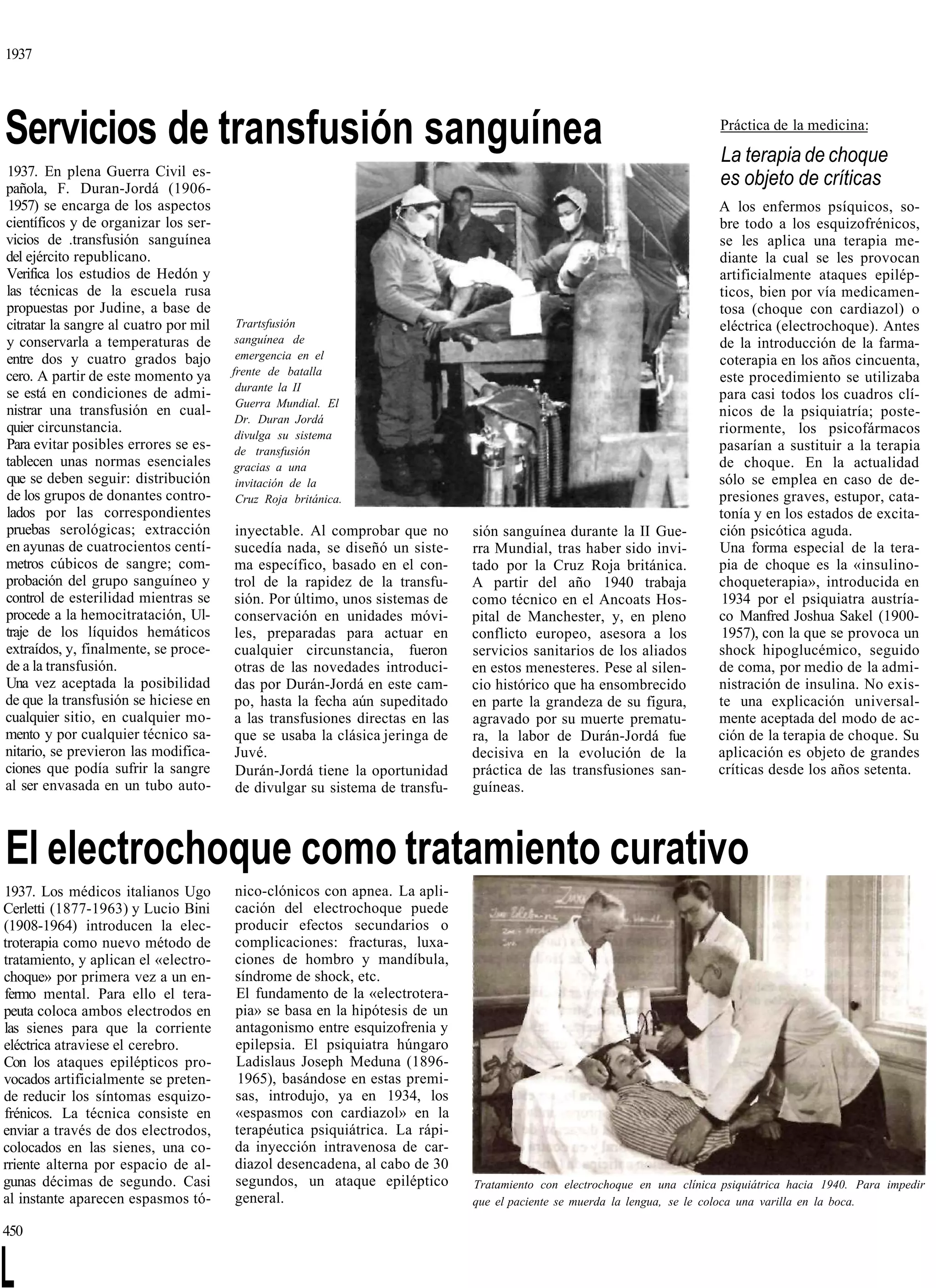 1937




Servicios de transfusión sanguínea                                                                                       Práctica de la medicina:

                                                                                                                         La terapia de choque
1937. En plena Guerra Civil es-
pañola, F. Duran-Jordá (1906-
                                                                                                                         es objeto de críticas
 1957) se encarga de los aspectos                                                                                        A los enfermos psíquicos, so-
científicos y de organizar los ser-                                                                                      bre todo a los esquizofrénicos,
vicios de .transfusión sanguínea                                                                                         se les aplica una terapia me-
del ejército republicano.                                                                                                diante la cual se les provocan
Verifica los estudios de Hedón y                                                                                         artificialmente ataques epilép-
las técnicas de la escuela rusa                                                                                          ticos, bien por vía medicamen-
propuestas por Judine, a base de                                                                                         tosa (choque con cardiazol) o
citratar la sangre al cuatro por mil    Trartsfusión                                                                     eléctrica (electrochoque). Antes
y conservarla a temperaturas de         sanguínea de                                                                     de la introducción de la farma-
entre dos y cuatro grados bajo          emergencia en el                                                                 coterapia en los años cincuenta,
cero. A partir de este momento ya      frente de batalla
                                                                                                                         este procedimiento se utilizaba
                                        durante la II
se está en condiciones de admi-                                                                                          para casi todos los cuadros clí-
                                        Guerra Mundial. El
nistrar una transfusión en cual-                                                                                         nicos de la psiquiatría; poste-
                                        Dr. Duran Jordá
quier circunstancia.                    divulga su sistema                                                               riormente, los psicofármacos
Para evitar posibles errores se es-     de transfusión                                                                   pasarían a sustituir a la terapia
tablecen unas normas esenciales        gracias a una                                                                     de choque. En la actualidad
que se deben seguir: distribución       invitación de la                                                                 sólo se emplea en caso de de-
de los grupos de donantes contro-       Cruz Roja británica.                                                             presiones graves, estupor, cata-
lados por las correspondientes                                                                                           tonía y en los estados de excita-
pruebas serológicas; extracción        inyectable. Al comprobar que no       sión sanguínea durante la II Gue-           ción psicótica aguda.
en ayunas de cuatrocientos centí-      sucedía nada, se diseñó un siste-     rra Mundial, tras haber sido invi-          Una forma especial de la tera-
metros cúbicos de sangre; com-         ma específico, basado en el con-      tado por la Cruz Roja británica.            pia de choque es la «insulino-
probación del grupo sanguíneo y        trol de la rapidez de la transfu-     A partir del año 1940 trabaja               choqueterapia», introducida en
control de esterilidad mientras se     sión. Por último, unos sistemas de    como técnico en el Ancoats Hos-              1934 por el psiquiatra austría-
procede a la hemocitratación, Ul-      conservación en unidades móvi-        pital de Manchester, y, en pleno            co Manfred Joshua Sakel (1900-
traje de los líquidos hemáticos        les, preparadas para actuar en        conflicto europeo, asesora a los             1957), con la que se provoca un
extraídos, y, finalmente, se proce-    cualquier circunstancia, fueron       servicios sanitarios de los aliados         shock hipoglucémico, seguido
de a la transfusión.                   otras de las novedades introduci-     en estos menesteres. Pese al silen-         de coma, por medio de la admi-
Una vez aceptada la posibilidad        das por Durán-Jordá en este cam-      cio histórico que ha ensombrecido           nistración de insulina. No exis-
de que la transfusión se hiciese en    po, hasta la fecha aún supeditado     en parte la grandeza de su figura,          te una explicación universal-
cualquier sitio, en cualquier mo-      a las transfusiones directas en las   agravado por su muerte prematu-             mente aceptada del modo de ac-
mento y por cualquier técnico sa-      que se usaba la clásica jeringa de    ra, la labor de Durán-Jordá fue             ción de la terapia de choque. Su
nitario, se previeron las modifica-    Juvé.                                 decisiva en la evolución de la              aplicación es objeto de grandes
ciones que podía sufrir la sangre      Durán-Jordá tiene la oportunidad      práctica de las transfusiones san-          críticas desde los años setenta.
al ser envasada en un tubo auto-       de divulgar su sistema de transfu-    guíneas.



El electrochoque como tratamiento curativo
1937. Los médicos italianos Ugo        nico-clónicos con apnea. La apli-
Cerletti (1877-1963) y Lucio Bini      cación del electrochoque puede
(1908-1964) introducen la elec-        producir efectos secundarios o
troterapia como nuevo método de        complicaciones: fracturas, luxa-
tratamiento, y aplican el «electro-    ciones de hombro y mandíbula,
choque» por primera vez a un en-       síndrome de shock, etc.
fermo mental. Para ello el tera-       El fundamento de la «electrotera-
peuta coloca ambos electrodos en       pia» se basa en la hipótesis de un
las sienes para que la corriente       antagonismo entre esquizofrenia y
eléctrica atraviese el cerebro.        epilepsia. El psiquiatra húngaro
Con los ataques epilépticos pro-       Ladislaus Joseph Meduna (1896-
vocados artificialmente se preten-     1965), basándose en estas premi-
de reducir los síntomas esquizo-       sas, introdujo, ya en 1934, los
frénicos. La técnica consiste en       «espasmos con cardiazol» en la
enviar a través de dos electrodos,     terapéutica psiquiátrica. La rápi-
colocados en las sienes, una co-       da inyección intravenosa de car-
rriente alterna por espacio de al-     diazol desencadena, al cabo de 30
gunas décimas de segundo. Casi         segundos, un ataque epiléptico        Tratamiento con electrochoque en una clínica psiquiátrica hacia 1940. Para impedir
al instante aparecen espasmos tó-      general.                              que el paciente se muerda la lengua, se le coloca una varilla en la boca.

450


L
 