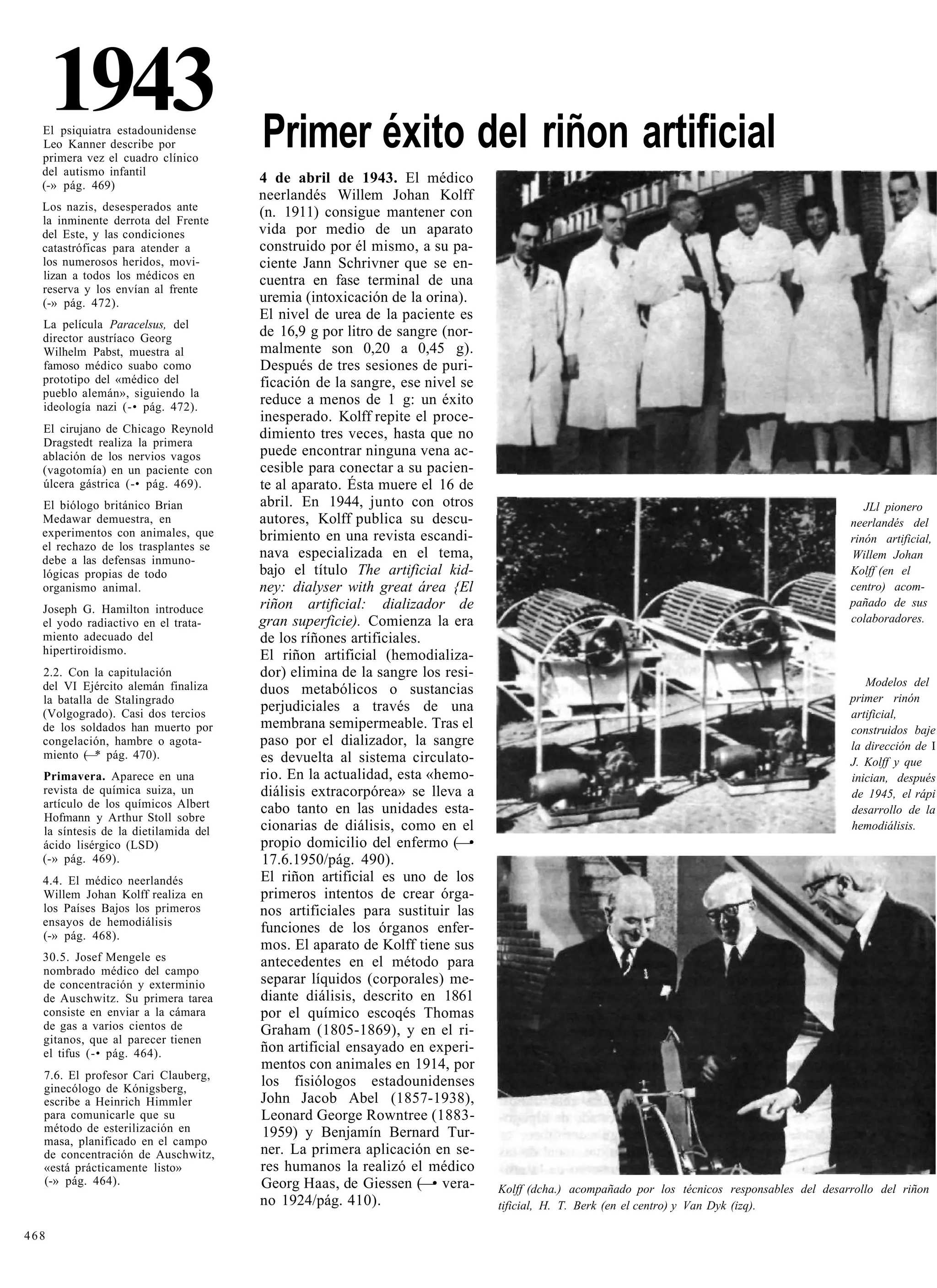 1943
  El psiquiatra estadounidense
  Leo Kanner describe por             Primer éxito del riñon artificial
  primera vez el cuadro clínico
  del autismo infantil
  (-» pág. 469)
                                      4 de abril de 1943. El médico
                                      neerlandés Willem Johan Kolff
  Los nazis, desesperados ante        (n. 1911) consigue mantener con
  la inminente derrota del Frente
  del Este, y las condiciones         vida por medio de un aparato
  catastróficas para atender a        construido por él mismo, a su pa-
  los numerosos heridos, movi-        ciente Jann Schrivner que se en-
  lizan a todos los médicos en        cuentra en fase terminal de una
  reserva y los envían al frente
  (-» pág. 472).                      uremia (intoxicación de la orina).
                                      El nivel de urea de la paciente es
  La película Paracelsus, del
  director austríaco Georg            de 16,9 g por litro de sangre (nor-
  Wilhelm Pabst, muestra al           malmente son 0,20 a 0,45 g).
  famoso médico suabo como            Después de tres sesiones de puri-
  prototipo del «médico del           ficación de la sangre, ese nivel se
  pueblo alemán», siguiendo la
  ideología nazi (-• pág. 472).
                                      reduce a menos de 1 g: un éxito
                                      inesperado. Kolff repite el proce-
  El cirujano de Chicago Reynold      dimiento tres veces, hasta que no
  Dragstedt realiza la primera
  ablación de los nervios vagos       puede encontrar ninguna vena ac-
  (vagotomía) en un paciente con      cesible para conectar a su pacien-
  úlcera gástrica (-• pág. 469).      te al aparato. Ésta muere el 16 de
  El biólogo británico Brian          abril. En 1944, junto con otros                                                                          JLl pionero
  Medawar demuestra, en               autores, Kolff publica su descu-                                                                      neerlandés del
  experimentos con animales, que      brimiento en una revista escandi-                                                                     rinón artificial,
  el rechazo de los trasplantes se
  debe a las defensas inmuno-
                                      nava especializada en el tema,                                                                        Willem Johan
  lógicas propias de todo             bajo el título The artificial kid-                                                                    Kolff (en el
  organismo animal.                   ney: dialyser with great área {El                                                                     centro) acom-
                                      riñon artificial: dializador de                                                                       pañado de sus
  Joseph G. Hamilton introduce
  el yodo radiactivo en el trata-     gran superficie). Comienza la era                                                                     colaboradores.
  miento adecuado del                 de los ríñones artificiales.
  hipertiroidismo.                    El riñon artificial (hemodializa-
  2.2. Con la capitulación            dor) elimina de la sangre los resi-
  del VI Ejército alemán finaliza                                                                                                              Modelos del
                                      duos metabólicos o sustancias
  la batalla de Stalingrado                                                                                                                 primer rinón
  (Volgogrado). Casi dos tercios
                                      perjudiciales a través de una                                                                         artificial,
  de los soldados han muerto por      membrana semipermeable. Tras el                                                                       construidos baje
  congelación, hambre o agota-        paso por el dializador, la sangre                                                                     la dirección de I
  miento ( * pág. 470).
           —                          es devuelta al sistema circulato-                                                                     J. Kolff y que
  Primavera. Aparece en una           rio. En la actualidad, esta «hemo-                                                                    inician, después
  revista de química suiza, un        diálisis extracorpórea» se lleva a                                                                    de 1945, el rápi
  artículo de los químicos Albert     cabo tanto en las unidades esta-                                                                      desarrollo de la
  Hofmann y Arthur Stoll sobre
  la síntesis de la dietilamida del   cionarias de diálisis, como en el                                                                     hemodiálisis.
  ácido lisérgico (LSD)               propio domicilio del enfermo (—•
  (-» pág. 469).                      17.6.1950/pág. 490).
  4.4. El médico neerlandés           El riñon artificial es uno de los
  Willem Johan Kolff realiza en       primeros intentos de crear órga-
  los Países Bajos los primeros       nos artificiales para sustituir las
  ensayos de hemodiálisis
  (-» pág. 468).
                                      funciones de los órganos enfer-
                                      mos. El aparato de Kolff tiene sus
  30.5. Josef Mengele es              antecedentes en el método para
  nombrado médico del campo
  de concentración y exterminio       separar líquidos (corporales) me-
  de Auschwitz. Su primera tarea      diante diálisis, descrito en 1861
  consiste en enviar a la cámara      por el químico escoqés Thomas
  de gas a varios cientos de          Graham (1805-1869), y en el ri-
  gitanos, que al parecer tienen
  el tifus (-• pág. 464).             ñon artificial ensayado en experi-
                                      mentos con animales en 1914, por
  7.6. El profesor Cari Clauberg,
  ginecólogo de Kónigsberg,
                                      los fisiólogos estadounidenses
  escribe a Heinrich Himmler          John Jacob Abel (1857-1938),
  para comunicarle que su             Leonard George Rowntree (1883-
  método de esterilización en          1959) y Benjamín Bernard Tur-
  masa, planificado en el campo
  de concentración de Auschwitz,      ner. La primera aplicación en se-
  «está prácticamente listo»          res humanos la realizó el médico
  (-» pág. 464).                      Georg Haas, de Giessen (—• vera-      Kolff (dcha.) acompañado por los técnicos responsables del desarrollo del riñon
                                      no 1924/pág. 410).                    tificial, H. T. Berk (en el centro) y Van Dyk (izq).

468
 
