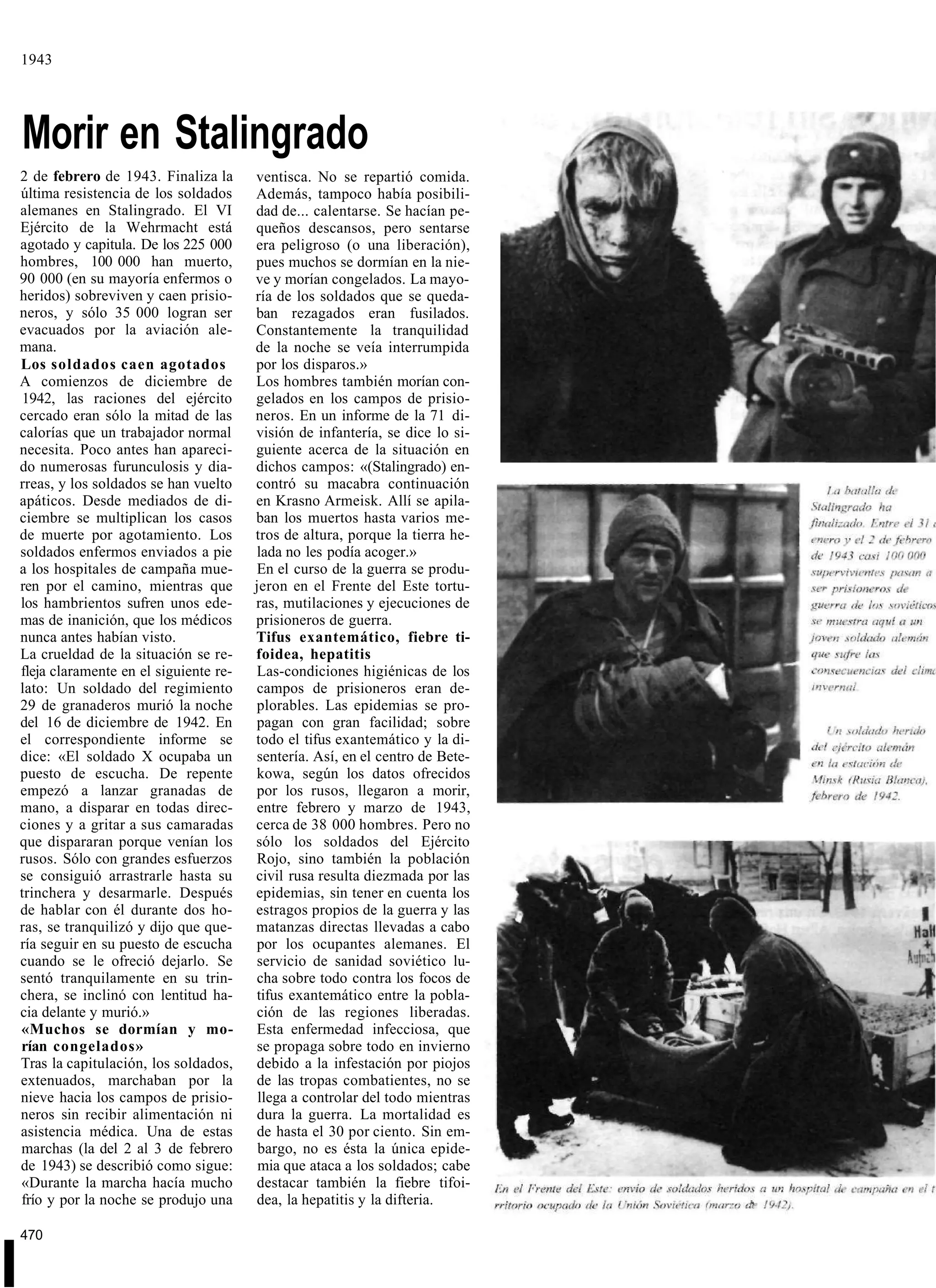 1943




    Morir en Stalingrado
    2 de febrero de 1943. Finaliza la      ventisca. No se repartió comida.
    última resistencia de los soldados     Además, tampoco había posibili-
    alemanes en Stalingrado. El VI         dad de... calentarse. Se hacían pe-
    Ejército de la Wehrmacht está          queños descansos, pero sentarse
    agotado y capitula. De los 225 000     era peligroso (o una liberación),
    hombres, 100 000 han muerto,           pues muchos se dormían en la nie-
    90 000 (en su mayoría enfermos o       ve y morían congelados. La mayo-
    heridos) sobreviven y caen prisio-     ría de los soldados que se queda-
    neros, y sólo 35 000 logran ser        ban rezagados eran fusilados.
    evacuados por la aviación ale-         Constantemente la tranquilidad
    mana.                                  de la noche se veía interrumpida
    Los soldados caen agotados             por los disparos.»
    A comienzos de diciembre de            Los hombres también morían con-
    1942, las raciones del ejército        gelados en los campos de prisio-
    cercado eran sólo la mitad de las      neros. En un informe de la 71 di-
    calorías que un trabajador normal      visión de infantería, se dice lo si-
    necesita. Poco antes han apareci-      guiente acerca de la situación en
    do numerosas furunculosis y dia-       dichos campos: «(Stalingrado) en-
    rreas, y los soldados se han vuelto    contró su macabra continuación
    apáticos. Desde mediados de di-        en Krasno Armeisk. Allí se apila-
    ciembre se multiplican los casos       ban los muertos hasta varios me-
    de muerte por agotamiento. Los         tros de altura, porque la tierra he-
    soldados enfermos enviados a pie       lada no les podía acoger.»
    a los hospitales de campaña mue-       En el curso de la guerra se produ-
    ren por el camino, mientras que        jeron en el Frente del Este tortu-
    los hambrientos sufren unos ede-       ras, mutilaciones y ejecuciones de
    mas de inanición, que los médicos      prisioneros de guerra.
    nunca antes habían visto.              Tifus exantemático, fiebre ti-
    La crueldad de la situación se re-     foidea, hepatitis
    fleja claramente en el siguiente re-   Las-condiciones higiénicas de los
    lato: Un soldado del regimiento        campos de prisioneros eran de-
    29 de granaderos murió la noche        plorables. Las epidemias se pro-
    del 16 de diciembre de 1942. En        pagan con gran facilidad; sobre
    el correspondiente informe se          todo el tifus exantemático y la di-
    dice: «El soldado X ocupaba un         sentería. Así, en el centro de Bete-
    puesto de escucha. De repente          kowa, según los datos ofrecidos
    empezó a lanzar granadas de            por los rusos, llegaron a morir,
    mano, a disparar en todas direc-       entre febrero y marzo de 1943,
    ciones y a gritar a sus camaradas      cerca de 38 000 hombres. Pero no
    que dispararan porque venían los       sólo los soldados del Ejército
    rusos. Sólo con grandes esfuerzos      Rojo, sino también la población
    se consiguió arrastrarle hasta su      civil rusa resulta diezmada por las
    trinchera y desarmarle. Después        epidemias, sin tener en cuenta los
    de hablar con él durante dos ho-       estragos propios de la guerra y las
    ras, se tranquilizó y dijo que que-    matanzas directas llevadas a cabo
    ría seguir en su puesto de escucha     por los ocupantes alemanes. El
    cuando se le ofreció dejarlo. Se       servicio de sanidad soviético lu-
    sentó tranquilamente en su trin-       cha sobre todo contra los focos de
    chera, se inclinó con lentitud ha-     tifus exantemático entre la pobla-
    cia delante y murió.»                  ción de las regiones liberadas.
    «Muchos se dormían y mo-               Esta enfermedad infecciosa, que
    rían congelados»                       se propaga sobre todo en invierno
    Tras la capitulación, los soldados,    debido a la infestación por piojos
    extenuados, marchaban por la           de las tropas combatientes, no se
    nieve hacia los campos de prisio-       llega a controlar del todo mientras
    neros sin recibir alimentación ni      dura la guerra. La mortalidad es
    asistencia médica. Una de estas        de hasta el 30 por ciento. Sin em-
    marchas (la del 2 al 3 de febrero       bargo, no es ésta la única epide-
    de 1943) se describió como sigue:       mia que ataca a los soldados; cabe
    «Durante la marcha hacía mucho         destacar también la fiebre tifoi-
    frío y por la noche se produjo una     dea, la hepatitis y la difteria.

    470


I
 