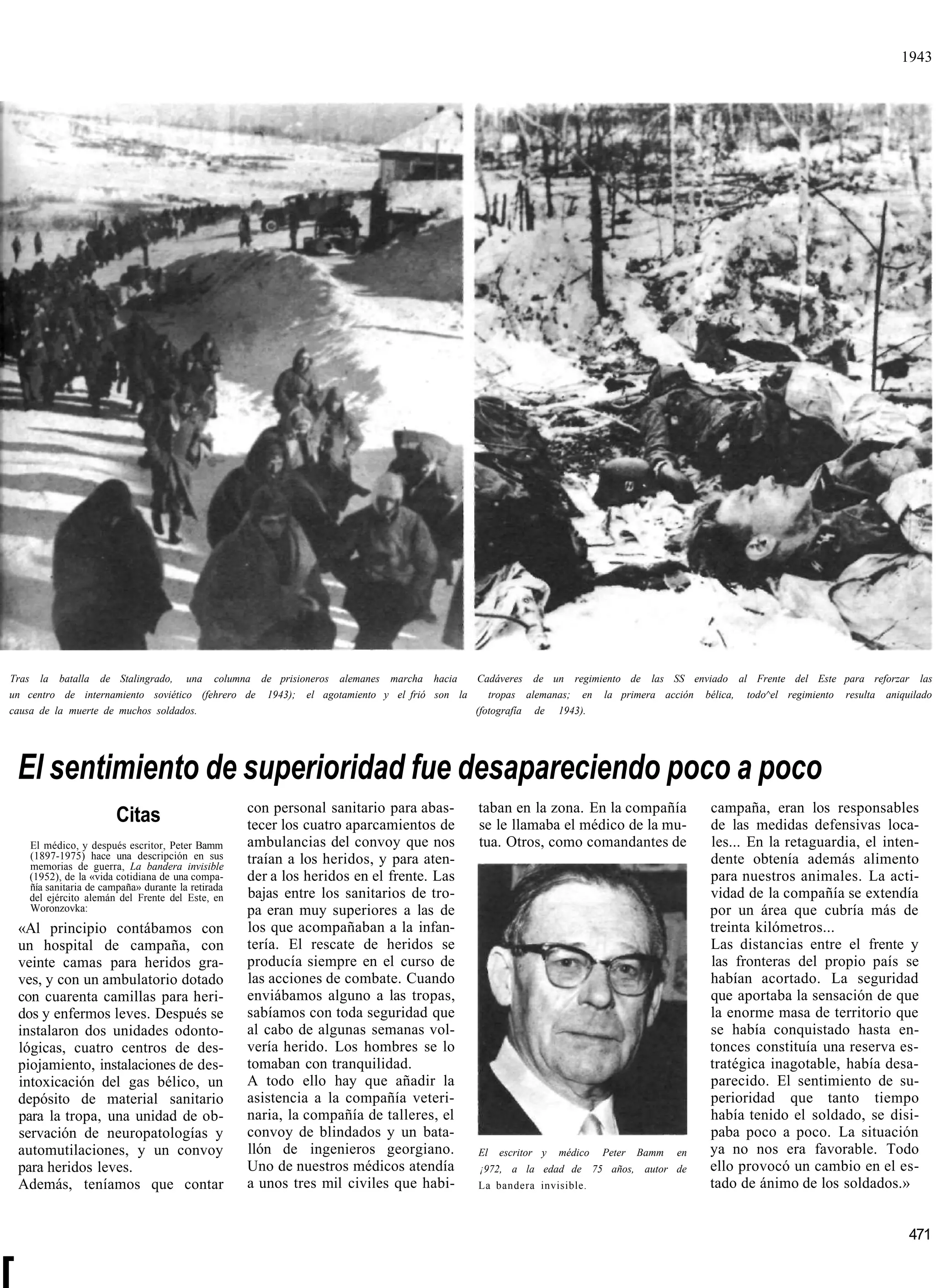 1943




Tras la batalla de Stalingrado, una columna de prisioneros alemanes marcha hacia        Cadáveres de un regimiento de las SS enviado al Frente del Este para reforzar las
un centro de internamiento soviético (fehrero de 1943); el agotamiento y el frió son la    tropas alemanas; en la primera acción bélica, todo^el regimiento resulta aniquilado
causa de la muerte de muchos soldados.                                                  (fotografía de 1943).




    El sentimiento de superioridad fue desapareciendo poco a poco
                                                     con personal sanitario para abas-     taban en la zona. En la compañía               campaña, eran los responsables
                         Citas                       tecer los cuatro aparcamientos de     se le llamaba el médico de la mu-              de las medidas defensivas loca-
     El médico, y después escritor, Peter Bamm       ambulancias del convoy que nos        tua. Otros, como comandantes de                les... En la retaguardia, el inten-
     (1897-1975) hace una descripción en sus         traían a los heridos, y para aten-                                                   dente obtenía además alimento
     memorias de guerra, La bandera invisible
     (1952), de la «vida cotidiana de una compa-     der a los heridos en el frente. Las                                                  para nuestros animales. La acti-
     ñía sanitaria de campaña» durante la retirada
     del ejército alemán del Frente del Este, en     bajas entre los sanitarios de tro-                                                   vidad de la compañía se extendía
     Woronzovka:                                     pa eran muy superiores a las de                                                      por un área que cubría más de
    «Al principio contábamos con                     los que acompañaban a la infan-                                                      treinta kilómetros...
    un hospital de campaña, con                      tería. El rescate de heridos se                                                      Las distancias entre el frente y
    veinte camas para heridos gra-                   producía siempre en el curso de                                                      las fronteras del propio país se
    ves, y con un ambulatorio dotado                 las acciones de combate. Cuando                                                      habían acortado. La seguridad
    con cuarenta camillas para heri-                 enviábamos alguno a las tropas,                                                      que aportaba la sensación de que
    dos y enfermos leves. Después se                 sabíamos con toda seguridad que                                                      la enorme masa de territorio que
    instalaron dos unidades odonto-                  al cabo de algunas semanas vol-                                                      se había conquistado hasta en-
    lógicas, cuatro centros de des-                  vería herido. Los hombres se lo                                                      tonces constituía una reserva es-
    piojamiento, instalaciones de des-               tomaban con tranquilidad.                                                            tratégica inagotable, había desa-
    intoxicación del gas bélico, un                  A todo ello hay que añadir la                                                        parecido. El sentimiento de su-
    depósito de material sanitario                   asistencia a la compañía veteri-                                                     perioridad que tanto tiempo
    para la tropa, una unidad de ob-                 naria, la compañía de talleres, el                                                   había tenido el soldado, se disi-
    servación de neuropatologías y                   convoy de blindados y un bata-                                                       paba poco a poco. La situación
    automutilaciones, y un convoy                    llón de ingenieros georgiano.         El   escritor y   médico   Peter   Bamm   en   ya no nos era favorable. Todo
    para heridos leves.                              Uno de nuestros médicos atendía       ¡972, a la edad de 75 años, autor de           ello provocó un cambio en el es-
    Además, teníamos que contar                      a unos tres mil civiles que habi-     La bandera invisible.                          tado de ánimo de los soldados.»


                                                                                                                                                                           471


[
 