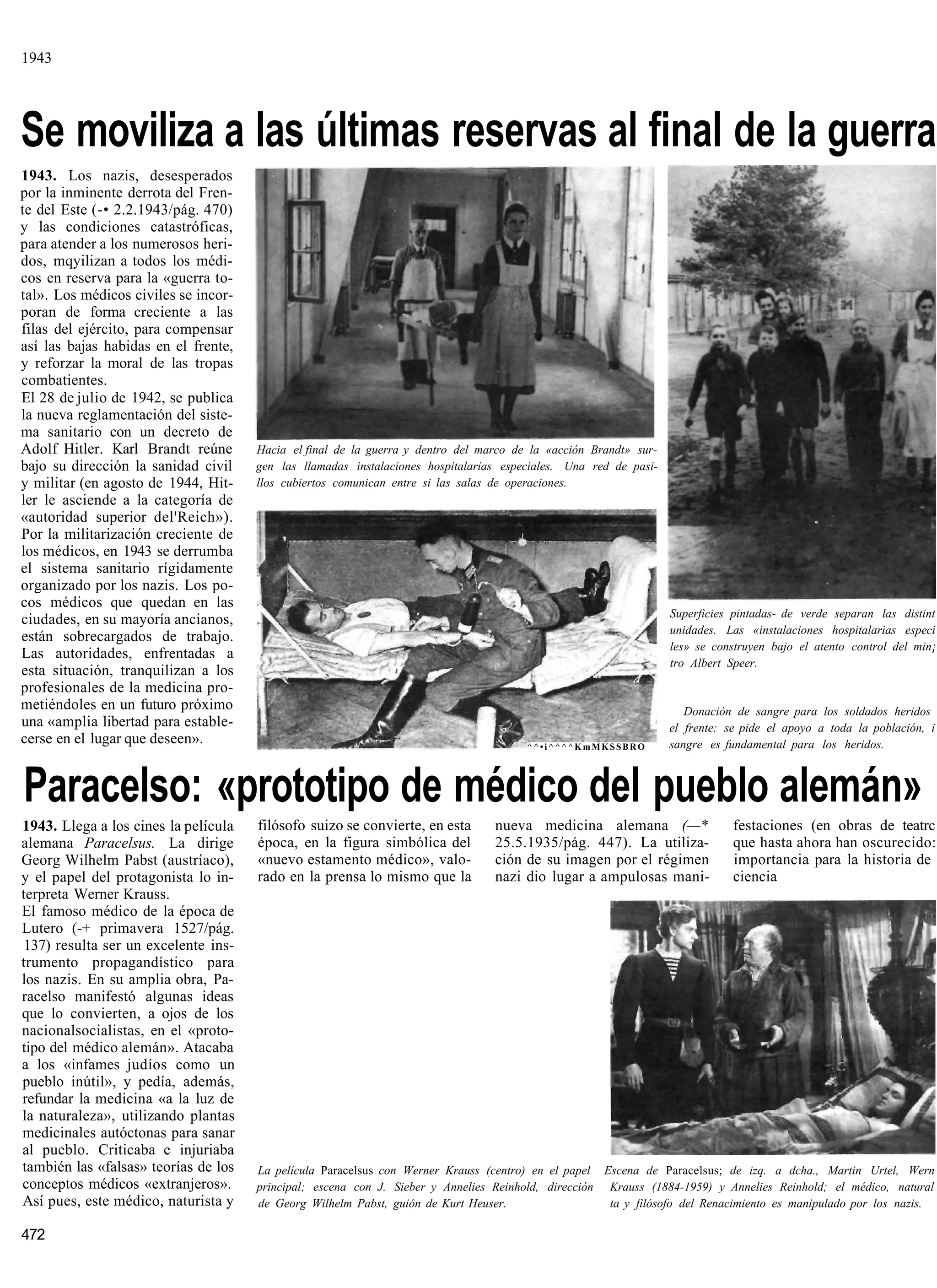 1943




Se moviliza a las últimas reservas al final de la guerra
1943. Los nazis, desesperados
por la inminente derrota del Fren-
te del Este (-• 2.2.1943/pág. 470)
y las condiciones catastróficas,
para atender a los numerosos heri-
dos, mqyilizan a todos los médi-
cos en reserva para la «guerra to-
tal». Los médicos civiles se incor-
poran de forma creciente a las
filas del ejército, para compensar
así las bajas habidas en el frente,
y reforzar la moral de las tropas
combatientes.
El 28 de julio de 1942, se publica
la nueva reglamentación del siste-
ma sanitario con un decreto de
Adolf Hitler. Karl Brandt reúne       Hacia el final de la guerra y dentro del marco de la «acción Brandt» sur-
bajo su dirección la sanidad civil    gen las llamadas instalaciones hospitalarias especiales. Una red de pasi-
y militar (en agosto de 1944, Hit-    llos cubiertos comunican entre si las salas de operaciones.
ler le asciende a la categoría de
«autoridad superior del'Reich»).
Por la militarización creciente de
los médicos, en 1943 se derrumba
el sistema sanitario rígidamente
organizado por los nazis. Los po-
cos médicos que quedan en las
                                                                                                                  Superficies pintadas- de verde separan las distint
ciudades, en su mayoría ancianos,
                                                                                                                  unidades. Las «instalaciones hospitalarias especi
están sobrecargados de trabajo.
                                                                                                                  les» se construyen bajo el atento control del min¡
Las autoridades, enfrentadas a
                                                                                                                  tro Albert Speer.
esta situación, tranquilizan a los
profesionales de la medicina pro-
metiéndoles en un futuro próximo                                                                                     Donación de sangre para los soldados heridos
una «amplia libertad para estable-                                                                                el frente: se pide el apoyo a toda la población, i
cerse en el lugar que deseen».                                                         ^^•i^^^^KmMKSSBRO          sangre es fundamental para los heridos.



Paracelso: «prototipo de médico del pueblo alemán»
1943. Llega a los cines la película   filósofo suizo se convierte, en esta       nueva medicina alemana (—*                   festaciones (en obras de teatrc
alemana Paracelsus. La dirige         época, en la figura simbólica del          25.5.1935/pág. 447). La utiliza-             que hasta ahora han oscurecido:
Georg Wilhelm Pabst (austríaco),      «nuevo estamento médico», valo-            ción de su imagen por el régimen             importancia para la historia de
y el papel del protagonista lo in-    rado en la prensa lo mismo que la          nazi dio lugar a ampulosas mani-             ciencia
terpreta Werner Krauss.
El famoso médico de la época de
Lutero (-+ primavera 1527/pág.
 137) resulta ser un excelente ins-
trumento propagandístico para
los nazis. En su amplia obra, Pa-
racelso manifestó algunas ideas
que lo convierten, a ojos de los
nacionalsocialistas, en el «proto-
tipo del médico alemán». Atacaba
a los «infames judíos como un
pueblo inútil», y pedía, además,
refundar la medicina «a la luz de
la naturaleza», utilizando plantas
medicinales autóctonas para sanar
al pueblo. Criticaba e injuriaba
también las «falsas» teorías de los   La película Paracelsus con Werner Krauss (centro) en el papel Escena de Paracelsus; de izq. a dcha., Martin Urtel, Wern
conceptos médicos «extranjeros».      principal; escena con J. Sieber y Annelies Reinhold, dirección Krauss (1884-1959) y Annelies Reinhold; el médico, natural
Así pues, este médico, naturista y    de Georg Wilhelm Pabst, guión de Kurt Heuser.                  ta y filósofo del Renacimiento es manipulado por los nazis.

472
 