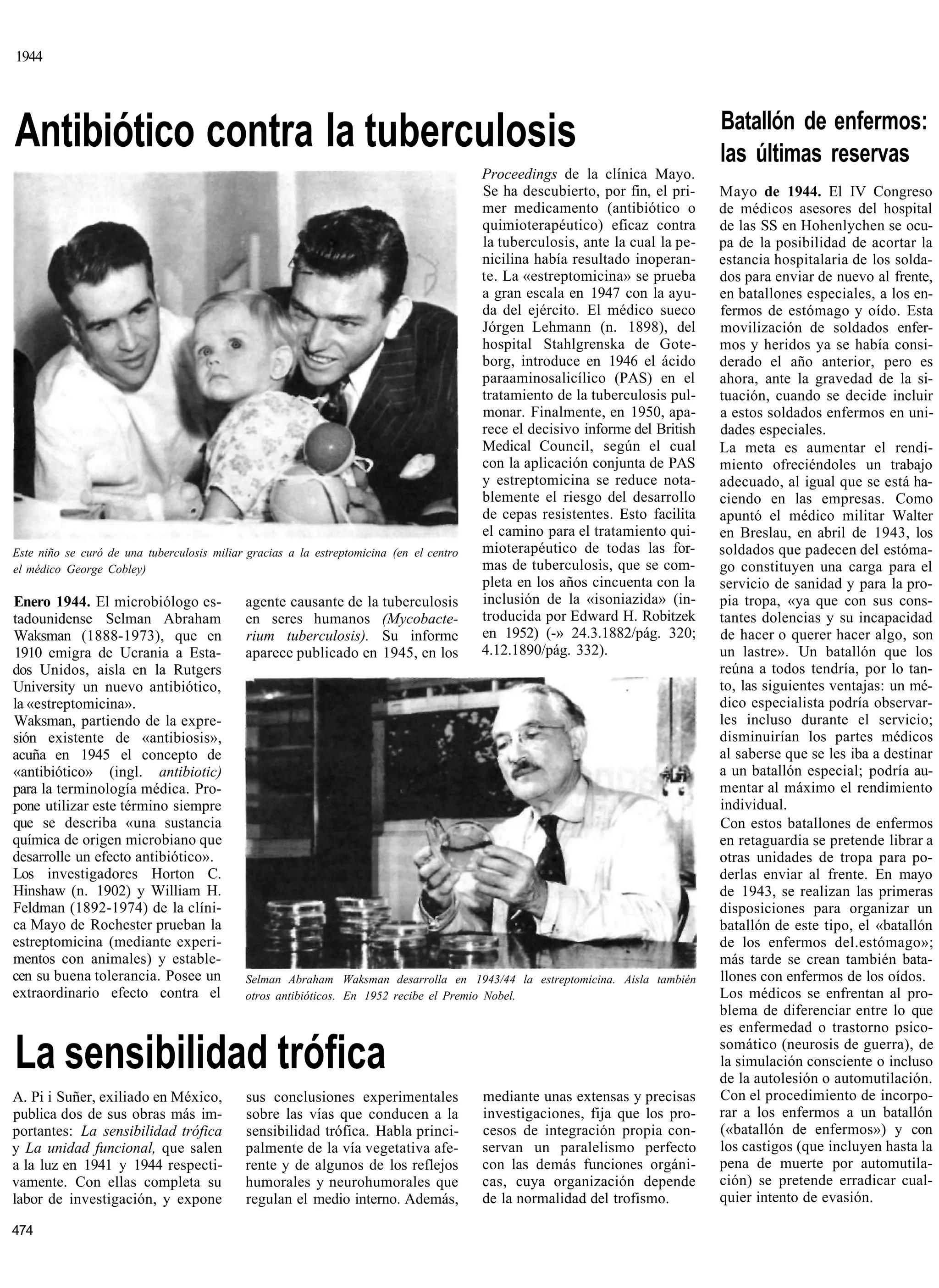 1944



                                                                                                                                Batallón de enfermos:
Antibiótico contra la tuberculosis                                                                                              las últimas reservas
                                                                                         Proceedings de la clínica Mayo.
                                                                                         Se ha descubierto, por fin, el pri-    Mayo de 1944. El IV Congreso
                                                                                         mer medicamento (antibiótico o         de médicos asesores del hospital
                                                                                         quimioterapéutico) eficaz contra       de las SS en Hohenlychen se ocu-
                                                                                         la tuberculosis, ante la cual la pe-   pa de la posibilidad de acortar la
                                                                                         nicilina había resultado inoperan-     estancia hospitalaria de los solda-
                                                                                         te. La «estreptomicina» se prueba      dos para enviar de nuevo al frente,
                                                                                         a gran escala en 1947 con la ayu-      en batallones especiales, a los en-
                                                                                         da del ejército. El médico sueco       fermos de estómago y oído. Esta
                                                                                         Jórgen Lehmann (n. 1898), del          movilización de soldados enfer-
                                                                                         hospital Stahlgrenska de Gote-         mos y heridos ya se había consi-
                                                                                         borg, introduce en 1946 el ácido       derado el año anterior, pero es
                                                                                         paraaminosalicílico (PAS) en el        ahora, ante la gravedad de la si-
                                                                                         tratamiento de la tuberculosis pul-    tuación, cuando se decide incluir
                                                                                         monar. Finalmente, en 1950, apa-       a estos soldados enfermos en uni-
                                                                                         rece el decisivo informe del British   dades especiales.
                                                                                         Medical Council, según el cual         La meta es aumentar el rendi-
                                                                                         con la aplicación conjunta de PAS      miento ofreciéndoles un trabajo
                                                                                         y estreptomicina se reduce nota-       adecuado, al igual que se está ha-
                                                                                         blemente el riesgo del desarrollo      ciendo en las empresas. Como
                                                                                         de cepas resistentes. Esto facilita    apuntó el médico militar Walter
                                                                                         el camino para el tratamiento qui-     en Breslau, en abril de 1943, los
Este niño se curó de una tuberculosis miliar gracias a la estreptomicina (en el centro   mioterapéutico de todas las for-       soldados que padecen del estóma-
el médico George Cobley)                                                                 mas de tuberculosis, que se com-       go constituyen una carga para el
                                                                                         pleta en los años cincuenta con la     servicio de sanidad y para la pro-
Enero 1944. El microbiólogo es-             agente causante de la tuberculosis           inclusión de la «isoniazida» (in-      pia tropa, «ya que con sus cons-
tadounidense Selman Abraham                 en seres humanos (Mycobacte-                 troducida por Edward H. Robitzek       tantes dolencias y su incapacidad
Waksman (1888-1973), que en                 rium tuberculosis). Su informe               en 1952) (-» 24.3.1882/pág. 320;       de hacer o querer hacer algo, son
1910 emigra de Ucrania a Esta-              aparece publicado en 1945, en los            4.12.1890/pág. 332).                   un lastre». Un batallón que los
dos Unidos, aisla en la Rutgers                                                                                                 reúna a todos tendría, por lo tan-
University un nuevo antibiótico,                                                                                                to, las siguientes ventajas: un mé-
la «estreptomicina».                                                                                                            dico especialista podría observar-
Waksman, partiendo de la expre-                                                                                                 les incluso durante el servicio;
sión existente de «antibiosis»,                                                                                                 disminuirían los partes médicos
acuña en 1945 el concepto de                                                                                                    al saberse que se les iba a destinar
«antibiótico» (ingl. antibiotic)                                                                                                a un batallón especial; podría au-
para la terminología médica. Pro-                                                                                               mentar al máximo el rendimiento
pone utilizar este término siempre                                                                                              individual.
que se describa «una sustancia                                                                                                  Con estos batallones de enfermos
química de origen microbiano que                                                                                                en retaguardia se pretende librar a
desarrolle un efecto antibiótico».                                                                                              otras unidades de tropa para po-
Los investigadores Horton C.                                                                                                    derlas enviar al frente. En mayo
Hinshaw (n. 1902) y William H.                                                                                                  de 1943, se realizan las primeras
Feldman (1892-1974) de la clíni-                                                                                                disposiciones para organizar un
ca Mayo de Rochester prueban la                                                                                                 batallón de este tipo, el «batallón
estreptomicina (mediante experi-                                                                                                de los enfermos del.estómago»;
mentos con animales) y estable-                                                                                                 más tarde se crean también bata-
cen su buena tolerancia. Posee un           Selman Abraham Waksman desarrolla en 1943/44 la estreptomicina. Aisla también       llones con enfermos de los oídos.
extraordinario efecto contra el             otros antibióticos. En 1952 recibe el Premio Nobel.                                 Los médicos se enfrentan al pro-
                                                                                                                                blema de diferenciar entre lo que
                                                                                                                                es enfermedad o trastorno psico-

La sensibilidad trófica                                                                                                         somático (neurosis de guerra), de
                                                                                                                                la simulación consciente o incluso
                                                                                                                                de la autolesión o automutilación.
A. Pi i Suñer, exiliado en México,          sus conclusiones experimentales              mediante unas extensas y precisas      Con el procedimiento de incorpo-
publica dos de sus obras más im-            sobre las vías que conducen a la             investigaciones, fija que los pro-     rar a los enfermos a un batallón
portantes: La sensibilidad trófica          sensibilidad trófica. Habla princi-          cesos de integración propia con-       («batallón de enfermos») y con
y La unidad funcional, que salen            palmente de la vía vegetativa afe-           servan un paralelismo perfecto         los castigos (que incluyen hasta la
a la luz en 1941 y 1944 respecti-           rente y de algunos de los reflejos           con las demás funciones orgáni-        pena de muerte por automutila-
vamente. Con ellas completa su              humorales y neurohumorales que               cas, cuya organización depende         ción) se pretende erradicar cual-
labor de investigación, y expone            regulan el medio interno. Además,            de la normalidad del trofismo.         quier intento de evasión.

474
 
