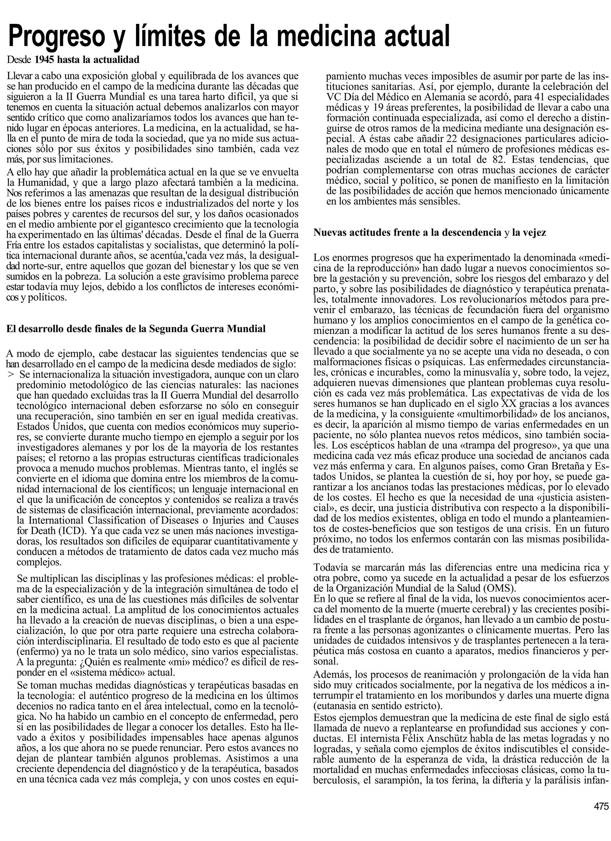 Progreso y límites de la medicina actual
Desde 1945 hasta la actualidad
Llevar a cabo una exposición global y equilibrada de los avances que           pamiento muchas veces imposibles de asumir por parte de las ins-
se han producido en el campo de la medicina durante las décadas que            tituciones sanitarias. Así, por ejemplo, durante la celebración del
siguieron a la II Guerra Mundial es una tarea harto difícil, ya que si         VC Día del Médico en Alemania se acordó, para 41 especialidades
tenemos en cuenta la situación actual debemos analizarlos con mayor            médicas y 19 áreas preferentes, la posibilidad de llevar a cabo una
sentido crítico que como analizaríamos todos los avances que han te-           formación continuada especializada, así como el derecho a distin-
nido lugar en épocas anteriores. La medicina, en la actualidad, se ha-         guirse de otros ramos de la medicina mediante una designación es-
lla en el punto de mira de toda la sociedad, que ya no mide sus actua-         pecial. A éstas cabe añadir 22 designaciones particulares adicio-
ciones sólo por sus éxitos y posibilidades sino también, cada vez              nales de modo que en total el número de profesiones médicas es-
más, por sus limitaciones.                                                     pecializadas asciende a un total de 82. Estas tendencias, que
A ello hay que añadir la problemática actual en la que se ve envuelta          podrían complementarse con otras muchas acciones de carácter
la Humanidad, y que a largo plazo afectará también a la medicina.              médico, social y político, se ponen de manifiesto en la limitación
Nos referimos a las amenazas que resultan de la desigual distribución          de las posibilidades de acción que hemos mencionado únicamente
de los bienes entre los países ricos e industrializados del norte y los        en los ambientes más sensibles.
países pobres y carentes de recursos del sur, y los daños ocasionados
en el medio ambiente por el gigantesco crecimiento que la tecnología
ha experimentado en las últimas' décadas. Desde el final de la Guerra       Nuevas actitudes frente a la descendencia y la vejez
Fría entre los estados capitalistas y socialistas, que determinó la polí-
tica internacional durante años, se acentúa,'cada vez más, la desigual-     Los enormes progresos que ha experimentado la denominada «medi-
dad norte-sur, entre aquellos que gozan del bienestar y los que se ven      cina de la reproducción» han dado lugar a nuevos conocimientos so-
sumidos en la pobreza. La solución a este gravísimo problema parece         bre la gestación y su prevención, sobre los riesgos del embarazo y del
estar todavía muy lejos, debido a los conflictos de intereses económi-      parto, y sobre las posibilidades de diagnóstico y terapéutica prenata-
cos y políticos.                                                            les, totalmente innovadores. Los revolucionarios métodos para pre-
                                                                            venir el embarazo, las técnicas de fecundación fuera del organismo
                                                                            humano y los amplios conocimientos en el campo de la genética co-
El desarrollo desde finales de la Segunda Guerra Mundial                    mienzan a modificar la actitud de los seres humanos frente a su des-
                                                                            cendencia: la posibilidad de decidir sobre el nacimiento de un ser ha
A modo de ejemplo, cabe destacar las siguientes tendencias que se           llevado a que socialmente ya no se acepte una vida no deseada, o con
han desarrollado en el campo de la medicina desde mediados de siglo:        malformaciones físicas o psíquicas. Las enfermedades circunstancia-
> Se internacionaliza la situación investigadora, aunque con un claro       les, crónicas e incurables, como la minusvalía y, sobre todo, la vejez,
  predominio metodológico de las ciencias naturales: las naciones           adquieren nuevas dimensiones que plantean problemas cuya resolu-
  que han quedado excluidas tras la II Guerra Mundial del desarrollo        ción es cada vez más problemática. Las expectativas de vida de los
  tecnológico internacional deben esforzarse no sólo en conseguir           seres humanos se han duplicado en el siglo XX gracias a los avances
  una recuperación, sino también en ser en igual medida creativas.          de la medicina, y la consiguiente «multimorbilidad» de los ancianos,
  Estados Unidos, que cuenta con medios económicos muy superio-             es decir, la aparición al mismo tiempo de varias enfermedades en un
  res, se convierte durante mucho tiempo en ejemplo a seguir por los        paciente, no sólo plantea nuevos retos médicos, sino también socia-
   investigadores alemanes y por los de la mayoría de los restantes         les. Los escépticos hablan de una «trampa del progreso», ya que una
  países; el retorno a las propias estructuras científicas tradicionales    medicina cada vez más eficaz produce una sociedad de ancianos cada
  provoca a menudo muchos problemas. Mientras tanto, el inglés se           vez más enferma y cara. En algunos países, como Gran Bretaña y Es-
  convierte en el idioma que domina entre los miembros de la comu-          tados Unidos, se plantea la cuestión de si, hoy por hoy, se puede ga-
  nidad internacional de los científicos; un lenguaje internacional en      rantizar a los ancianos todas las prestaciones médicas, por lo elevado
  el que la unificación de conceptos y contenidos se realiza a través       de los costes. El hecho es que la necesidad de una «justicia asisten-
  de sistemas de clasificación internacional, previamente acordados:        cial», es decir, una justicia distributiva con respecto a la disponibili-
  la International Classification of Diseases o Injuries and Causes         dad de los medios existentes, obliga en todo el mundo a planteamien-
  for Death (ICD). Ya que cada vez se unen más naciones investiga-          tos de costes-beneficios que son testigos de una crisis. En un futuro
  doras, los resultados son difíciles de equiparar cuantitativamente y      próximo, no todos los enfermos contarán con las mismas posibilida-
  conducen a métodos de tratamiento de datos cada vez mucho más             des de tratamiento.
  complejos.                                                                Todavía se marcarán más las diferencias entre una medicina rica y
  Se multiplican las disciplinas y las profesiones médicas: el proble-      otra pobre, como ya sucede en la actualidad a pesar de los esfuerzos
  ma de la especialización y de la integración simultánea de todo el        de la Organización Mundial de la Salud (OMS).
  saber científico, es una de las cuestiones más difíciles de solventar     En lo que se refiere al final de la vida, los nuevos conocimientos acer-
  en la medicina actual. La amplitud de los conocimientos actuales          ca del momento de la muerte (muerte cerebral) y las crecientes posibi-
  ha llevado a la creación de nuevas disciplinas, o bien a una espe-        lidades en el trasplante de órganos, han llevado a un cambio de postu-
  cialización, lo que por otra parte requiere una estrecha colabora-        ra frente a las personas agonizantes o clínicamente muertas. Pero las
  ción interdisciplinaria. El resultado de todo esto es que al paciente     unidades de cuidados intensivos y de trasplantes pertenecen a la tera-
  (enfermo) ya no le trata un solo médico, sino varios especialistas.       péutica más costosa en cuanto a aparatos, medios financieros y per-
  A la pregunta: ¿Quién es realmente «mi» médico? es difícil de res-        sonal.
  ponder en el «sistema médico» actual.                                     Además, los procesos de reanimación y prolongación de la vida han
  Se toman muchas medidas diagnósticas y terapéuticas basadas en            sido muy criticados socialmente, por la negativa de los médicos a in-
  la tecnología: el auténtico progreso de la medicina en los últimos        terrumpir el tratamiento en los moribundos y darles una muerte digna
  decenios no radica tanto en el área intelectual, como en la tecnoló-      (eutanasia en sentido estricto).
  gica. No ha habido un cambio en el concepto de enfermedad, pero           Estos ejemplos demuestran que la medicina de este final de siglo está
  sí en las posibilidades de llegar a conocer los detalles. Esto ha lle-    llamada de nuevo a replantearse en profundidad sus acciones y con-
  vado a éxitos y posibilidades impensables hace apenas algunos             ductas. El internista Félix Anschütz habla de las metas logradas y no
  años, a los que ahora no se puede renunciar. Pero estos avances no        logradas, y señala como ejemplos de éxitos indiscutibles el conside-
  dejan de plantear también algunos problemas. Asistimos a una              rable aumento de la esperanza de vida, la drástica reducción de la
  creciente dependencia del diagnóstico y de la terapéutica, basados        mortalidad en muchas enfermedades infecciosas clásicas, como la tu-
  en una técnica cada vez más compleja, y con unos costes en equi-          berculosis, el sarampión, la tos ferina, la difteria y la parálisis infan-

                                                                                                                                                  475
 