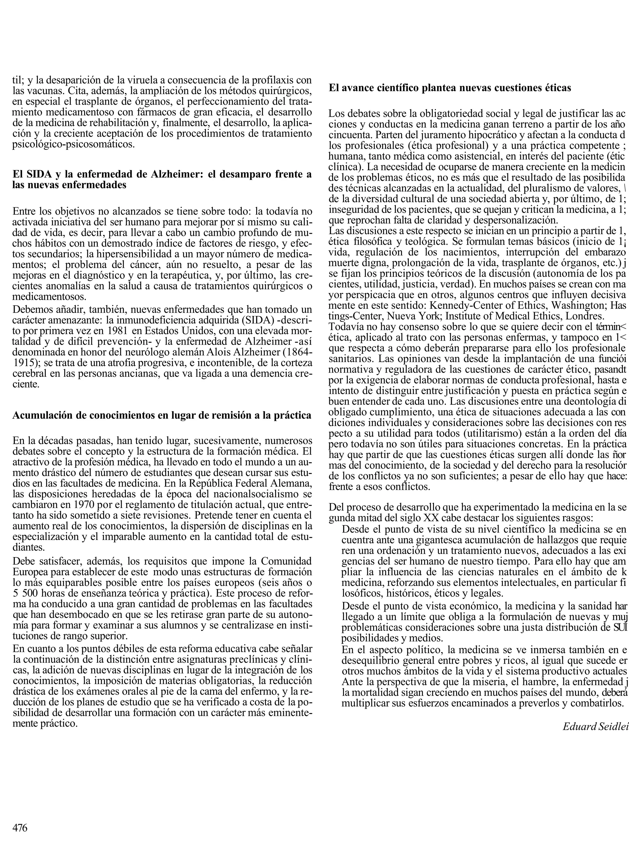til; y la desaparición de la viruela a consecuencia de la profilaxis con
las vacunas. Cita, además, la ampliación de los métodos quirúrgicos,        El avance científico plantea nuevas cuestiones éticas
en especial el trasplante de órganos, el perfeccionamiento del trata-
miento medicamentoso con fármacos de gran eficacia, el desarrollo           Los debates sobre la obligatoriedad social y legal de justificar las ac
de la medicina de rehabilitación y, finalmente, el desarrollo, la aplica-   ciones y conductas en la medicina ganan terreno a partir de los año
ción y la creciente aceptación de los procedimientos de tratamiento         cincuenta. Parten del juramento hipocrático y afectan a la conducta d
psicológico-psicosomáticos.                                                 los profesionales (ética profesional) y a una práctica competente ;
                                                                            humana, tanto médica como asistencial, en interés del paciente (étic
                                                                            clínica). La necesidad de ocuparse de manera creciente en la medicin
El SIDA y la enfermedad de Alzheimer: el desamparo frente a                 de los problemas éticos, no es más que el resultado de las posibilida
las nuevas enfermedades                                                     des técnicas alcanzadas en la actualidad, del pluralismo de valores, 
                                                                            de la diversidad cultural de una sociedad abierta y, por último, de 1;
Entre los objetivos no alcanzados se tiene sobre todo: la todavía no        inseguridad de los pacientes, que se quejan y critican la medicina, a 1;
activada iniciativa del ser humano para mejorar por sí mismo su cali-       que reprochan falta de claridad y despersonalización.
dad de vida, es decir, para llevar a cabo un cambio profundo de mu-         Las discusiones a este respecto se inician en un principio a partir de 1,
chos hábitos con un demostrado índice de factores de riesgo, y efec-        ética filosófica y teológica. Se formulan temas básicos (inicio de 1¡
tos secundarios; la hipersensibilidad a un mayor número de medica-          vida, regulación de los nacimientos, interrupción del embarazo
mentos; el problema del cáncer, aún no resuelto, a pesar de las             muerte digna, prolongación de la vida, trasplante de órganos, etc.) j
mejoras en el diagnóstico y en la terapéutica, y, por último, las cre-      se fijan los principios teóricos de la discusión (autonomía de los pa
cientes anomalías en la salud a causa de tratamientos quirúrgicos o         cientes, utilidad, justicia, verdad). En muchos países se crean con ma
medicamentosos.                                                             yor perspicacia que en otros, algunos centros que influyen decisiva
Debemos añadir, también, nuevas enfermedades que han tomado un              mente en este sentido: Kennedy-Center of Ethics, Washington; Has
carácter amenazante: la inmunodeficiencia adquirida (SIDA) -descri-         tings-Center, Nueva York; Institute of Medical Ethics, Londres.
to por primera vez en 1981 en Estados Unidos, con una elevada mor-          Todavía no hay consenso sobre lo que se quiere decir con el términ<
talidad y de difícil prevención- y la enfermedad de Alzheimer -así          ética, aplicado al trato con las personas enfermas, y tampoco en 1<
denominada en honor del neurólogo alemán Alois Alzheimer (1864-             que respecta a cómo deberán prepararse para ello los profesionale
 1915); se trata de una atrofia progresiva, e incontenible, de la corteza   sanitarios. Las opiniones van desde la implantación de una funciói
cerebral en las personas ancianas, que va ligada a una demencia cre-        normativa y reguladora de las cuestiones de carácter ético, pasandt
ciente.                                                                     por la exigencia de elaborar normas de conducta profesional, hasta e
                                                                            intento de distinguir entre justificación y puesta en práctica según e
                                                                            buen entender de cada uno. Las discusiones entre una deontología di
Acumulación de conocimientos en lugar de remisión a la práctica             obligado cumplimiento, una ética de situaciones adecuada a las con
                                                                            diciones individuales y consideraciones sobre las decisiones con res
                                                                            pecto a su utilidad para todos (utilitarismo) están a la orden del día
En la décadas pasadas, han tenido lugar, sucesivamente, numerosos           pero todavía no son útiles para situaciones concretas. En la práctica
debates sobre el concepto y la estructura de la formación médica. El        hay que partir de que las cuestiones éticas surgen allí donde las ñor
atractivo de la profesión médica, ha llevado en todo el mundo a un au-      mas del conocimiento, de la sociedad y del derecho para la resoluciór
mento drástico del número de estudiantes que desean cursar sus estu-        de los conflictos ya no son suficientes; a pesar de ello hay que hace:
dios en las facultades de medicina. En la República Federal Alemana,        frente a esos conflictos.
las disposiciones heredadas de la época del nacionalsocialismo se
cambiaron en 1970 por el reglamento de titulación actual, que entre-        Del proceso de desarrollo que ha experimentado la medicina en la se
tanto ha sido sometido a siete revisiones. Pretende tener en cuenta el      gunda mitad del siglo XX cabe destacar los siguientes rasgos:
aumento real de los conocimientos, la dispersión de disciplinas en la         Desde el punto de vista de su nivel científico la medicina se en
especialización y el imparable aumento en la cantidad total de estu-          cuentra ante una gigantesca acumulación de hallazgos que requie
diantes.                                                                      ren una ordenación y un tratamiento nuevos, adecuados a las exi
Debe satisfacer, además, los requisitos que impone la Comunidad               gencias del ser humano de nuestro tiempo. Para ello hay que am
Europea para establecer de este modo unas estructuras de formación            pliar la influencia de las ciencias naturales en el ámbito de k
lo más equiparables posible entre los países europeos (seis años o            medicina, reforzando sus elementos intelectuales, en particular fi
5 500 horas de enseñanza teórica y práctica). Este proceso de refor-          losóficos, históricos, éticos y legales.
ma ha conducido a una gran cantidad de problemas en las facultades            Desde el punto de vista económico, la medicina y la sanidad har
que han desembocado en que se les retirase gran parte de su autono-           llegado a un límite que obliga a la formulación de nuevas y muj
mía para formar y examinar a sus alumnos y se centralizase en insti-          problemáticas consideraciones sobre una justa distribución de SUÍ
tuciones de rango superior.                                                   posibilidades y medios.
En cuanto a los puntos débiles de esta reforma educativa cabe señalar         En el aspecto político, la medicina se ve inmersa también en e
la continuación de la distinción entre asignaturas preclínicas y clíni-       desequilibrio general entre pobres y ricos, al igual que sucede er
cas, la adición de nuevas disciplinas en lugar de la integración de los       otros muchos ámbitos de la vida y el sistema productivo actuales
conocimientos, la imposición de materias obligatorias, la reducción           Ante la perspectiva de que la miseria, el hambre, la enfermedad j
drástica de los exámenes orales al pie de la cama del enfermo, y la re-       la mortalidad sigan creciendo en muchos países del mundo, deberá
ducción de los planes de estudio que se ha verificado a costa de la po-       multiplicar sus esfuerzos encaminados a preverlos y combatirlos.
sibilidad de desarrollar una formación con un carácter más eminente-
mente práctico.                                                                                                                      Eduard Seidleí




476
 