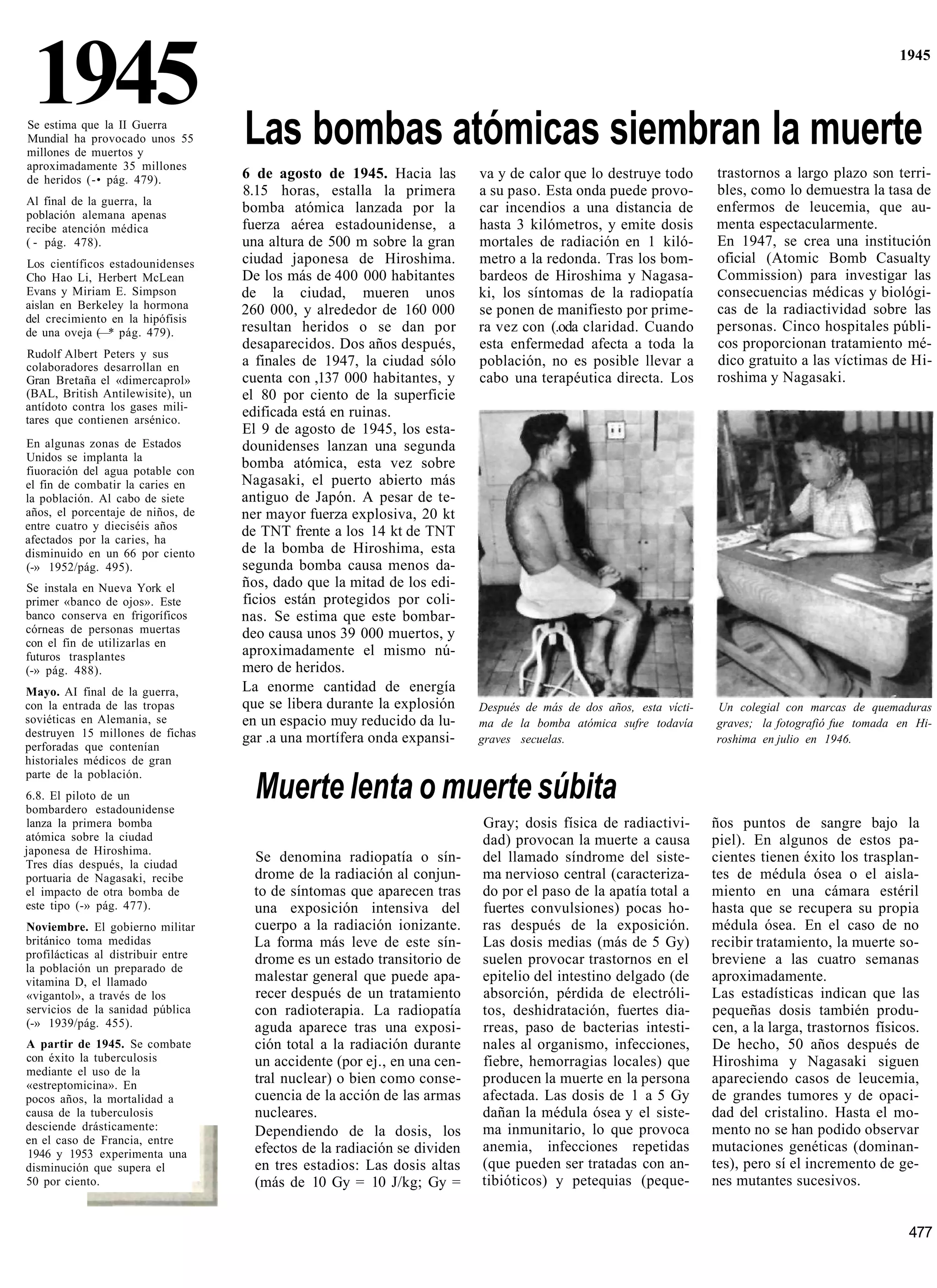 1945
Se estima que la II Guerra
Mundial ha provocado unos 55        Las bombas atómicas siembran la muerte
                                                                                                                                                      1945




millones de muertos y
aproximadamente 35 millones
de heridos (-• pág. 479).           6 de agosto de 1945. Hacia las         va y de calor que lo destruye todo        trastornos a largo plazo son terri-
                                    8.15 horas, estalla la primera         a su paso. Esta onda puede provo-         bles, como lo demuestra la tasa de
Al final de la guerra, la
población alemana apenas
                                    bomba atómica lanzada por la           car incendios a una distancia de          enfermos de leucemia, que au-
recibe atención médica              fuerza aérea estadounidense, a         hasta 3 kilómetros, y emite dosis         menta espectacularmente.
( - pág. 478).                      una altura de 500 m sobre la gran      mortales de radiación en 1 kiló-          En 1947, se crea una institución
Los científicos estadounidenses     ciudad japonesa de Hiroshima.          metro a la redonda. Tras los bom-         oficial (Atomic Bomb Casualty
Cho Hao Li, Herbert McLean          De los más de 400 000 habitantes       bardeos de Hiroshima y Nagasa-            Commission) para investigar las
Evans y Miriam E. Simpson           de la ciudad, mueren unos              ki, los síntomas de la radiopatía         consecuencias médicas y biológi-
aislan en Berkeley la hormona       260 000, y alrededor de 160 000        se ponen de manifiesto por prime-         cas de la radiactividad sobre las
del crecimiento en la hipófisis
de una oveja (—* pág. 479).         resultan heridos o se dan por          ra vez con (.oda claridad. Cuando         personas. Cinco hospitales públi-
                                    desaparecidos. Dos años después,       esta enfermedad afecta a toda la          cos proporcionan tratamiento mé-
Rudolf Albert Peters y sus
colaboradores desarrollan en        a finales de 1947, la ciudad sólo      población, no es posible llevar a         dico gratuito a las víctimas de Hi-
Gran Bretaña el «dimercaprol»       cuenta con ,137 000 habitantes, y      cabo una terapéutica directa. Los         roshima y Nagasaki.
(BAL, British Antilewisite), un     el 80 por ciento de la superficie
antídoto contra los gases mili-     edificada está en ruinas.
tares que contienen arsénico.
                                    El 9 de agosto de 1945, los esta-
En algunas zonas de Estados         dounidenses lanzan una segunda
Unidos se implanta la
fiuoración del agua potable con
                                    bomba atómica, esta vez sobre
el fin de combatir la caries en     Nagasaki, el puerto abierto más
la población. Al cabo de siete      antiguo de Japón. A pesar de te-
años, el porcentaje de niños, de    ner mayor fuerza explosiva, 20 kt
entre cuatro y dieciséis años       de TNT frente a los 14 kt de TNT
afectados por la caries, ha
disminuido en un 66 por ciento      de la bomba de Hiroshima, esta
(-» 1952/pág. 495).                 segunda bomba causa menos da-
Se instala en Nueva York el         ños, dado que la mitad de los edi-
primer «banco de ojos». Este        ficios están protegidos por coli-
banco conserva en frigoríficos      nas. Se estima que este bombar-
córneas de personas muertas         deo causa unos 39 000 muertos, y
con el fin de utilizarlas en
futuros trasplantes                 aproximadamente el mismo nú-
(-» pág. 488).                      mero de heridos.
Mayo. AI final de la guerra,        La enorme cantidad de energía
con la entrada de las tropas        que se libera durante la explosión     Después de más de dos años, esta vícti-   Un colegial con marcas de quemaduras
soviéticas en Alemania, se          en un espacio muy reducido da lu-      ma de la bomba atómica sufre todavía      graves; la fotografió fue tomada en Hi-
destruyen 15 millones de fichas     gar .a una mortífera onda expansi-     graves secuelas.                          roshima en julio en 1946.
perforadas que contenían
historiales médicos de gran
parte de la población.
6.8. El piloto de un
bombardero estadounidense
                                      Muerte lenta o muerte súbita
lanza la primera bomba                                                     Gray; dosis física de radiactivi-         ños puntos de sangre bajo la
atómica sobre la ciudad                                                    dad) provocan la muerte a causa           piel). En algunos de estos pa-
japonesa de Hiroshima.
Tres días después, la ciudad
                                      Se denomina radiopatía o sín-        del llamado síndrome del siste-           cientes tienen éxito los trasplan-
portuaria de Nagasaki, recibe         drome de la radiación al conjun-     ma nervioso central (caracteriza-         tes de médula ósea o el aisla-
el impacto de otra bomba de           to de síntomas que aparecen tras     do por el paso de la apatía total a       miento en una cámara estéril
este tipo (-» pág. 477).              una exposición intensiva del         fuertes convulsiones) pocas ho-           hasta que se recupera su propia
Noviembre. El gobierno militar        cuerpo a la radiación ionizante.     ras después de la exposición.             médula ósea. En el caso de no
británico toma medidas                La forma más leve de este sín-       Las dosis medias (más de 5 Gy)            recibir tratamiento, la muerte so-
profilácticas al distribuir entre     drome es un estado transitorio de    suelen provocar trastornos en el          breviene a las cuatro semanas
la población un preparado de
vitamina D, el llamado                malestar general que puede apa-      epitelio del intestino delgado (de        aproximadamente.
«vigantol», a través de los           recer después de un tratamiento      absorción, pérdida de electróli-          Las estadísticas indican que las
servicios de la sanidad pública       con radioterapia. La radiopatía      tos, deshidratación, fuertes dia-         pequeñas dosis también produ-
(-» 1939/pág. 455).                   aguda aparece tras una exposi-       rreas, paso de bacterias intesti-         cen, a la larga, trastornos físicos.
A partir de 1945. Se combate          ción total a la radiación durante    nales al organismo, infecciones,          De hecho, 50 años después de
con éxito la tuberculosis             un accidente (por ej., en una cen-   fiebre, hemorragias locales) que          Hiroshima y Nagasaki siguen
mediante el uso de la
«estreptomicina». En                  tral nuclear) o bien como conse-     producen la muerte en la persona          apareciendo casos de leucemia,
pocos años, la mortalidad a           cuencia de la acción de las armas    afectada. Las dosis de 1 a 5 Gy           de grandes tumores y de opaci-
causa de la tuberculosis              nucleares.                           dañan la médula ósea y el siste-          dad del cristalino. Hasta el mo-
desciende drásticamente:              Dependiendo de la dosis, los         ma inmunitario, lo que provoca            mento no se han podido observar
en el caso de Francia, entre
1946 y 1953 experimenta una           efectos de la radiación se dividen   anemia, infecciones repetidas             mutaciones genéticas (dominan-
disminución que supera el             en tres estadios: Las dosis altas    (que pueden ser tratadas con an-          tes), pero sí el incremento de ge-
50 por ciento.                        (más de 10 Gy = 10 J/kg; Gy =        tibióticos) y petequias (peque-           nes mutantes sucesivos.


                                                                                                                                                       477
 