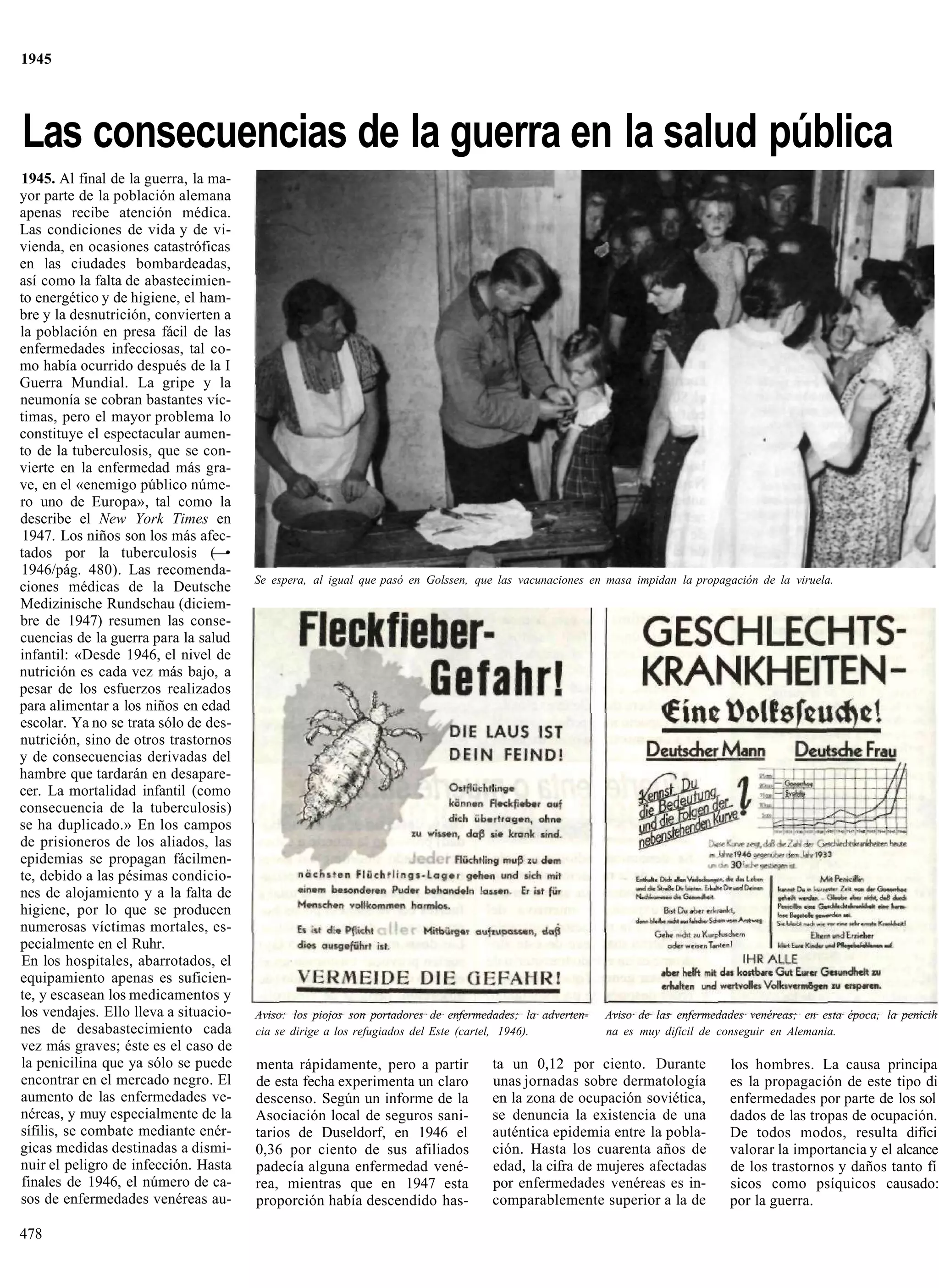 1945




Las consecuencias de la guerra en la salud pública
1945. Al final de la guerra, la ma-
yor parte de la población alemana
apenas recibe atención médica.
Las condiciones de vida y de vi-
vienda, en ocasiones catastróficas
en las ciudades bombardeadas,
así como la falta de abastecimien-
to energético y de higiene, el ham-
bre y la desnutrición, convierten a
la población en presa fácil de las
enfermedades infecciosas, tal co-
mo había ocurrido después de la I
Guerra Mundial. La gripe y la
neumonía se cobran bastantes víc-
timas, pero el mayor problema lo
constituye el espectacular aumen-
to de la tuberculosis, que se con-
vierte en la enfermedad más gra-
ve, en el «enemigo público núme-
ro uno de Europa», tal como la
describe el New York Times en
 1947. Los niños son los más afec-
tados por la tuberculosis (—•
1946/pág. 480). Las recomenda-
                                       Se espera, al igual que pasó en Golssen, que las vacunaciones en masa impidan la propagación de la viruela.
ciones médicas de la Deutsche
Medizinische Rundschau (diciem-
bre de 1947) resumen las conse-
cuencias de la guerra para la salud
infantil: «Desde 1946, el nivel de
nutrición es cada vez más bajo, a
pesar de los esfuerzos realizados
para alimentar a los niños en edad
escolar. Ya no se trata sólo de des-
nutrición, sino de otros trastornos
y de consecuencias derivadas del
hambre que tardarán en desapare-
cer. La mortalidad infantil (como
consecuencia de la tuberculosis)
se ha duplicado.» En los campos
de prisioneros de los aliados, las
epidemias se propagan fácilmen-
te, debido a las pésimas condicio-
nes de alojamiento y a la falta de
higiene, por lo que se producen
numerosas víctimas mortales, es-
pecialmente en el Ruhr.
En los hospitales, abarrotados, el
equipamiento apenas es suficien-
te, y escasean los medicamentos y
los vendajes. Ello lleva a situacio-   Aviso: los piojos son portadores de enfermedades; la adverten-   Aviso de las enfermedades venéreas; en esta época, la penicih
nes de desabastecimiento cada          cia se dirige a los refugiados del Este (cartel, 1946).          na es muy difícil de conseguir en Alemania.
vez más graves; éste es el caso de
la penicilina que ya sólo se puede     menta rápidamente, pero a partir            ta un 0,12 por ciento. Durante             los hombres. La causa principa
encontrar en el mercado negro. El      de esta fecha experimenta un claro          unas jornadas sobre dermatología           es la propagación de este tipo di
aumento de las enfermedades ve-        descenso. Según un informe de la            en la zona de ocupación soviética,         enfermedades por parte de los sol
néreas, y muy especialmente de la      Asociación local de seguros sani-           se denuncia la existencia de una           dados de las tropas de ocupación.
sífilis, se combate mediante enér-     tarios de Duseldorf, en 1946 el             auténtica epidemia entre la pobla-         De todos modos, resulta difíci
gicas medidas destinadas a dismi-      0,36 por ciento de sus afiliados            ción. Hasta los cuarenta años de           valorar la importancia y el alcance
nuir el peligro de infección. Hasta    padecía alguna enfermedad vené-             edad, la cifra de mujeres afectadas        de los trastornos y daños tanto fí
finales de 1946, el número de ca-      rea, mientras que en 1947 esta              por enfermedades venéreas es in-           sicos como psíquicos causado:
sos de enfermedades venéreas au-       proporción había descendido has-            comparablemente superior a la de           por la guerra.

478
 