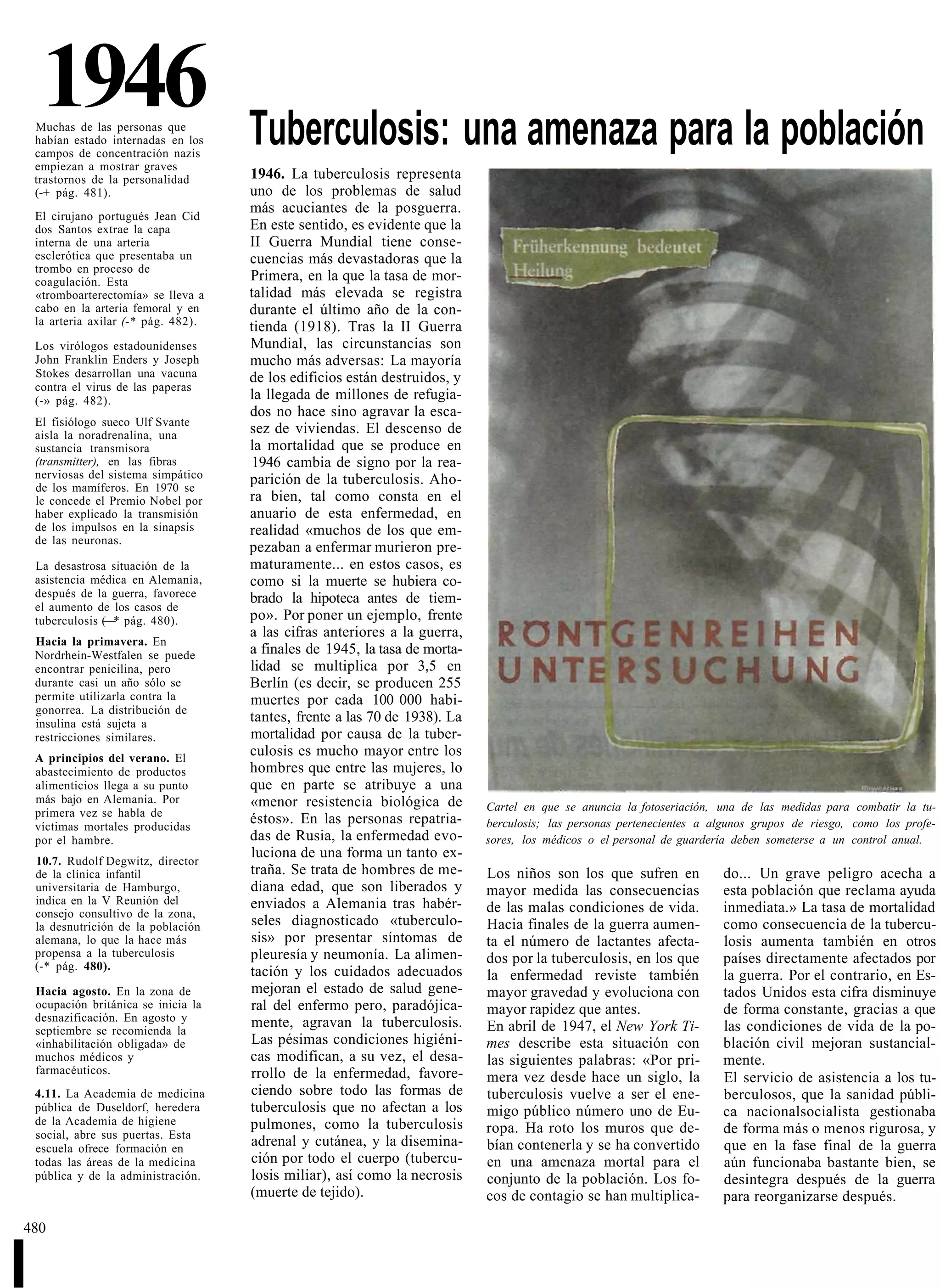 1946
    Muchas de las personas que
    habían estado internadas en los    Tuberculosis: una amenaza para la población
    campos de concentración nazis
    empiezan a mostrar graves
    trastornos de la personalidad      1946. La tuberculosis representa
    (-+ pág. 481).                     uno de los problemas de salud
                                       más acuciantes de la posguerra.
    El cirujano portugués Jean Cid
    dos Santos extrae la capa          En este sentido, es evidente que la
    interna de una arteria             II Guerra Mundial tiene conse-
    esclerótica que presentaba un      cuencias más devastadoras que la
    trombo en proceso de
    coagulación. Esta                  Primera, en la que la tasa de mor-
    «tromboarterectomía» se lleva a    talidad más elevada se registra
    cabo en la arteria femoral y en    durante el último año de la con-
    la arteria axilar (-* pág. 482).   tienda (1918). Tras la II Guerra
    Los virólogos estadounidenses      Mundial, las circunstancias son
    John Franklin Enders y Joseph      mucho más adversas: La mayoría
    Stokes desarrollan una vacuna      de los edificios están destruidos, y
    contra el virus de las paperas
    (-» pág. 482).                     la llegada de millones de refugia-
                                       dos no hace sino agravar la esca-
    El fisiólogo sueco Ulf Svante
    aisla la noradrenalina, una        sez de viviendas. El descenso de
    sustancia transmisora              la mortalidad que se produce en
    (transmitter), en las fibras        1946 cambia de signo por la rea-
    nerviosas del sistema simpático    parición de la tuberculosis. Aho-
    de los mamíferos. En 1970 se
    le concede el Premio Nobel por     ra bien, tal como consta en el
    haber explicado la transmisión     anuario de esta enfermedad, en
    de los impulsos en la sinapsis     realidad «muchos de los que em-
    de las neuronas.
                                       pezaban a enfermar murieron pre-
    La desastrosa situación de la      maturamente... en estos casos, es
    asistencia médica en Alemania,     como si la muerte se hubiera co-
    después de la guerra, favorece     brado la hipoteca antes de tiem-
    el aumento de los casos de
    tuberculosis (—* pág. 480).        po». Por poner un ejemplo, frente
                                       a las cifras anteriores a la guerra,
    Hacia la primavera. En
    Nordrhein-Westfalen se puede       a finales de 1945, la tasa de morta-
    encontrar penicilina, pero         lidad se multiplica por 3,5 en
    durante casi un año sólo se        Berlín (es decir, se producen 255
    permite utilizarla contra la       muertes por cada 100 000 habi-
    gonorrea. La distribución de
    insulina está sujeta a             tantes, frente a las 70 de 1938). La
    restricciones similares.           mortalidad por causa de la tuber-
    A principios del verano. El
                                       culosis es mucho mayor entre los
    abastecimiento de productos        hombres que entre las mujeres, lo
    alimenticios llega a su punto      que en parte se atribuye a una
    más bajo en Alemania. Por          «menor resistencia biológica de
    primera vez se habla de                                                   Cartel en que se anuncia la fotoseriación, una de las medidas para combatir la tu-
    víctimas mortales producidas
                                       éstos». En las personas repatria-      berculosis; las personas pertenecientes a algunos grupos de riesgo, como los profe-
    por el hambre.                     das de Rusia, la enfermedad evo-       sores, los médicos o el personal de guardería deben someterse a un control anual.
                                       luciona de una forma un tanto ex-
    10.7. Rudolf Degwitz, director
    de la clínica infantil             traña. Se trata de hombres de me-      Los niños son los que sufren en            do... Un grave peligro acecha a
    universitaria de Hamburgo,         diana edad, que son liberados y        mayor medida las consecuencias             esta población que reclama ayuda
    indica en la V Reunión del         enviados a Alemania tras habér-
    consejo consultivo de la zona,                                            de las malas condiciones de vida.          inmediata.» La tasa de mortalidad
    la desnutrición de la población    seles diagnosticado «tuberculo-        Hacia finales de la guerra aumen-          como consecuencia de la tubercu-
    alemana, lo que la hace más        sis» por presentar síntomas de         ta el número de lactantes afecta-          losis aumenta también en otros
    propensa a la tuberculosis         pleuresía y neumonía. La alimen-       dos por la tuberculosis, en los que        países directamente afectados por
    (-* pág. 480).                     tación y los cuidados adecuados        la enfermedad reviste también              la guerra. Por el contrario, en Es-
    Hacia agosto. En la zona de        mejoran el estado de salud gene-       mayor gravedad y evoluciona con            tados Unidos esta cifra disminuye
    ocupación británica se inicia la   ral del enfermo pero, paradójica-      mayor rapidez que antes.                   de forma constante, gracias a que
    desnazificación. En agosto y       mente, agravan la tuberculosis.
    septiembre se recomienda la                                               En abril de 1947, el New York Ti-          las condiciones de vida de la po-
    «inhabilitación obligada» de       Las pésimas condiciones higiéni-       mes describe esta situación con            blación civil mejoran sustancial-
    muchos médicos y                   cas modifican, a su vez, el desa-      las siguientes palabras: «Por pri-         mente.
    farmacéuticos.                     rrollo de la enfermedad, favore-       mera vez desde hace un siglo, la           El servicio de asistencia a los tu-
    4.11. La Academia de medicina      ciendo sobre todo las formas de        tuberculosis vuelve a ser el ene-          berculosos, que la sanidad públi-
    pública de Duseldorf, heredera     tuberculosis que no afectan a los      migo público número uno de Eu-             ca nacionalsocialista gestionaba
    de la Academia de higiene          pulmones, como la tuberculosis
    social, abre sus puertas. Esta                                            ropa. Ha roto los muros que de-            de forma más o menos rigurosa, y
    escuela ofrece formación en
                                       adrenal y cutánea, y la disemina-      bían contenerla y se ha convertido         que en la fase final de la guerra
    todas las áreas de la medicina     ción por todo el cuerpo (tubercu-      en una amenaza mortal para el              aún funcionaba bastante bien, se
    pública y de la administración.    losis miliar), así como la necrosis    conjunto de la población. Los fo-          desintegra después de la guerra
                                       (muerte de tejido).                    cos de contagio se han multiplica-         para reorganizarse después.

480


I
 
