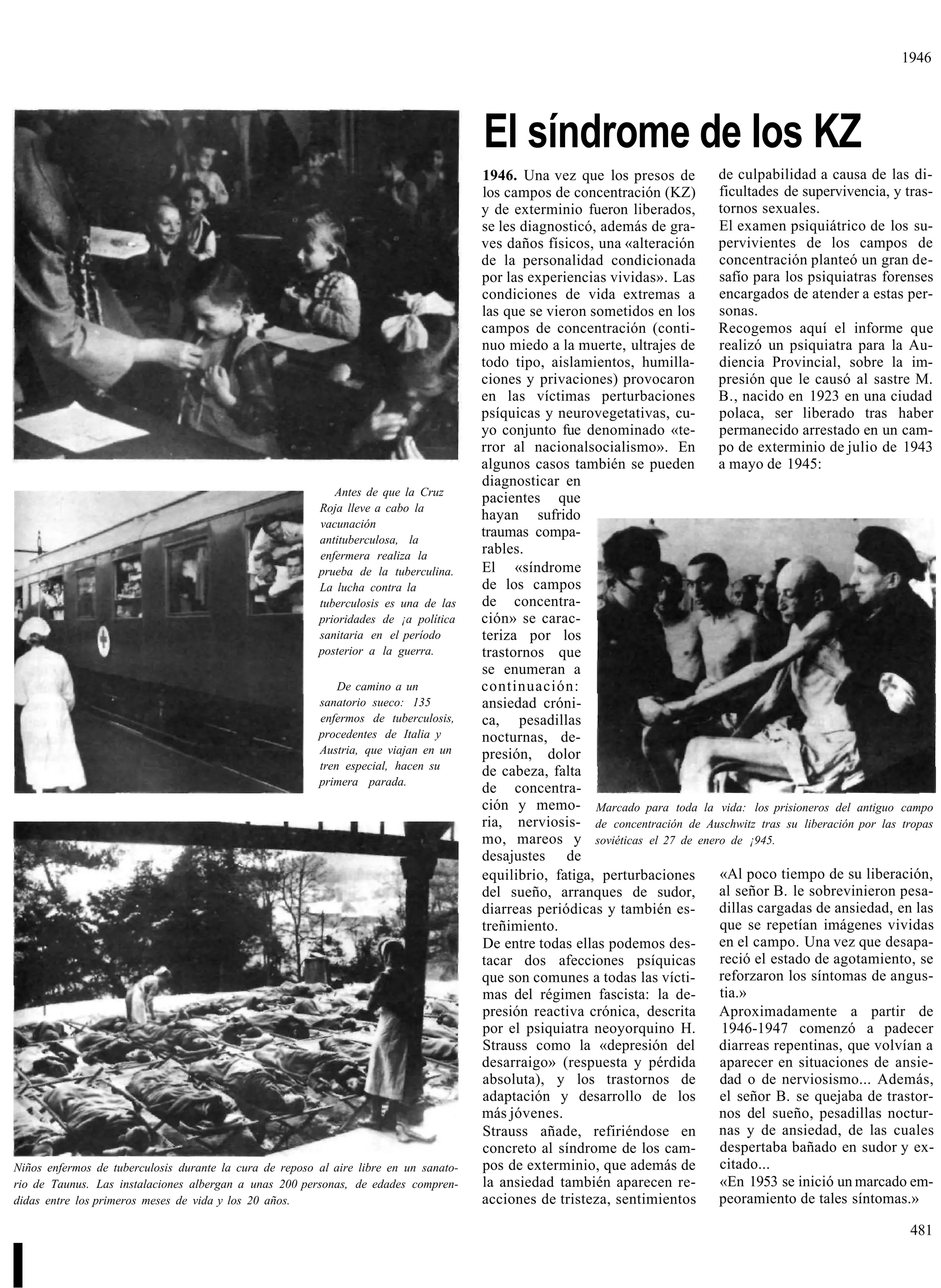 1946




                                                                                       El síndrome de los KZ
                                                                                       1946. Una vez que los presos de       de culpabilidad a causa de las di-
                                                                                       los campos de concentración (KZ)      ficultades de supervivencia, y tras-
                                                                                       y de exterminio fueron liberados,     tornos sexuales.
                                                                                       se les diagnosticó, además de gra-    El examen psiquiátrico de los su-
                                                                                       ves daños físicos, una «alteración    pervivientes de los campos de
                                                                                       de la personalidad condicionada       concentración planteó un gran de-
                                                                                       por las experiencias vividas». Las    safío para los psiquiatras forenses
                                                                                       condiciones de vida extremas a        encargados de atender a estas per-
                                                                                       las que se vieron sometidos en los    sonas.
                                                                                       campos de concentración (conti-       Recogemos aquí el informe que
                                                                                       nuo miedo a la muerte, ultrajes de    realizó un psiquiatra para la Au-
                                                                                       todo tipo, aislamientos, humilla-     diencia Provincial, sobre la im-
                                                                                       ciones y privaciones) provocaron      presión que le causó al sastre M.
                                                                                       en las víctimas perturbaciones        B., nacido en 1923 en una ciudad
                                                                                       psíquicas y neurovegetativas, cu-     polaca, ser liberado tras haber
                                                                                       yo conjunto fue denominado «te-       permanecido arrestado en un cam-
                                                                                       rror al nacionalsocialismo». En       po de exterminio de julio de 1943
                                                                                       algunos casos también se pueden       a mayo de 1945:
                                                                                       diagnosticar en
                                                            Antes de que la Cruz
                                                                                       pacientes que
                                                         Roja lleve a cabo la
                                                                                       hayan sufrido
                                                         vacunación
                                                         antituberculosa, la
                                                                                       traumas compa-
                                                         enfermera realiza la          rables.
                                                         prueba de la tuberculina.     El «síndrome
                                                         La lucha contra la            de los campos
                                                         tuberculosis es una de las    de concentra-
                                                         prioridades de ¡a política    ción» se carac-
                                                         sanitaria en el período       teriza por los
                                                         posterior a la guerra.        trastornos que
                                                                                       se enumeran a
                                                             De camino a un            continuación:
                                                         sanatorio sueco: 135          ansiedad cróni-
                                                         enfermos de tuberculosis,     ca, pesadillas
                                                         procedentes de Italia y       nocturnas, de-
                                                         Austria, que viajan en un     presión, dolor
                                                         tren especial, hacen su       de cabeza, falta
                                                         primera parada.
                                                                                       de concentra-
                                                                                       ción y memo- Marcado para toda la vida: los prisioneros del antiguo campo
                                                                                       ria, nerviosis- de concentración de Auschwitz tras su liberación por las tropas
                                                                                       mo, mareos y soviéticas el 27 de enero de ¡945.
                                                                                       desajustes de
                                                                                       equilibrio, fatiga, perturbaciones    «Al poco tiempo de su liberación,
                                                                                       del sueño, arranques de sudor,        al señor B. le sobrevinieron pesa-
                                                                                       diarreas periódicas y también es-     dillas cargadas de ansiedad, en las
                                                                                       treñimiento.                          que se repetían imágenes vividas
                                                                                       De entre todas ellas podemos des-     en el campo. Una vez que desapa-
                                                                                       tacar dos afecciones psíquicas        reció el estado de agotamiento, se
                                                                                       que son comunes a todas las vícti-    reforzaron los síntomas de angus-
                                                                                       mas del régimen fascista: la de-      tia.»
                                                                                       presión reactiva crónica, descrita    Aproximadamente a partir de
                                                                                       por el psiquiatra neoyorquino H.       1946-1947 comenzó a padecer
                                                                                       Strauss como la «depresión del        diarreas repentinas, que volvían a
                                                                                       desarraigo» (respuesta y pérdida      aparecer en situaciones de ansie-
                                                                                       absoluta), y los trastornos de        dad o de nerviosismo... Además,
                                                                                       adaptación y desarrollo de los        el señor B. se quejaba de trastor-
                                                                                       más jóvenes.                          nos del sueño, pesadillas noctur-
                                                                                       Strauss añade, refiriéndose en        nas y de ansiedad, de las cuales
                                                                                       concreto al síndrome de los cam-      despertaba bañado en sudor y ex-
Niños enfermos de tuberculosis durante la cura de reposo al aire libre en un sanato-   pos de exterminio, que además de      citado...
rio de Taunus. Las instalaciones albergan a unas 200 personas, de edades compren-      la ansiedad también aparecen re-      «En 1953 se inició un marcado em-
didas entre los primeros meses de vida y los 20 años.                                  acciones de tristeza, sentimientos    peoramiento de tales síntomas.»

                                                                                                                                                                 481


I
 