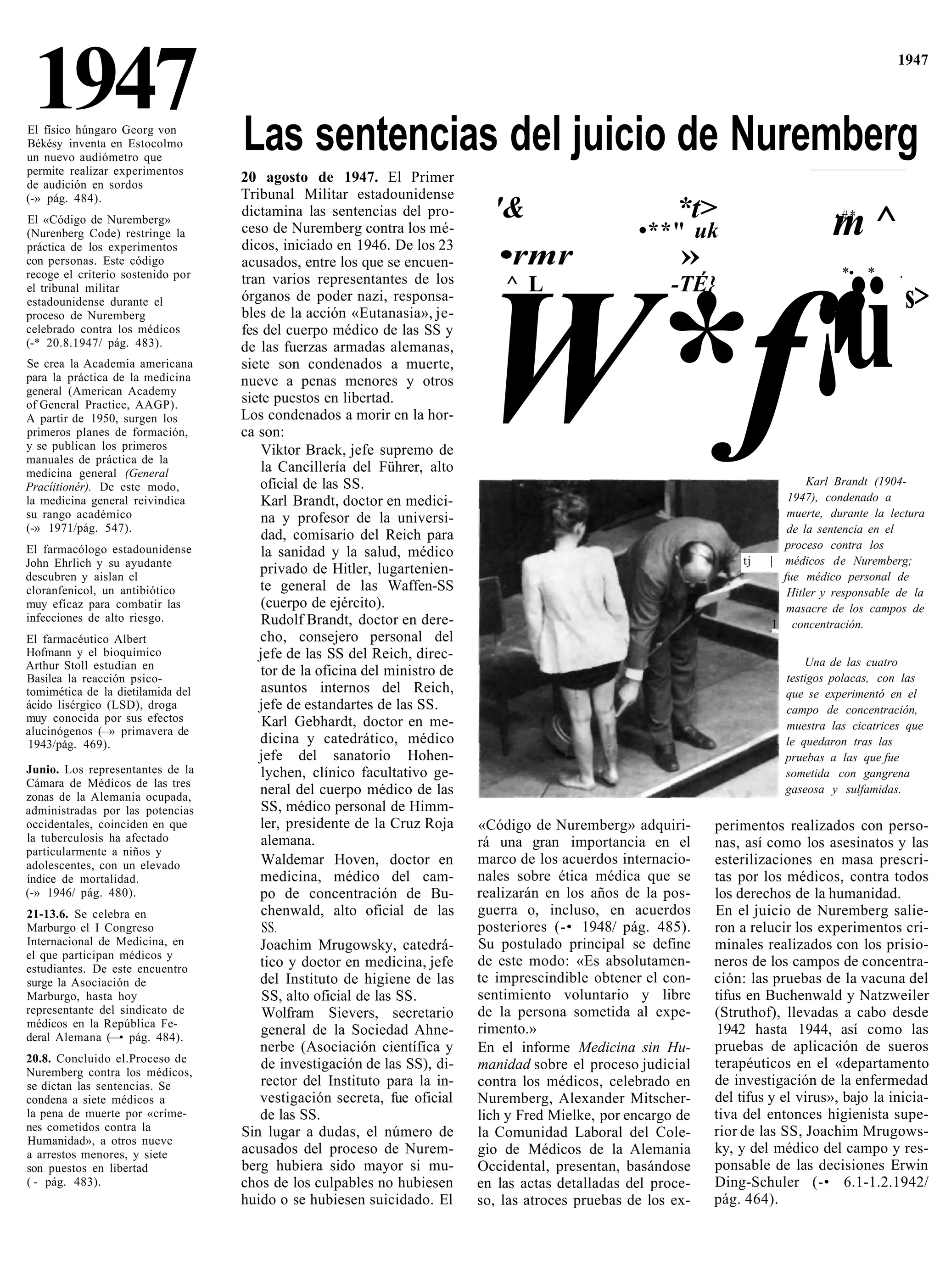 1947
El físico húngaro Georg von
Békésy inventa en Estocolmo        Las sentencias del juicio de Nuremberg
                                                                                                                                                 1947




un nuevo audiómetro que
permite realizar experimentos
de audición en sordos
                                   20 agosto de 1947. El Primer
(-» pág. 484).                     Tribunal Militar estadounidense
                                   dictamina las sentencias del pro-         '&                           *t>
El «Código de Nuremberg»
(Nurenberg Code) restringe la
práctica de los experimentos
                                   ceso de Nuremberg contra los mé-
                                   dicos, iniciado en 1946. De los 23
                                                                                                    •**" uk                          m^
                                                                                                                                      •#*-

con personas. Este código
recoge el criterio sostenido por
                                   acusados, entre los que se encuen-         •rmr                         »                           *• *       .
                                   tran varios representantes de los




                                                                              ¡ü
                                                                               ^ L                       -TÉ}
el tribunal militar
                                                                                                                                                      s>


                                                                           W*f'
estadounidense durante el          órganos de poder nazi, responsa-
proceso de Nuremberg               bles de la acción «Eutanasia», je-
celebrado contra los médicos       fes del cuerpo médico de las SS y
(-* 20.8.1947/ pág. 483).          de las fuerzas armadas alemanas,
Se crea la Academia americana      siete son condenados a muerte,
para la práctica de la medicina    nueve a penas menores y otros
general (American Academy
of General Practice, AAGP).        siete puestos en libertad.
A partir de 1950, surgen los       Los condenados a morir en la hor-
primeros planes de formación,      ca son:
y se publican los primeros             Viktor Brack, jefe supremo de
manuales de práctica de la
medicina general (General              la Cancillería del Führer, alto
Pracíitionér). De este modo,          oficial de las SS.                                                                         Karl Brandt (1904-
la medicina general reivindica         Karl Brandt, doctor en medici-                                                        1947), condenado a
su rango académico                     na y profesor de la universi-                                                         muerte, durante la lectura
(-» 1971/pág. 547).                                                                                                          de la sentencia en el
                                       dad, comisario del Reich para
El farmacólogo estadounidense                                                                                                proceso contra los
                                       la sanidad y la salud, médico
John Ehrlich y su ayudante                                                                                           tj   | médicos de Nuremberg;
descubren y aislan el
                                      privado de Hitler, lugartenien-                                                       fue médico personal de
cloranfenicol, un antibiótico         te general de las Waffen-SS                                                            Hitler y responsable de la
muy eficaz para combatir las           (cuerpo de ejército).                                                                 masacre de los campos de
infecciones de alto riesgo.            Rudolf Brandt, doctor en dere-                                                      I concentración.
El farmacéutico Albert                cho, consejero personal del
Hofmann y el bioquímico               jefe de las SS del Reich, direc-
Arthur Stoll estudian en                                                                                                        Una de las cuatro
Basilea la reacción psico-
                                       tor de la oficina del ministro de                                                    testigos polacas, con las
tomimética de la dietilamida del       asuntos internos del Reich,                                                          que se experimentó en el
ácido lisérgico (LSD), droga          jefe de estandartes de las SS.                                                        campo de concentración,
muy conocida por sus efectos           Karl Gebhardt, doctor en me-
alucinógenos ( » primavera de
               —                                                                                                            muestra las cicatrices que
1943/pág. 469).                       dicina y catedrático, médico                                                          le quedaron tras las
                                      jefe del sanatorio Hohen-                                                             pruebas a las que fue
Junio. Los representantes de la        lychen, clínico facultativo ge-                                                      sometida con gangrena
Cámara de Médicos de las tres
zonas de la Alemania ocupada,
                                      neral del cuerpo médico de las                                                        gaseosa y sulfamidas.
administradas por las potencias        SS, médico personal de Himm-
occidentales, coinciden en que        ler, presidente de la Cruz Roja      «Código de Nuremberg» adquiri-       perimentos realizados con perso-
la tuberculosis ha afectado            alemana.                            rá una gran importancia en el        nas, así como los asesinatos y las
particularmente a niños y
adolescentes, con un elevado           Waldemar Hoven, doctor en           marco de los acuerdos internacio-    esterilizaciones en masa prescri-
índice de mortalidad.                 medicina, médico del cam-            nales sobre ética médica que se      tas por los médicos, contra todos
(-» 1946/ pág. 480).                  po de concentración de Bu-           realizarán en los años de la pos-    los derechos de la humanidad.
21-13.6. Se celebra en                 chenwald, alto oficial de las       guerra o, incluso, en acuerdos       En el juicio de Nuremberg salie-
Marburgo el I Congreso                 SS.                                 posteriores (-• 1948/ pág. 485).     ron a relucir los experimentos cri-
Internacional de Medicina, en         Joachim Mrugowsky, catedrá-          Su postulado principal se define     minales realizados con los prisio-
el que participan médicos y
estudiantes. De este encuentro        tico y doctor en medicina, jefe      de este modo: «Es absolutamen-       neros de los campos de concentra-
surge la Asociación de                del Instituto de higiene de las      te imprescindible obtener el con-    ción: las pruebas de la vacuna del
Marburgo, hasta hoy                    SS, alto oficial de las SS.         sentimiento voluntario y libre       tifus en Buchenwald y Natzweiler
representante del sindicato de         Wolfram Sievers, secretario         de la persona sometida al expe-      (Struthof), llevadas a cabo desde
médicos en la República Fe-                                                rimento.»
deral Alemana (—• pág. 484).
                                       general de la Sociedad Ahne-                                              1942 hasta 1944, así como las
                                      nerbe (Asociación científica y       En el informe Medicina sin Hu-       pruebas de aplicación de sueros
20.8. Concluido el.Proceso de          de investigación de las SS), di-                                         terapéuticos en el «departamento
Nuremberg contra los médicos,
                                                                           manidad sobre el proceso judicial
se dictan las sentencias. Se           rector del Instituto para la in-    contra los médicos, celebrado en     de investigación de la enfermedad
condena a siete médicos a             vestigación secreta, fue oficial     Nuremberg, Alexander Mitscher-       del tifus y el virus», bajo la inicia-
la pena de muerte por «críme-         de las SS.                           lich y Fred Mielke, por encargo de   tiva del entonces higienista supe-
nes cometidos contra la            Sin lugar a dudas, el número de         la Comunidad Laboral del Cole-       rior de las SS, Joachim Mrugows-
Humanidad», a otros nueve
a arrestos menores, y siete        acusados del proceso de Nurem-          gio de Médicos de la Alemania        ky, y del médico del campo y res-
son puestos en libertad            berg hubiera sido mayor si mu-          Occidental, presentan, basándose     ponsable de las decisiones Erwin
( - pág. 483).                     chos de los culpables no hubiesen       en las actas detalladas del proce-   Ding-Schuler (-• 6.1-1.2.1942/
                                   huido o se hubiesen suicidado. El       so, las atroces pruebas de los ex-   pág. 464).
 