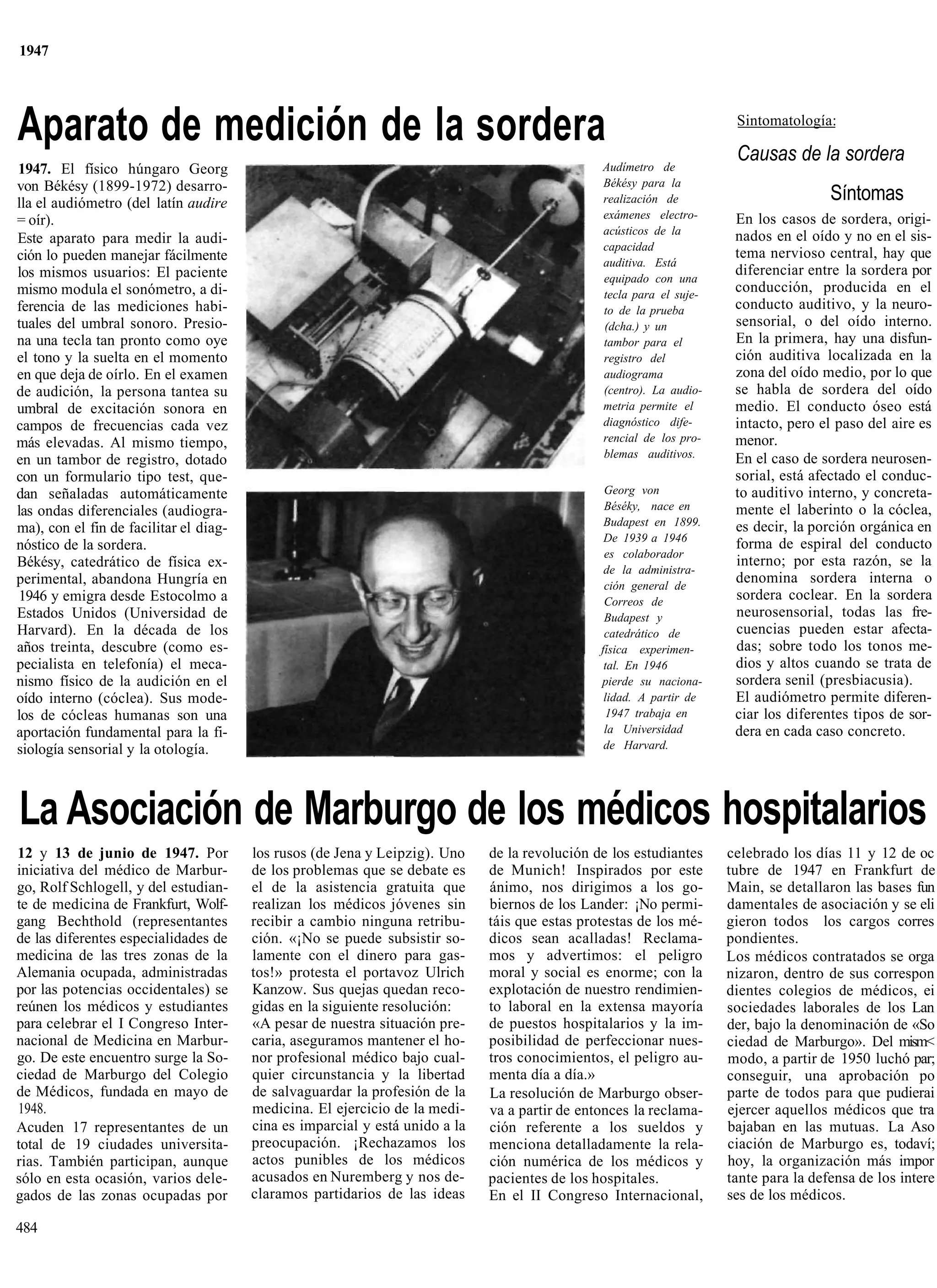 1947




Aparato de medición de la sordera                                                                                      Sintomatología:

                                                                                                                       Causas de la sordera
1947. El físico húngaro Georg                                                                   Audímetro de
von Békésy (1899-1972) desarro-                                                                 Békésy para la
lla el audiómetro (del latín audire                                                             realización de                         Síntomas
= oír).                                                                                         exámenes electro-      En los casos de sordera, origi-
                                                                                                acústicos de la        nados en el oído y no en el sis-
Este aparato para medir la audi-
                                                                                                capacidad
ción lo pueden manejar fácilmente                                                                                      tema nervioso central, hay que
                                                                                                auditiva. Está
los mismos usuarios: El paciente                                                                                       diferenciar entre la sordera por
                                                                                                equipado con una
mismo modula el sonómetro, a di-                                                                tecla para el suje-
                                                                                                                       conducción, producida en el
ferencia de las mediciones habi-                                                                to de la prueba        conducto auditivo, y la neuro-
tuales del umbral sonoro. Presio-                                                               (dcha.) y un           sensorial, o del oído interno.
na una tecla tan pronto como oye                                                                tambor para el         En la primera, hay una disfun-
el tono y la suelta en el momento                                                               registro del           ción auditiva localizada en la
en que deja de oírlo. En el examen                                                              audiograma             zona del oído medio, por lo que
de audición, la persona tantea su                                                               (centro). La audio-    se habla de sordera del oído
umbral de excitación sonora en                                                                  metria permite el      medio. El conducto óseo está
campos de frecuencias cada vez                                                                  diagnóstico dife-      intacto, pero el paso del aire es
más elevadas. Al mismo tiempo,                                                                  rencial de los pro-    menor.
                                                                                                blemas auditivos.      En el caso de sordera neurosen-
en un tambor de registro, dotado
con un formulario tipo test, que-                                                                                      sorial, está afectado el conduc-
dan señaladas automáticamente                                                                    Georg von             to auditivo interno, y concreta-
las ondas diferenciales (audiogra-                                                               Béséky, nace en       mente el laberinto o la cóclea,
                                                                                                 Budapest en 1899.     es decir, la porción orgánica en
ma), con el fin de facilitar el diag-
                                                                                                 De 1939 a 1946
nóstico de la sordera.                                                                                                 forma de espiral del conducto
                                                                                                 es colaborador
Békésy, catedrático de física ex-                                                                                      interno; por esta razón, se la
                                                                                                 de la administra-
perimental, abandona Hungría en                                                                  ción general de
                                                                                                                       denomina sordera interna o
1946 y emigra desde Estocolmo a                                                                  Correos de            sordera coclear. En la sordera
Estados Unidos (Universidad de                                                                   Budapest y            neurosensorial, todas las fre-
Harvard). En la década de los                                                                    catedrático de        cuencias pueden estar afecta-
años treinta, descubre (como es-                                                                física experimen-      das; sobre todo los tonos me-
pecialista en telefonía) el meca-                                                                tal. En 1946          dios y altos cuando se trata de
nismo físico de la audición en el                                                               pierde su naciona-     sordera senil (presbiacusia).
oído interno (cóclea). Sus mode-                                                                 lidad. A partir de    El audiómetro permite diferen-
los de cócleas humanas son una                                                                   1947 trabaja en       ciar los diferentes tipos de sor-
aportación fundamental para la fi-                                                               la Universidad        dera en cada caso concreto.
siología sensorial y la otología.                                                                de Harvard.




La Asociación de Marburgo de los médicos hospitalarios
12 y 13 de junio de 1947. Por           los rusos (de Jena y Leipzig). Uno    de la revolución de los estudiantes     celebrado los días 11 y 12 de oc
iniciativa del médico de Marbur-        de los problemas que se debate es     de Munich! Inspirados por este          tubre de 1947 en Frankfurt de
go, Rolf Schlogell, y del estudian-     el de la asistencia gratuita que      ánimo, nos dirigimos a los go-          Main, se detallaron las bases fun
te de medicina de Frankfurt, Wolf-      realizan los médicos jóvenes sin      biernos de los Lander: ¡No permi-       damentales de asociación y se eli
gang Bechthold (representantes          recibir a cambio ninguna retribu-     táis que estas protestas de los mé-     gieron todos los cargos corres
de las diferentes especialidades de     ción. «¡No se puede subsistir so-     dicos sean acalladas! Reclama-          pondientes.
medicina de las tres zonas de la        lamente con el dinero para gas-       mos y advertimos: el peligro            Los médicos contratados se orga
Alemania ocupada, administradas         tos!» protesta el portavoz Ulrich     moral y social es enorme; con la        nizaron, dentro de sus correspon
por las potencias occidentales) se      Kanzow. Sus quejas quedan reco-       explotación de nuestro rendimien-       dientes colegios de médicos, ei
reúnen los médicos y estudiantes        gidas en la siguiente resolución:     to laboral en la extensa mayoría        sociedades laborales de los Lan
para celebrar el I Congreso Inter-      «A pesar de nuestra situación pre-    de puestos hospitalarios y la im-       der, bajo la denominación de «So
nacional de Medicina en Marbur-         caria, aseguramos mantener el ho-     posibilidad de perfeccionar nues-       ciedad de Marburgo». Del mism<
go. De este encuentro surge la So-      nor profesional médico bajo cual-     tros conocimientos, el peligro au-      modo, a partir de 1950 luchó par;
ciedad de Marburgo del Colegio          quier circunstancia y la libertad     menta día a día.»                       conseguir, una aprobación po
de Médicos, fundada en mayo de          de salvaguardar la profesión de la    La resolución de Marburgo obser-        parte de todos para que pudierai
1948.                                   medicina. El ejercicio de la medi-    va a partir de entonces la reclama-     ejercer aquellos médicos que tra
Acuden 17 representantes de un          cina es imparcial y está unido a la   ción referente a los sueldos y          bajaban en las mutuas. La Aso
total de 19 ciudades universita-        preocupación. ¡Rechazamos los         menciona detalladamente la rela-        ciación de Marburgo es, todaví;
rias. También participan, aunque        actos punibles de los médicos         ción numérica de los médicos y          hoy, la organización más impor
sólo en esta ocasión, varios dele-      acusados en Nuremberg y nos de-       pacientes de los hospitales.            tante para la defensa de los intere
gados de las zonas ocupadas por         claramos partidarios de las ideas     En el II Congreso Internacional,        ses de los médicos.

484
 