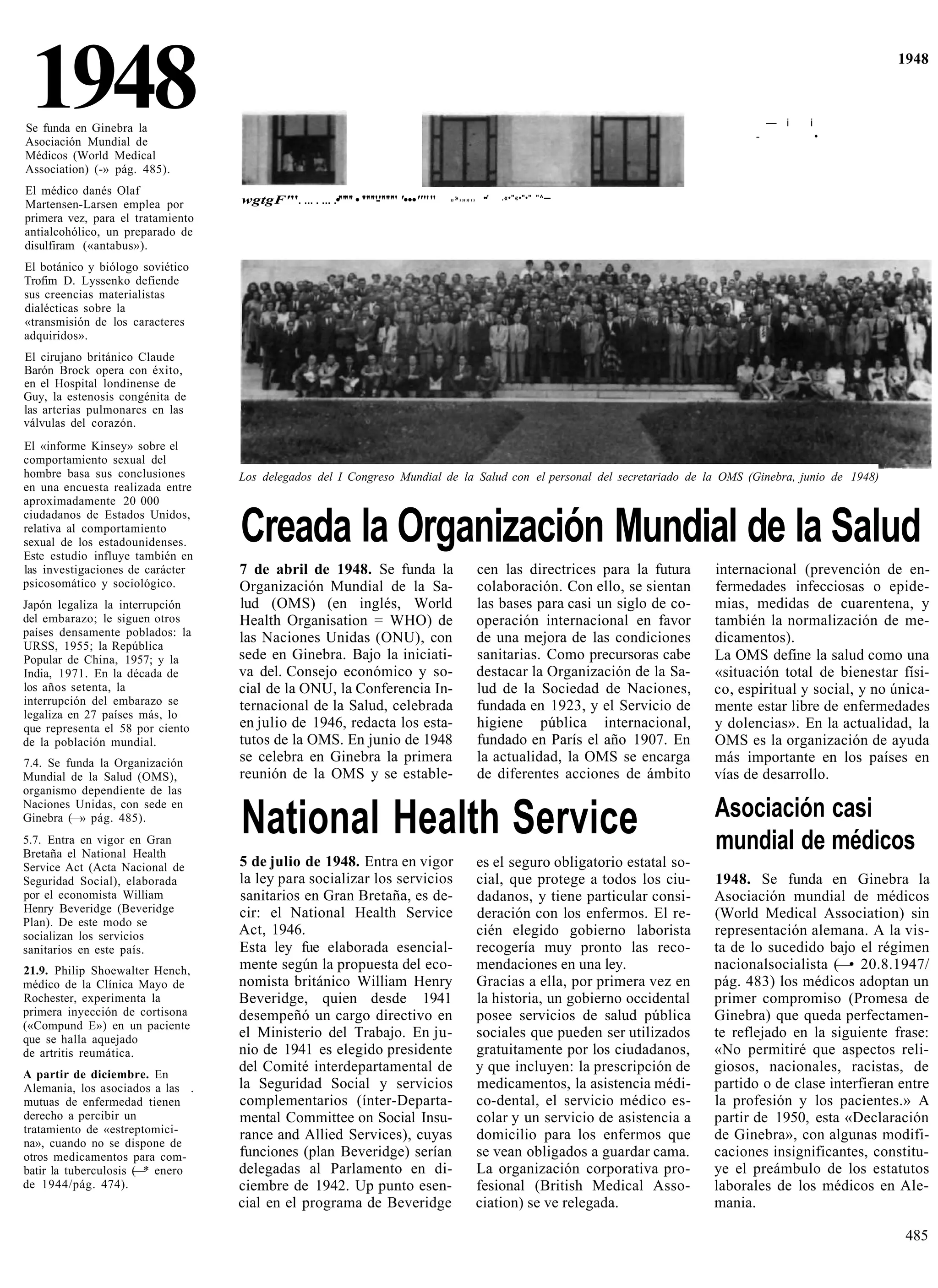 1948
Se funda en Ginebra la
Asociación Mundial de                                                                                                                   -
                                                                                                                                            — i   i
                                                                                                                                                      •
                                                                                                                                                                1948




Médicos (World Medical
Association) (-» pág. 485).
El médico danés Olaf                                                             „»,„„,,    ••'   .«•"«•"•" "^—
Martensen-Larsen emplea por        wgtgF'"          •'"'"' • '"""-"""" '•••"""
primera vez, para el tratamiento
antialcohólico, un preparado de
disulfiram («antabus»).
El botánico y biólogo soviético
Trofim D. Lyssenko defiende
sus creencias materialistas
dialécticas sobre la
«transmisión de los caracteres
adquiridos».
El cirujano británico Claude
Barón Brock opera con éxito,
en el Hospital londinense de
Guy, la estenosis congénita de
las arterias pulmonares en las
válvulas del corazón.
El «informe Kinsey» sobre el
comportamiento sexual del
hombre basa sus conclusiones       Los delegados del I Congreso Mundial de la Salud con el personal del secretariado de la OMS (Ginebra, junio de 1948)
en una encuesta realizada entre
aproximadamente 20 000
ciudadanos de Estados Unidos,
relativa al comportamiento
sexual de los estadounidenses.
Este estudio influye también en
                                   Creada la Organización Mundial de la Salud
las investigaciones de carácter    7 de abril de 1948. Se funda la                         cen las directrices para la futura     internacional (prevención de en-
psicosomático y sociológico.       Organización Mundial de la Sa-                          colaboración. Con ello, se sientan     fermedades infecciosas o epide-
Japón legaliza la interrupción     lud (OMS) (en inglés, World                             las bases para casi un siglo de co-    mias, medidas de cuarentena, y
del embarazo; le siguen otros      Health Organisation = WHO) de                           operación internacional en favor       también la normalización de me-
países densamente poblados: la     las Naciones Unidas (ONU), con                          de una mejora de las condiciones       dicamentos).
URSS, 1955; la República
Popular de China, 1957; y la       sede en Ginebra. Bajo la iniciati-                      sanitarias. Como precursoras cabe      La OMS define la salud como una
India, 1971. En la década de       va del. Consejo económico y so-                         destacar la Organización de la Sa-     «situación total de bienestar físi-
los años setenta, la               cial de la ONU, la Conferencia In-                      lud de la Sociedad de Naciones,        co, espiritual y social, y no única-
interrupción del embarazo se       ternacional de la Salud, celebrada                      fundada en 1923, y el Servicio de      mente estar libre de enfermedades
legaliza en 27 países más, lo
que representa el 58 por ciento    en julio de 1946, redacta los esta-                     higiene pública internacional,         y dolencias». En la actualidad, la
de la población mundial.           tutos de la OMS. En junio de 1948                       fundado en París el año 1907. En       OMS es la organización de ayuda
7.4. Se funda la Organización      se celebra en Ginebra la primera                        la actualidad, la OMS se encarga       más importante en los países en
Mundial de la Salud (OMS),         reunión de la OMS y se estable-                         de diferentes acciones de ámbito       vías de desarrollo.
organismo dependiente de las
                                                                                                                                  Asociación casi
                                   National Health Service
Naciones Unidas, con sede en
Ginebra (—» pág. 485).
5.7. Entra en vigor en Gran
Bretaña el National Health
                                                                                                                                  mundial de médicos
Service Act (Acta Nacional de      5 de julio de 1948. Entra en vigor                      es el seguro obligatorio estatal so-
Seguridad Social), elaborada       la ley para socializar los servicios                    cial, que protege a todos los ciu-     1948. Se funda en Ginebra la
por el economista William          sanitarios en Gran Bretaña, es de-                      dadanos, y tiene particular consi-     Asociación mundial de médicos
Henry Beveridge (Beveridge         cir: el National Health Service                         deración con los enfermos. El re-      (World Medical Association) sin
Plan). De este modo se
socializan los servicios           Act, 1946.                                              cién elegido gobierno laborista        representación alemana. A la vis-
sanitarios en este país.           Esta ley fue elaborada esencial-                        recogería muy pronto las reco-         ta de lo sucedido bajo el régimen
21.9. Philip Shoewalter Hench,     mente según la propuesta del eco-                       mendaciones en una ley.                nacionalsocialista (—• 20.8.1947/
médico de la Clínica Mayo de       nomista británico William Henry                         Gracias a ella, por primera vez en     pág. 483) los médicos adoptan un
Rochester, experimenta la          Beveridge, quien desde 1941                             la historia, un gobierno occidental    primer compromiso (Promesa de
primera inyección de cortisona     desempeñó un cargo directivo en                         posee servicios de salud pública       Ginebra) que queda perfectamen-
(«Compund E») en un paciente
que se halla aquejado              el Ministerio del Trabajo. En ju-                       sociales que pueden ser utilizados     te reflejado en la siguiente frase:
de artritis reumática.             nio de 1941 es elegido presidente                       gratuitamente por los ciudadanos,      «No permitiré que aspectos reli-
A partir de diciembre. En
                                   del Comité interdepartamental de                        y que incluyen: la prescripción de     giosos, nacionales, racistas, de
Alemania, los asociados a las .    la Seguridad Social y servicios                         medicamentos, la asistencia médi-      partido o de clase interfieran entre
mutuas de enfermedad tienen        complementarios (ínter-Departa-                         co-dental, el servicio médico es-      la profesión y los pacientes.» A
derecho a percibir un              mental Committee on Social Insu-                        colar y un servicio de asistencia a    partir de 1950, esta «Declaración
tratamiento de «estreptomici-      rance and Allied Services), cuyas                       domicilio para los enfermos que        de Ginebra», con algunas modifi-
na», cuando no se dispone de
otros medicamentos para com-       funciones (plan Beveridge) serían                       se vean obligados a guardar cama.      caciones insignificantes, constitu-
batir la tuberculosis (—* enero    delegadas al Parlamento en di-                          La organización corporativa pro-       ye el preámbulo de los estatutos
de 1944/pág. 474).                 ciembre de 1942. Up punto esen-                         fesional (British Medical Asso-        laborales de los médicos en Ale-
                                   cial en el programa de Beveridge                        ciation) se ve relegada.               mania.

                                                                                                                                                                 485
 