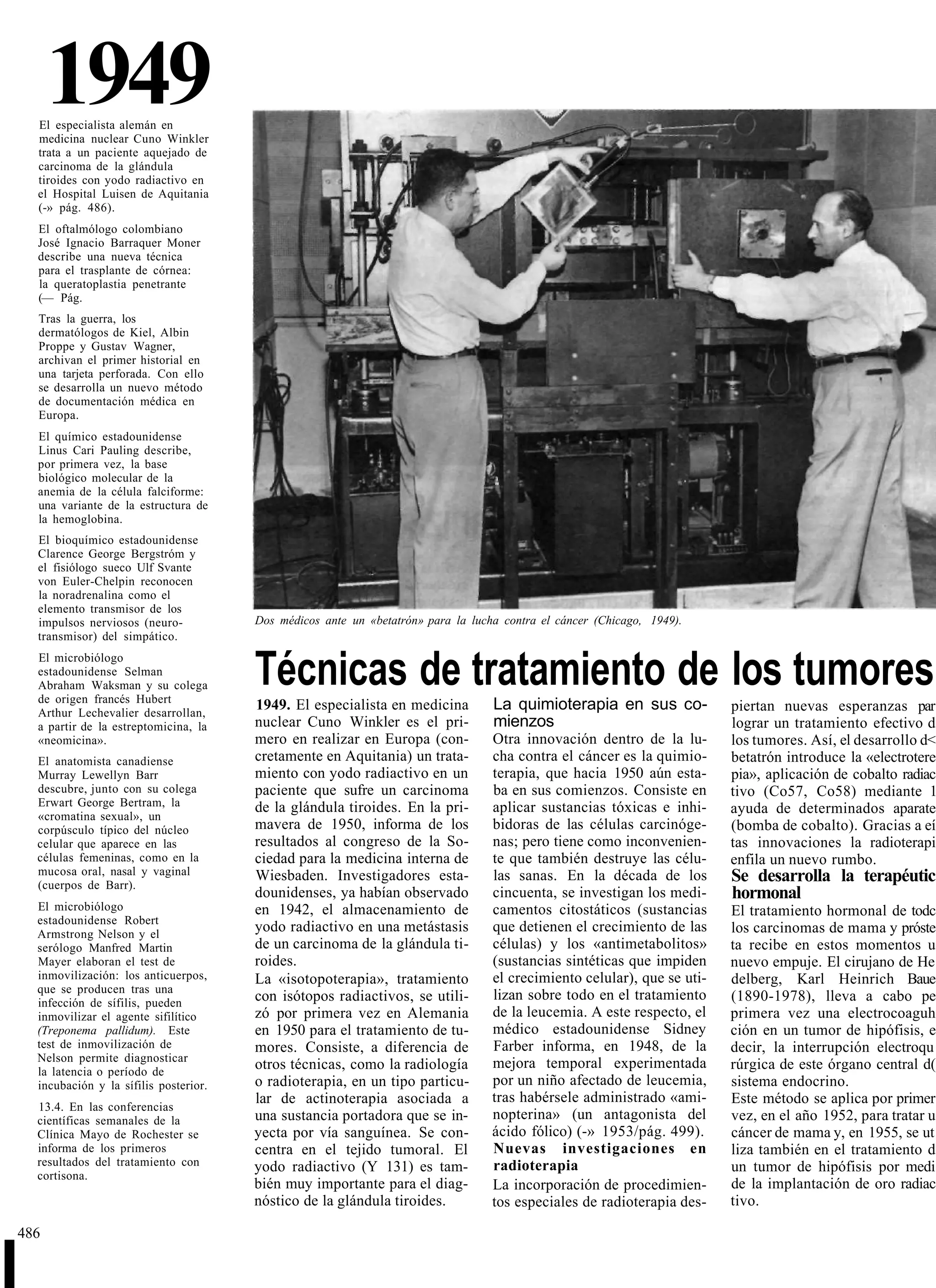 1949
    El especialista alemán en
    medicina nuclear Cuno Winkler
    trata a un paciente aquejado de
    carcinoma de la glándula
    tiroides con yodo radiactivo en
    el Hospital Luisen de Aquitania
    (-» pág. 486).
    El oftalmólogo colombiano
    José Ignacio Barraquer Moner
    describe una nueva técnica
    para el trasplante de córnea:
    la queratoplastia penetrante
    (— Pág.
    Tras la guerra, los
    dermatólogos de Kiel, Albin
    Proppe y Gustav Wagner,
    archivan el primer historial en
    una tarjeta perforada. Con ello
    se desarrolla un nuevo método
    de documentación médica en
    Europa.
    El químico estadounidense
    Linus Cari Pauling describe,
    por primera vez, la base
    biológico molecular de la
    anemia de la célula falciforme:
    una variante de la estructura de
    la hemoglobina.
    El bioquímico estadounidense
    Clarence George Bergstróm y
    el fisiólogo sueco Ulf Svante
    von Euler-Chelpin reconocen
    la noradrenalina como el
    elemento transmisor de los
    impulsos nerviosos (neuro-           Dos médicos ante un «betatrón» para la lucha contra el cáncer (Chicago, 1949).
    transmisor) del simpático.
    El microbiólogo
    estadounidense Selman
    Abraham Waksman y su colega
    de origen francés Hubert
                                         Técnicas de tratamiento de los tumores
    Arthur Lechevalier desarrollan,
                                         1949. El especialista en medicina          La quimioterapia en sus co-            piertan nuevas esperanzas par
    a partir de la estreptomicina, la    nuclear Cuno Winkler es el pri-            mienzos                                lograr un tratamiento efectivo d
    «neomicina».                         mero en realizar en Europa (con-           Otra innovación dentro de la lu-       los tumores. Así, el desarrollo d<
    El anatomista canadiense             cretamente en Aquitania) un trata-         cha contra el cáncer es la quimio-     betatrón introduce la «electrotere
    Murray Lewellyn Barr                 miento con yodo radiactivo en un           terapia, que hacia 1950 aún esta-      pia», aplicación de cobalto radiac
    descubre, junto con su colega        paciente que sufre un carcinoma            ba en sus comienzos. Consiste en       tivo (Co57, Co58) mediante 1
    Erwart George Bertram, la            de la glándula tiroides. En la pri-        aplicar sustancias tóxicas e inhi-
    «cromatina sexual», un
                                                                                                                           ayuda de determinados aparate
    corpúsculo típico del núcleo         mavera de 1950, informa de los             bidoras de las células carcinóge-      (bomba de cobalto). Gracias a eí
    celular que aparece en las           resultados al congreso de la So-           nas; pero tiene como inconvenien-      tas innovaciones la radioterapi
    células femeninas, como en la        ciedad para la medicina interna de         te que también destruye las célu-      enfila un nuevo rumbo.
    mucosa oral, nasal y vaginal         Wiesbaden. Investigadores esta-            las sanas. En la década de los         Se desarrolla la terapéutic
    (cuerpos de Barr).
                                         dounidenses, ya habían observado           cincuenta, se investigan los medi-     hormonal
    El microbiólogo                      en 1942, el almacenamiento de              camentos citostáticos (sustancias      El tratamiento hormonal de todc
    estadounidense Robert
    Armstrong Nelson y el
                                         yodo radiactivo en una metástasis          que detienen el crecimiento de las     los carcinomas de mama y próste
    serólogo Manfred Martin              de un carcinoma de la glándula ti-         células) y los «antimetabolitos»       ta recibe en estos momentos u
    Mayer elaboran el test de            roides.                                    (sustancias sintéticas que impiden     nuevo empuje. El cirujano de He
    inmovilización: los anticuerpos,     La «isotopoterapia», tratamiento           el crecimiento celular), que se uti-   delberg, Karl Heinrich Baue
    que se producen tras una
    infección de sífilis, pueden         con isótopos radiactivos, se utili-        lizan sobre todo en el tratamiento     (1890-1978), lleva a cabo pe
    inmovilizar el agente sifilítico     zó por primera vez en Alemania             de la leucemia. A este respecto, el    primera vez una electrocoaguh
    (Treponema pallidum). Este           en 1950 para el tratamiento de tu-         médico estadounidense Sidney           ción en un tumor de hipófisis, e
    test de inmovilización de            mores. Consiste, a diferencia de           Farber informa, en 1948, de la         decir, la interrupción electroqu
    Nelson permite diagnosticar                                                     mejora temporal experimentada
    la latencia o período de
                                         otros técnicas, como la radiología                                                rúrgica de este órgano central d(
    incubación y la sífilis posterior.   o radioterapia, en un tipo particu-        por un niño afectado de leucemia,      sistema endocrino.
                                         lar de actinoterapia asociada a            tras habérsele administrado «ami-      Este método se aplica por primer
    13.4. En las conferencias
    científicas semanales de la          una sustancia portadora que se in-         nopterina» (un antagonista del         vez, en el año 1952, para tratar u
    Clínica Mayo de Rochester se         yecta por vía sanguínea. Se con-           ácido fólico) (-» 1953/pág. 499).      cáncer de mama y, en 1955, se ut
    informa de los primeros              centra en el tejido tumoral. El            Nuevas investigaciones en              liza también en el tratamiento d
    resultados del tratamiento con       yodo radiactivo (Y 131) es tam-            radioterapia                           un tumor de hipófisis por medi
    cortisona.
                                         bién muy importante para el diag-          La incorporación de procedimien-       de la implantación de oro radiac
                                         nóstico de la glándula tiroides.           tos especiales de radioterapia des-    tivo.

486


I
 