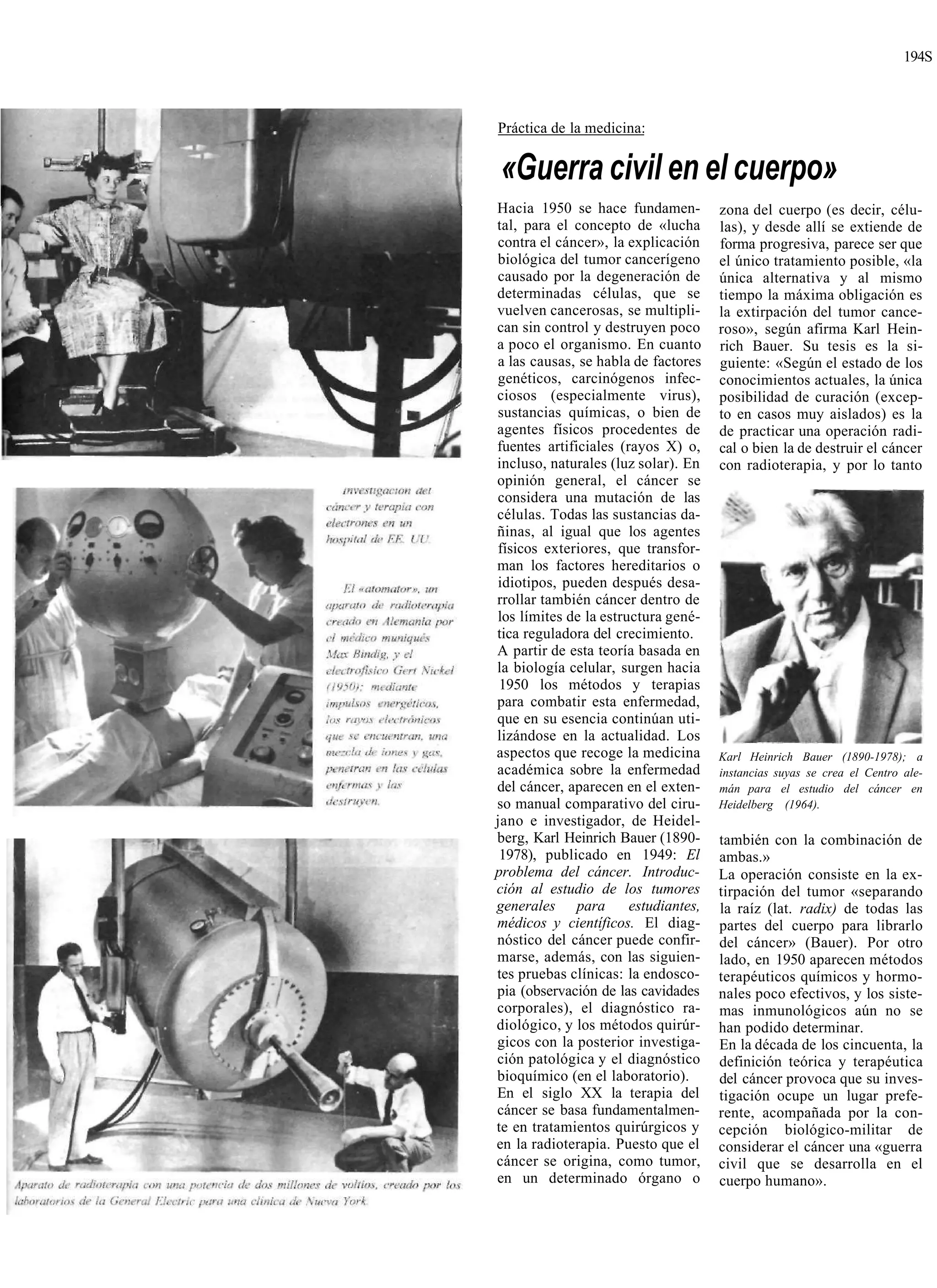194S



Práctica de la medicina:


«Guerra civil en el cuerpo»
Hacia 1950 se hace fundamen-          zona del cuerpo (es decir, célu-
tal, para el concepto de «lucha       las), y desde allí se extiende de
contra el cáncer», la explicación     forma progresiva, parece ser que
biológica del tumor cancerígeno       el único tratamiento posible, «la
causado por la degeneración de        única alternativa y al mismo
determinadas células, que se          tiempo la máxima obligación es
vuelven cancerosas, se multipli-      la extirpación del tumor cance-
can sin control y destruyen poco      roso», según afirma Karl Hein-
a poco el organismo. En cuanto        rich Bauer. Su tesis es la si-
a las causas, se habla de factores    guiente: «Según el estado de los
genéticos, carcinógenos infec-        conocimientos actuales, la única
ciosos (especialmente virus),         posibilidad de curación (excep-
sustancias químicas, o bien de        to en casos muy aislados) es la
agentes físicos procedentes de        de practicar una operación radi-
fuentes artificiales (rayos X) o,     cal o bien la de destruir el cáncer
incluso, naturales (luz solar). En    con radioterapia, y por lo tanto
opinión general, el cáncer se
considera una mutación de las
células. Todas las sustancias da-
ñinas, al igual que los agentes
físicos exteriores, que transfor-
man los factores hereditarios o
idiotipos, pueden después desa-
rrollar también cáncer dentro de
los límites de la estructura gené-
tica reguladora del crecimiento.
A partir de esta teoría basada en
la biología celular, surgen hacia
 1950 los métodos y terapias
para combatir esta enfermedad,
que en su esencia continúan uti-
lizándose en la actualidad. Los
aspectos que recoge la medicina       Karl Heinrich Bauer (1890-1978); a
académica sobre la enfermedad         instancias suyas se crea el Centro ale-
del cáncer, aparecen en el exten-     mán para el estudio del cáncer en
so manual comparativo del ciru-       Heidelberg (1964).
jano e investigador, de Heidel-
berg, Karl Heinrich Bauer (1890-      también con la combinación de
 1978), publicado en 1949: El         ambas.»
problema del cáncer. Introduc-        La operación consiste en la ex-
ción al estudio de los tumores        tirpación del tumor «separando
generales para         estudiantes,   la raíz (lat. radix) de todas las
médicos y científicos. El diag-       partes del cuerpo para librarlo
nóstico del cáncer puede confir-      del cáncer» (Bauer). Por otro
marse, además, con las siguien-       lado, en 1950 aparecen métodos
tes pruebas clínicas: la endosco-     terapéuticos químicos y hormo-
pia (observación de las cavidades     nales poco efectivos, y los siste-
corporales), el diagnóstico ra-       mas inmunológicos aún no se
diológico, y los métodos quirúr-      han podido determinar.
gicos con la posterior investiga-     En la década de los cincuenta, la
ción patológica y el diagnóstico      definición teórica y terapéutica
bioquímico (en el laboratorio).       del cáncer provoca que su inves-
En el siglo XX la terapia del         tigación ocupe un lugar prefe-
cáncer se basa fundamentalmen-        rente, acompañada por la con-
te en tratamientos quirúrgicos y      cepción biológico-militar de
en la radioterapia. Puesto que el     considerar el cáncer una «guerra
cáncer se origina, como tumor,        civil que se desarrolla en el
en un determinado órgano o            cuerpo humano».
 