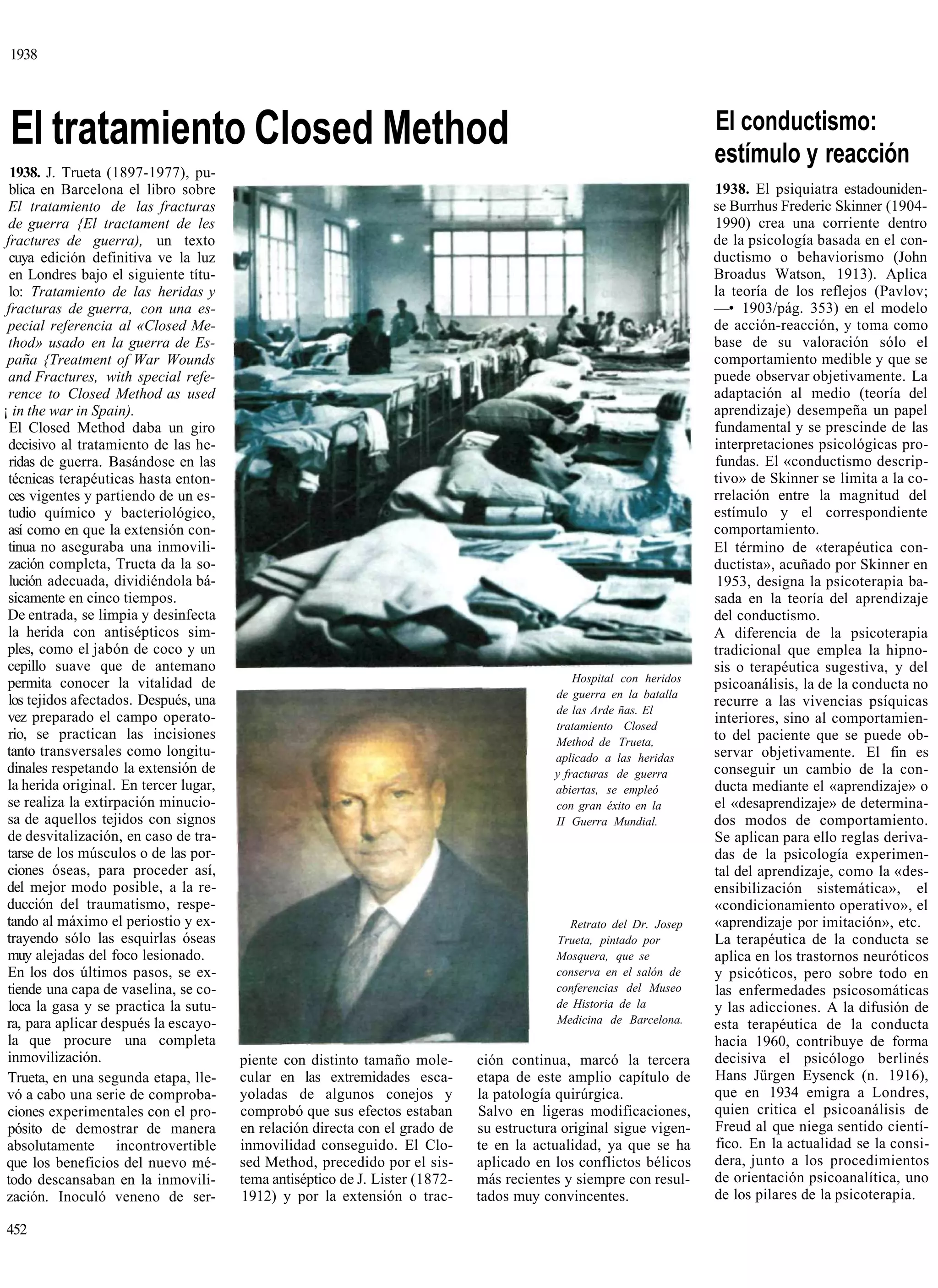 1938




 El tratamiento Closed Method                                                                                         El conductismo:
                                                                                                                      estímulo y reacción
  1938. J. Trueta (1897-1977), pu-
  blica en Barcelona el libro sobre                                                                                   1938. El psiquiatra estadouniden-
  El tratamiento de las fracturas                                                                                     se Burrhus Frederic Skinner (1904-
  de guerra {El tractament de les                                                                                     1990) crea una corriente dentro
 fractures de guerra), un texto                                                                                       de la psicología basada en el con-
  cuya edición definitiva ve la luz                                                                                   ductismo o behaviorismo (John
  en Londres bajo el siguiente títu-                                                                                  Broadus Watson, 1913). Aplica
  lo: Tratamiento de las heridas y                                                                                    la teoría de los reflejos (Pavlov;
 fracturas de guerra, con una es-                                                                                     —• 1903/pág. 353) en el modelo
 pecial referencia al «Closed Me-                                                                                     de acción-reacción, y toma como
  thod» usado en la guerra de Es-                                                                                     base de su valoración sólo el
 paña {Treatment of War Wounds                                                                                        comportamiento medible y que se
  and Fractures, with special refe-                                                                                   puede observar objetivamente. La
  rence to Closed Method as used                                                                                      adaptación al medio (teoría del
¡ in the war in Spain).                                                                                               aprendizaje) desempeña un papel
  El Closed Method daba un giro                                                                                       fundamental y se prescinde de las
  decisivo al tratamiento de las he-                                                                                  interpretaciones psicológicas pro-
  ridas de guerra. Basándose en las                                                                                   fundas. El «conductismo descrip-
  técnicas terapéuticas hasta enton-                                                                                  tivo» de Skinner se limita a la co-
  ces vigentes y partiendo de un es-                                                                                  rrelación entre la magnitud del
  tudio químico y bacteriológico,                                                                                     estímulo y el correspondiente
  así como en que la extensión con-                                                                                   comportamiento.
  tinua no aseguraba una inmovili-                                                                                    El término de «terapéutica con-
  zación completa, Trueta da la so-                                                                                   ductista», acuñado por Skinner en
  lución adecuada, dividiéndola bá-                                                                                    1953, designa la psicoterapia ba-
  sicamente en cinco tiempos.                                                                                         sada en la teoría del aprendizaje
 De entrada, se limpia y desinfecta                                                                                   del conductismo.
  la herida con antisépticos sim-                                                                                     A diferencia de la psicoterapia
 ples, como el jabón de coco y un                                                                                     tradicional que emplea la hipno-
 cepillo suave que de antemano                                                                                        sis o terapéutica sugestiva, y del
 permita conocer la vitalidad de                                                               Hospital con heridos
                                                                                                                      psicoanálisis, la de la conducta no
                                                                                           de guerra en la batalla
  los tejidos afectados. Después, una                                                                                 recurre a las vivencias psíquicas
                                                                                           de las Arde ñas. El
 vez preparado el campo operato-                                                                                      interiores, sino al comportamien-
                                                                                           tratamiento Closed
  rio, se practican las incisiones                                                         Method de Trueta,          to del paciente que se puede ob-
 tanto transversales como longitu-                                                         aplicado a las heridas     servar objetivamente. El fin es
 dinales respetando la extensión de                                                        y fracturas de guerra      conseguir un cambio de la con-
 la herida original. En tercer lugar,                                                      abiertas, se empleó        ducta mediante el «aprendizaje» o
 se realiza la extirpación minucio-                                                        con gran éxito en la       el «desaprendizaje» de determina-
 sa de aquellos tejidos con signos                                                         II Guerra Mundial.         dos modos de comportamiento.
 de desvitalización, en caso de tra-                                                                                  Se aplican para ello reglas deriva-
 tarse de los músculos o de las por-                                                                                  das de la psicología experimen-
 ciones óseas, para proceder así,                                                                                     tal del aprendizaje, como la «des-
 del mejor modo posible, a la re-                                                                                     ensibilización sistemática», el
 ducción del traumatismo, respe-                                                                                      «condicionamiento operativo», el
 tando al máximo el periostio y ex-                                                           Retrato del Dr. Josep   «aprendizaje por imitación», etc.
 trayendo sólo las esquirlas óseas                                                          Trueta, pintado por       La terapéutica de la conducta se
 muy alejadas del foco lesionado.                                                           Mosquera, que se          aplica en los trastornos neuróticos
 En los dos últimos pasos, se ex-                                                           conserva en el salón de   y psicóticos, pero sobre todo en
 tiende una capa de vaselina, se co-                                                        conferencias del Museo    las enfermedades psicosomáticas
  loca la gasa y se practica la sutu-                                                       de Historia de la         y las adicciones. A la difusión de
 ra, para aplicar después la escayo-                                                        Medicina de Barcelona.    esta terapéutica de la conducta
 la que procure una completa                                                                                          hacia 1960, contribuye de forma
 inmovilización.                        piente con distinto tamaño mole-       ción continua, marcó la tercera        decisiva el psicólogo berlinés
 Trueta, en una segunda etapa, lle-     cular en las extremidades esca-        etapa de este amplio capítulo de       Hans Jürgen Eysenck (n. 1916),
 vó a cabo una serie de comproba-       yoladas de algunos conejos y           la patología quirúrgica.               que en 1934 emigra a Londres,
 ciones experimentales con el pro-      comprobó que sus efectos estaban       Salvo en ligeras modificaciones,       quien critica el psicoanálisis de
 pósito de demostrar de manera          en relación directa con el grado de    su estructura original sigue vigen-    Freud al que niega sentido cientí-
 absolutamente incontrovertible         inmovilidad conseguido. El Clo-        te en la actualidad, ya que se ha      fico. En la actualidad se la consi-
 que los beneficios del nuevo mé-       sed Method, precedido por el sis-      aplicado en los conflictos bélicos     dera, junto a los procedimientos
 todo descansaban en la inmovili-       tema antiséptico de J. Lister (1872-   más recientes y siempre con resul-     de orientación psicoanalítica, uno
 zación. Inoculó veneno de ser-         1912) y por la extensión o trac-       tados muy convincentes.                de los pilares de la psicoterapia.

452
 