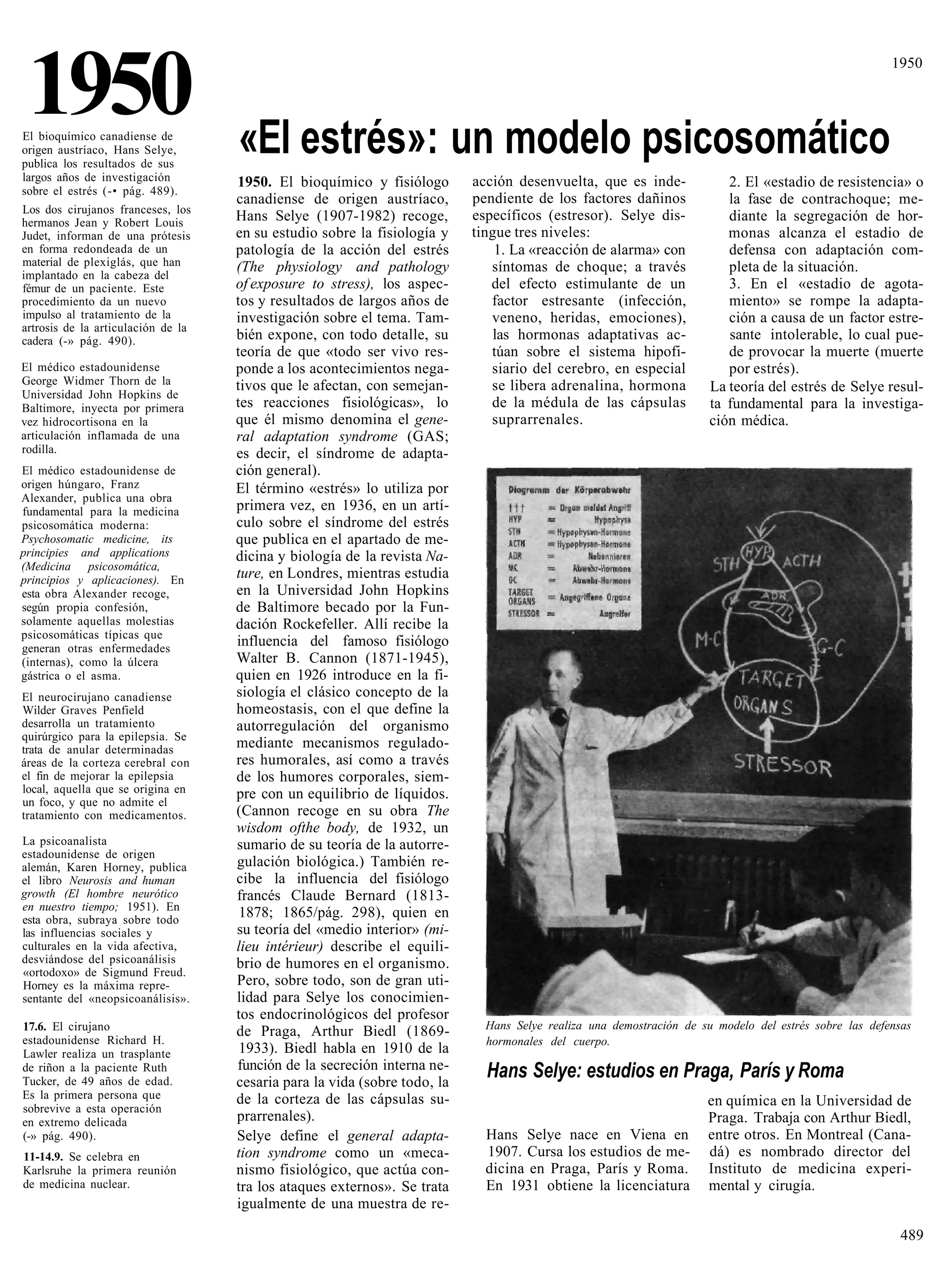 1950
El bioquímico canadiense de
origen austríaco, Hans Selye,       «El estrés»: un modelo psicosomático
                                                                                                                                                       1950




publica los resultados de sus
largos años de investigación        1950. El bioquímico y fisiólogo        acción desenvuelta, que es inde-              2. El «estadio de resistencia» o
sobre el estrés (-• pág. 489).
                                    canadiense de origen austríaco,        pendiente de los factores dañinos             la fase de contrachoque; me-
Los dos cirujanos franceses, los
hermanos Jean y Robert Louis        Hans Selye (1907-1982) recoge,         específicos (estresor). Selye dis-            diante la segregación de hor-
Judet, informan de una prótesis     en su estudio sobre la fisiología y    tingue tres niveles:                          monas alcanza el estadio de
en forma redondeada de un           patología de la acción del estrés          1. La «reacción de alarma» con            defensa con adaptación com-
material de plexiglás, que han      (The physiology and pathology             síntomas de choque; a través               pleta de la situación.
implantado en la cabeza del
fémur de un paciente. Este          of exposure to stress), los aspec-        del efecto estimulante de un               3. En el «estadio de agota-
procedimiento da un nuevo           tos y resultados de largos años de        factor estresante (infección,              miento» se rompe la adapta-
impulso al tratamiento de la        investigación sobre el tema. Tam-         veneno, heridas, emociones),               ción a causa de un factor estre-
artrosis de la articulación de la
cadera (-» pág. 490).               bién expone, con todo detalle, su          las hormonas adaptativas ac-              sante intolerable, lo cual pue-
                                    teoría de que «todo ser vivo res-         túan sobre el sistema hipofi-              de provocar la muerte (muerte
El médico estadounidense            ponde a los acontecimientos nega-         siario del cerebro, en especial            por estrés).
George Widmer Thorn de la           tivos que le afectan, con semejan-        se libera adrenalina, hormona
Universidad John Hopkins de
                                                                                                                      La teoría del estrés de Selye resul-
Baltimore, inyecta por primera      tes reacciones fisiológicas», lo          de la médula de las cápsulas            ta fundamental para la investiga-
vez hidrocortisona en la            que él mismo denomina el gene-            suprarrenales.                          ción médica.
articulación inflamada de una       ral adaptation syndrome (GAS;
rodilla.                            es decir, el síndrome de adapta-
El médico estadounidense de         ción general).
origen húngaro, Franz               El término «estrés» lo utiliza por
Alexander, publica una obra
fundamental para la medicina        primera vez, en 1936, en un artí-
psicosomática moderna:              culo sobre el síndrome del estrés
Psychosomatic medicine, its         que publica en el apartado de me-
principies and applications         dicina y biología de la revista Na-
(Medicina psicosomática,
principios y aplicaciones). En      ture, en Londres, mientras estudia
esta obra Alexander recoge,         en la Universidad John Hopkins
según propia confesión,             de Baltimore becado por la Fun-
solamente aquellas molestias        dación Rockefeller. Allí recibe la
psicosomáticas típicas que
generan otras enfermedades
                                    influencia del famoso fisiólogo
(internas), como la úlcera          Walter B. Cannon (1871-1945),
gástrica o el asma.                 quien en 1926 introduce en la fi-
El neurocirujano canadiense         siología el clásico concepto de la
Wilder Graves Penfield              homeostasis, con el que define la
desarrolla un tratamiento           autorregulación del organismo
quirúrgico para la epilepsia. Se
trata de anular determinadas        mediante mecanismos regulado-
áreas de la corteza cerebral con    res humorales, así como a través
el fin de mejorar la epilepsia      de los humores corporales, siem-
local, aquella que se origina en    pre con un equilibrio de líquidos.
un foco, y que no admite el
tratamiento con medicamentos.       (Cannon recoge en su obra The
                                    wisdom ofthe body, de 1932, un
La psicoanalista                    sumario de su teoría de la autorre-
estadounidense de origen
alemán, Karen Horney, publica       gulación biológica.) También re-
el libro Neurosis and human         cibe la influencia del fisiólogo
growth (El hombre neurótico         francés Claude Bernard (1813-
en nuestro tiempo; 1951). En
esta obra, subraya sobre todo
                                     1878; 1865/pág. 298), quien en
las influencias sociales y          su teoría del «medio interior» (mi-
culturales en la vida afectiva,     lieu intérieur) describe el equili-
desviándose del psicoanálisis       brio de humores en el organismo.
«ortodoxo» de Sigmund Freud.
Horney es la máxima repre-          Pero, sobre todo, son de gran uti-
sentante del «neopsicoanálisis».    lidad para Selye los conocimien-
                                    tos endocrinológicos del profesor
17.6. El cirujano                                                            Hans Selye realiza una demostración de su modelo del estrés sobre las defensas
                                    de Praga, Arthur Biedl (1869-
estadounidense Richard H.                                                    hormonales del cuerpo.
Lawler realiza un trasplante         1933). Biedl habla en 1910 de la
                                    función de la secreción interna ne-
de riñon a la paciente Ruth
Tucker, de 49 años de edad.         cesaria para la vida (sobre todo, la
                                                                             Hans Selye: estudios en Praga, París y Roma
Es la primera persona que           de la corteza de las cápsulas su-
sobrevive a esta operación
                                                                                                                     en química en la Universidad de
en extremo delicada                 prarrenales).                                                                    Praga. Trabaja con Arthur Biedl,
(-» pág. 490).                      Selye define el general adapta-          Hans Selye nace en Viena en             entre otros. En Montreal (Cana-
11-14.9. Se celebra en              tion syndrome como un «meca-             1907. Cursa los estudios de me-         dá) es nombrado director del
Karlsruhe la primera reunión        nismo fisiológico, que actúa con-        dicina en Praga, París y Roma.          Instituto de medicina experi-
de medicina nuclear.                tra los ataques externos». Se trata      En 1931 obtiene la licenciatura         mental y cirugía.
                                    igualmente de una muestra de re-

                                                                                                                                                         489
 