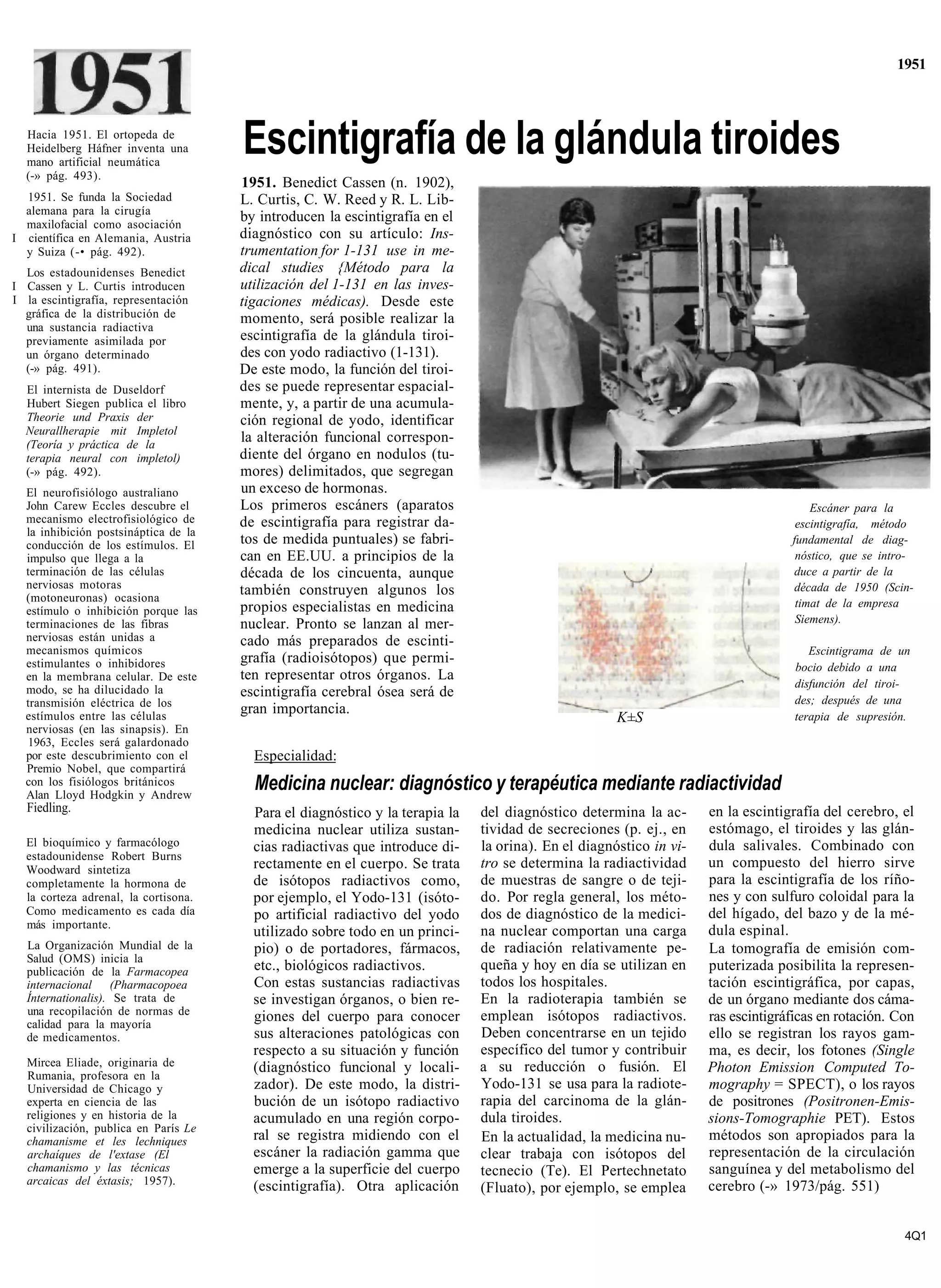 1951



  Hacia 1951. El ortopeda de
  Heidelberg Háfner inventa una
  mano artificial neumática
                                      Escintigrafía de la glándula tiroides
  (-» pág. 493).
                                      1951. Benedict Cassen (n. 1902),
  1951. Se funda la Sociedad          L. Curtis, C. W. Reed y R. L. Lib-
  alemana para la cirugía
  maxilofacial como asociación
                                      by introducen la escintigrafía en el
I científica en Alemania, Austria     diagnóstico con su artículo: Ins-
  y Suiza (-• pág. 492).              trumentation for 1-131 use in me-
  Los estadounidenses Benedict        dical studies {Método para la
I Cassen y L. Curtis introducen       utilización del 1-131 en las inves-
I la escintigrafía, representación    tigaciones médicas). Desde este
  gráfica de la distribución de       momento, será posible realizar la
  una sustancia radiactiva
  previamente asimilada por           escintigrafía de la glándula tiroi-
  un órgano determinado               des con yodo radiactivo (1-131).
  (-» pág. 491).                      De este modo, la función del tiroi-
  El internista de Duseldorf          des se puede representar espacial-
  Hubert Siegen publica el libro      mente, y, a partir de una acumula-
  Theorie und Praxis der              ción regional de yodo, identificar
  Neurallherapie mit Impletol
  (Teoría y práctica de la
                                      la alteración funcional correspon-
  terapia neural con impletol)        diente del órgano en nodulos (tu-
  (-» pág. 492).                      mores) delimitados, que segregan
  El neurofisiólogo australiano       un exceso de hormonas.
  John Carew Eccles descubre el       Los primeros escáners (aparatos                                                                 Escáner para la
  mecanismo electrofisiológico de     de escintigrafía para registrar da-                                                          escintigrafía, método
  la inhibición postsináptica de la
  conducción de los estímulos. El     tos de medida puntuales) se fabri-                                                          fundamental de diag-
  impulso que llega a la              can en EE.UU. a principios de la                                                             nóstico, que se intro-
  terminación de las células          década de los cincuenta, aunque                                                             duce a partir de la
  nerviosas motoras                   también construyen algunos los                                                              década de 1950 (Scin-
  (motoneuronas) ocasiona                                                                                                          timat de la empresa
  estímulo o inhibición porque las    propios especialistas en medicina
  terminaciones de las fibras         nuclear. Pronto se lanzan al mer-                                                            Siemens).
  nerviosas están unidas a            cado más preparados de escinti-
  mecanismos químicos                                                                                                                 Escintigrama de un
  estimulantes o inhibidores          grafía (radioisótopos) que permi-
                                                                                                                                   bocio debido a una
  en la membrana celular. De este     ten representar otros órganos. La
  modo, se ha dilucidado la                                                                                                        disfunción del tiroi-
                                      escintigrafía cerebral ósea será de
  transmisión eléctrica de los                                                                                                     des; después de una
  estímulos entre las células
                                      gran importancia.
                                                                                                     K±S                           terapia de supresión.
  nerviosas (en las sinapsis). En
  1963, Eccles será galardonado
  por este descubrimiento con el        Especialidad:
  Premio Nobel, que compartirá
  con los fisiólogos británicos
  Alan Lloyd Hodgkin y Andrew
                                        Medicina nuclear: diagnóstico y terapéutica mediante radiactividad
  Fiedling.                             Para el diagnóstico y la terapia la   del diagnóstico determina la ac-      en la escintigrafía del cerebro, el
                                        medicina nuclear utiliza sustan-      tividad de secreciones (p. ej., en    estómago, el tiroides y las glán-
  El bioquímico y farmacólogo           cias radiactivas que introduce di-    la orina). En el diagnóstico in vi-   dula salivales. Combinado con
  estadounidense Robert Burns
  Woodward sintetiza                    rectamente en el cuerpo. Se trata     tro se determina la radiactividad     un compuesto del hierro sirve
  completamente la hormona de           de isótopos radiactivos como,         de muestras de sangre o de teji-      para la escintigrafía de los ríño-
  la corteza adrenal, la cortisona.     por ejemplo, el Yodo-131 (isóto-      do. Por regla general, los méto-      nes y con sulfuro coloidal para la
  Como medicamento es cada día          po artificial radiactivo del yodo     dos de diagnóstico de la medici-      del hígado, del bazo y de la mé-
  más importante.
                                        utilizado sobre todo en un princi-    na nuclear comportan una carga        dula espinal.
  La Organización Mundial de la         pio) o de portadores, fármacos,       de radiación relativamente pe-        La tomografía de emisión com-
  Salud (OMS) inicia la
  publicación de la Farmacopea          etc., biológicos radiactivos.         queña y hoy en día se utilizan en     puterizada posibilita la represen-
  internacional (Pharmacopoea           Con estas sustancias radiactivas      todos los hospitales.                 tación escintigráfica, por capas,
  Ínternationalis). Se trata de         se investigan órganos, o bien re-     En la radioterapia también se         de un órgano mediante dos cáma-
  una recopilación de normas de         giones del cuerpo para conocer        emplean isótopos radiactivos.         ras escintigráficas en rotación. Con
  calidad para la mayoría
  de medicamentos.                      sus alteraciones patológicas con      Deben concentrarse en un tejido       ello se registran los rayos gam-
                                        respecto a su situación y función     específico del tumor y contribuir     ma, es decir, los fotones (Single
  Mircea Eliade, originaria de          (diagnóstico funcional y locali-      a su reducción o fusión. El           Photon Emission Computed To-
  Rumania, profesora en la
  Universidad de Chicago y              zador). De este modo, la distri-      Yodo-131 se usa para la radiote-      mography = SPECT), o los rayos
  experta en ciencia de las             bución de un isótopo radiactivo       rapia del carcinoma de la glán-       de positrones (Positronen-Emis-
  religiones y en historia de la        acumulado en una región corpo-        dula tiroides.                        sions-Tomographie PET). Estos
  civilización, publica en París Le
  chamanisme et les lechniques          ral se registra midiendo con el       En la actualidad, la medicina nu-     métodos son apropiados para la
  archaíques de l'extase (El            escáner la radiación gamma que        clear trabaja con isótopos del        representación de la circulación
  chamanismo y las técnicas             emerge a la superficie del cuerpo     tecnecio (Te). El Pertechnetato       sanguínea y del metabolismo del
  arcaicas del éxtasis; 1957).          (escintigrafía). Otra aplicación                                            cerebro (-» 1973/pág. 551)
                                                                              (Fluato), por ejemplo, se emplea


                                                                                                                                                       4Q1
 