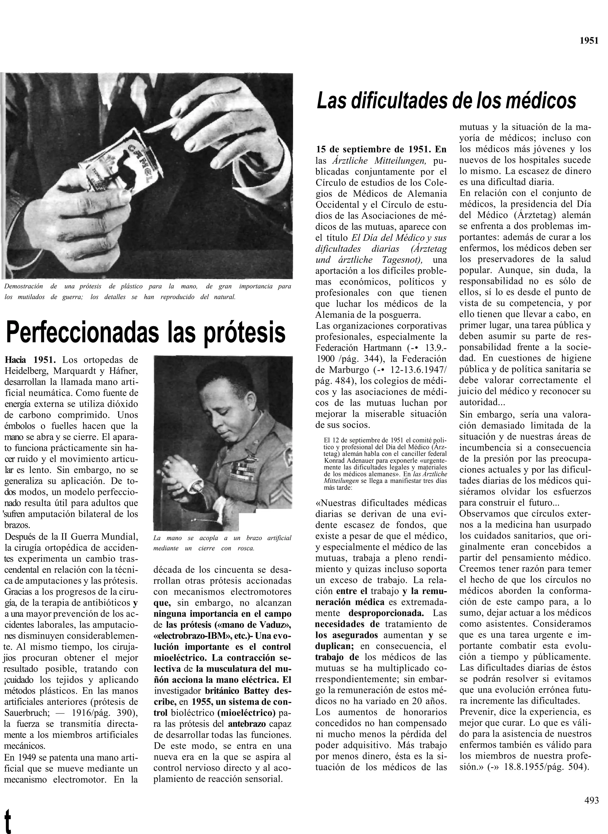 1951




                                                                                              Las dificultades de los médicos
                                                                                                                                                mutuas y la situación de la ma-
                                                                                                                                                yoría de médicos; incluso con
                                                                                              15 de septiembre de 1951. En                      los médicos más jóvenes y los
                                                                                              las Árztliche Mitteilungen, pu-                   nuevos de los hospitales sucede
                                                                                              blicadas conjuntamente por el                     lo mismo. La escasez de dinero
                                                                                              Círculo de estudios de los Cole-                  es una dificultad diaria.
                                                                                              gios de Médicos de Alemania                       En relación con el conjunto de
                                                                                              Occidental y el Círculo de estu-                  médicos, la presidencia del Día
                                                                                              dios de las Asociaciones de mé-                   del Médico (Árztetag) alemán
                                                                                              dicos de las mutuas, aparece con                  se enfrenta a dos problemas im-
                                                                                              el título El Día del Médico y sus                 portantes: además de curar a los
                                                                                              dificultades diarias (Árztetag                    enfermos, los médicos deben ser
                                                                                              und árztliche Tagesnot), una                      los preservadores de la salud
                                                                                              aportación a los difíciles proble-                popular. Aunque, sin duda, la
Demostración   de   una prótesis   de plástico para la mano,   de gran     importancia para
                                                                                              mas económicos, políticos y                       responsabilidad no es sólo de
los mutilados de guerra;    los detalles se han reproducido del natural.                      profesionales con que tienen                      ellos, sí lo es desde el punto de
                                                                                              que luchar los médicos de la                      vista de su competencia, y por
                                                                                              Alemania de la posguerra.                         ello tienen que llevar a cabo, en

Perfeccionadas las prótesis                                                                   Las organizaciones corporativas
                                                                                              profesionales, especialmente la
                                                                                              Federación Hartmann (-• 13.9.-
                                                                                                                                                primer lugar, una tarea pública y
                                                                                                                                                deben asumir su parte de res-
                                                                                                                                                ponsabilidad frente a la socie-
  Hacia 1951. Los ortopedas de                                                                1900 /pág. 344), la Federación                    dad. En cuestiones de higiene
  Heidelberg, Marquardt y Háfner,                                                             de Marburgo (-• 12-13.6.1947/                     pública y de política sanitaria se
 desarrollan la llamada mano arti-                                                            pág. 484), los colegios de médi-                  debe valorar correctamente el
  ficial neumática. Como fuente de                                                            cos y las asociaciones de médi-                   juicio del médico y reconocer su
  energía externa se utiliza dióxido                                                          cos de las mutuas luchan por                      autoridad...
 de carbono comprimido. Unos                                                                  mejorar la miserable situación                    Sin embargo, sería una valora-
 émbolos o fuelles hacen que la                                                               de sus socios.                                    ción demasiado limitada de la
 mano se abra y se cierre. El apara-                                                            El 12 de septiembre de 1951 el comité poli-     situación y de nuestras áreas de
 to funciona prácticamente sin ha-                                                              tico y profesional del Día del Médico (Árz-     incumbencia si a consecuencia
                                                                                                tetag) alemán habla con el canciller federal
  cer ruido y el movimiento articu-                                                             Konrad Adenauer para exponerle «urgente-        de la presión por las preocupa-
                                                                                                mente las dificultades legales y materiales     ciones actuales y por las dificul-
  lar es lento. Sin embargo, no se                                                              de los médicos alemanes». En las Árztliche
 generaliza su aplicación. De to-                                                               Mitteilungen se llega a manifiestar tres días   tades diarias de los médicos qui-
                                                                                                más tarde:
 dos modos, un modelo perfeccio-                                                                                                                siéramos olvidar los esfuerzos
 nado resulta útil para adultos que                                                           «Nuestras dificultades médicas                    para construir el futuro...
'sufren amputación bilateral de los                                                           diarias se derivan de una evi-                    Observamos que círculos exter-
 brazos.                                                                                      dente escasez de fondos, que                      nos a la medicina han usurpado
  Después de la II Guerra Mundial,             La mano se acopla a un brazo artificial        existe a pesar de que el médico,                  los cuidados sanitarios, que ori-
  la cirugía ortopédica de acciden-            mediante un cierre con rosca.                  y especialmente el médico de las                  ginalmente eran concebidos a
 tes experimenta un cambio tras-                                                              mutuas, trabaja a pleno rendi-                    partir del pensamiento médico.
 cendental en relación con la técni-           década de los cincuenta se desa-               miento y quizas incluso soporta                   Creemos tener razón para temer
 ca de amputaciones y las prótesis.            rrollan otras prótesis accionadas              un exceso de trabajo. La rela-                    el hecho de que los círculos no
 Gracias a los progresos de la ciru-           con mecanismos electromotores                  ción entre el trabajo y la remu-                  médicos aborden la conforma-
  gía, de la terapia de antibióticos y         que, sin embargo, no alcanzan                  neración médica es extremada-                     ción de este campo para, a lo
  a una mayor prevención de los ac-            ninguna importancia en el campo                mente desproporcionada. Las                       sumo, dejar actuar a los médicos
  cidentes laborales, las amputacio-           de las prótesis («mano de Vaduz»,              necesidades de tratamiento de                     como asistentes. Consideramos
 nes disminuyen considerablemen-               «electrobrazo-IBM», etc.)- Una evo-            los asegurados aumentan y se                      que es una tarea urgente e im-
 te. Al mismo tiempo, los ciruja-              lución importante es el control                duplican; en consecuencia, el                     portante combatir esta evolu-
 jios procuran obtener el mejor                mioeléctrico. La contracción se-               trabajo de los médicos de las                     ción a tiempo y públicamente.
 resultado posible, tratando con               lectiva de la musculatura del mu-              mutuas se ha multiplicado co-                     Las dificultades diarias de éstos
 ¡cuidado los tejidos y aplicando              ñón acciona la mano eléctrica. El              rrespondientemente; sin embar-                    se podrán resolver si evitamos
 métodos plásticos. En las manos               investigador británico Battey des-             go la remuneración de estos mé-                   que una evolución errónea futu-
 artificiales anteriores (prótesis de          cribe, en 1955, un sistema de con-             dicos no ha variado en 20 años.                   ra incremente las dificultades.
 Sauerbruch; — 1916/pág. 390),                 trol bioléctrico (mioeléctrico) pa-            Los aumentos de honorarios                        Prevenir, dice la experiencia, es
 la fuerza se transmitía directa-              ra las prótesis del antebrazo capaz            concedidos no han compensado                      mejor que curar. Lo que es váli-
 mente a los miembros artificiales             de desarrollar todas las funciones.            ni mucho menos la pérdida del                     do para la asistencia de nuestros
 mecánicos.                                    De este modo, se entra en una                  poder adquisitivo. Más trabajo                    enfermos también es válido para
 En 1949 se patenta una mano arti-             nueva era en la que se aspira al               por menos dinero, ésta es la si-                  los miembros de nuestra profe-
 ficial que se mueve mediante un               control nervioso directo y al aco-             tuación de los médicos de las                     sión.» (-» 18.8.1955/pág. 504).
 mecanismo electromotor. En la                 plamiento de reacción sensorial.

                                                                                                                                                                                493


t
 