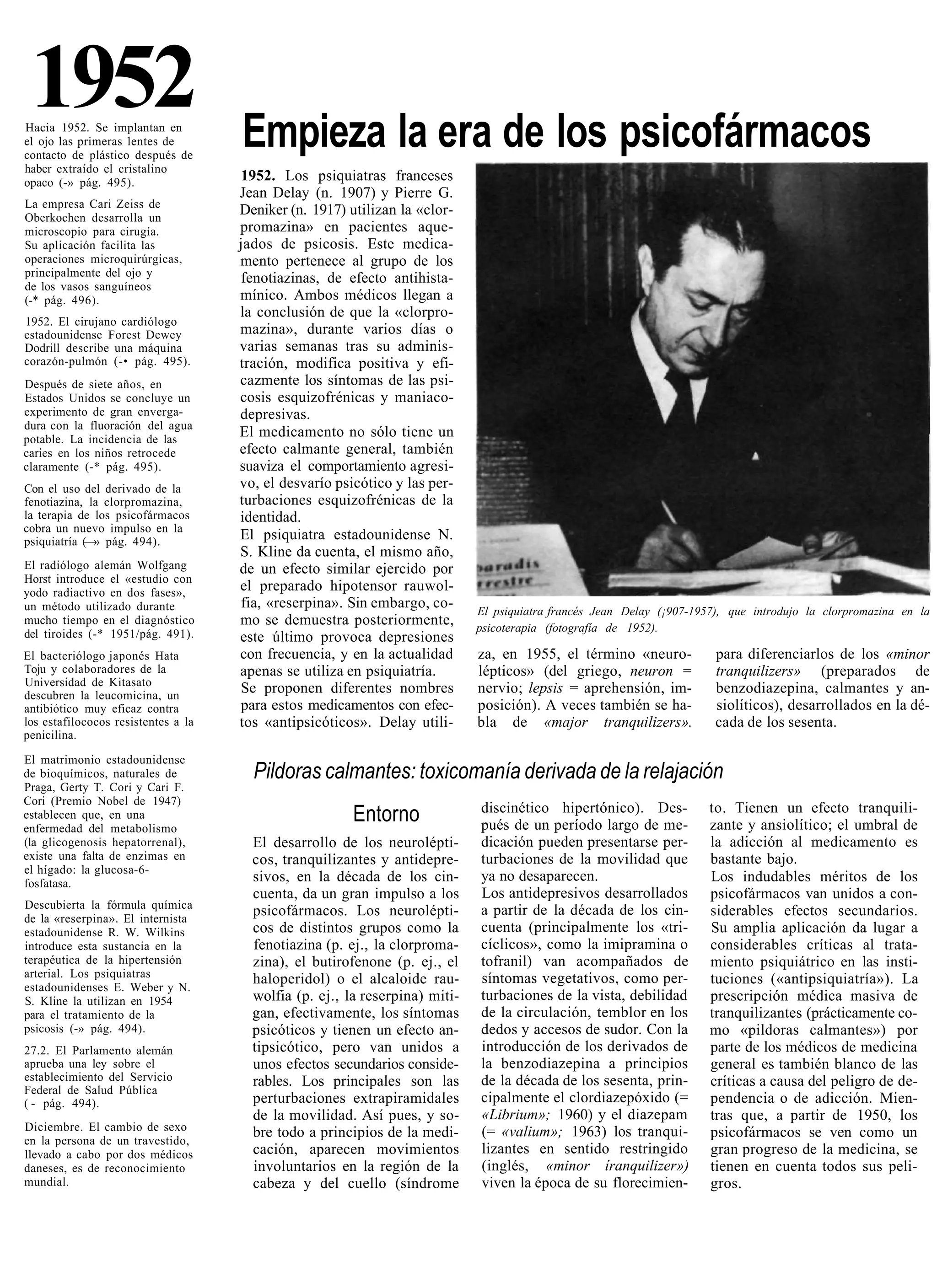1952
Hacia 1952. Se implantan en
el ojo las primeras lentes de        Empieza la era de los psicofármacos
contacto de plástico después de
haber extraído el cristalino
opaco (-» pág. 495).                 1952. Los psiquiatras franceses
                                     Jean Delay (n. 1907) y Pierre G.
La empresa Cari Zeiss de
Oberkochen desarrolla un
                                     Deniker (n. 1917) utilizan la «clor-
microscopio para cirugía.            promazina» en pacientes aque-
Su aplicación facilita las           jados de psicosis. Este medica-
operaciones microquirúrgicas,        mento pertenece al grupo de los
principalmente del ojo y             fenotiazinas, de efecto antihista-
de los vasos sanguíneos
(-* pág. 496).                       mínico. Ambos médicos llegan a
                                     la conclusión de que la «clorpro-
1952. El cirujano cardiólogo
estadounidense Forest Dewey          mazina», durante varios días o
Dodrill describe una máquina         varias semanas tras su adminis-
corazón-pulmón (-• pág. 495).        tración, modifica positiva y efi-
Después de siete años, en            cazmente los síntomas de las psi-
Estados Unidos se concluye un        cosis esquizofrénicas y maniaco-
experimento de gran enverga-         depresivas.
dura con la fluoración del agua
potable. La incidencia de las
                                     El medicamento no sólo tiene un
caries en los niños retrocede        efecto calmante general, también
claramente (-* pág. 495).            suaviza el comportamiento agresi-
Con el uso del derivado de la        vo, el desvarío psicótico y las per-
fenotiazina, la clorpromazina,       turbaciones esquizofrénicas de la
la terapia de los psicofármacos      identidad.
cobra un nuevo impulso en la
psiquiatría (—» pág. 494).           El psiquiatra estadounidense N.
                                     S. Kline da cuenta, el mismo año,
El radiólogo alemán Wolfgang         de un efecto similar ejercido por
Horst introduce el «estudio con
yodo radiactivo en dos fases»,       el preparado hipotensor rauwol-
un método utilizado durante          fia, «reserpina». Sin embargo, co-
                                                                             El psiquiatra francés Jean Delay (¡907-1957), que introdujo la clorpromazina en la
mucho tiempo en el diagnóstico       mo se demuestra posteriormente,         psicoterapia (fotografía de 1952).
del tiroides (-* 1951/pág. 491).     este último provoca depresiones
El bacteriólogo japonés Hata         con frecuencia, y en la actualidad      za, en 1955, el término «neuro-            para diferenciarlos de los «minor
Toju y colaboradores de la           apenas se utiliza en psiquiatría.       lépticos» (del griego, neuron =            tranquilizers» (preparados de
Universidad de Kitasato
descubren la leucomicina, un
                                     Se proponen diferentes nombres          nervio; lepsis = aprehensión, im-          benzodiazepina, calmantes y an-
antibiótico muy eficaz contra        para estos medicamentos con efec-       posición). A veces también se ha-          siolíticos), desarrollados en la dé-
los estafilococos resistentes a la   tos «antipsicóticos». Delay utili-      bla de «major tranquilizers».              cada de los sesenta.
penicilina.

El matrimonio estadounidense
de bioquímicos, naturales de           Pildoras calmantes: toxicomanía derivada de la relajación
Praga, Gerty T. Cori y Cari F.
Cori (Premio Nobel de 1947)
                                                                             discinético hipertónico). Des-            to. Tienen un efecto tranquili-
establecen que, en una
enfermedad del metabolismo
                                                        Entorno              pués de un período largo de me-           zante y ansiolítico; el umbral de
(la glicogenosis hepatorrenal),        El desarrollo de los neurolépti-      dicación pueden presentarse per-          la adicción al medicamento es
existe una falta de enzimas en         cos, tranquilizantes y antidepre-     turbaciones de la movilidad que           bastante bajo.
el hígado: la glucosa-6-
fosfatasa.                             sivos, en la década de los cin-       ya no desaparecen.                        Los indudables méritos de los
                                       cuenta, da un gran impulso a los      Los antidepresivos desarrollados          psicofármacos van unidos a con-
Descubierta la fórmula química                                               a partir de la década de los cin-
de la «reserpina». El internista
                                       psicofármacos. Los neurolépti-                                                  siderables efectos secundarios.
estadounidense R. W. Wilkins           cos de distintos grupos como la       cuenta (principalmente los «tri-          Su amplia aplicación da lugar a
introduce esta sustancia en la         fenotiazina (p. ej., la clorproma-    cíclicos», como la imipramina o           considerables críticas al trata-
terapéutica de la hipertensión         zina), el butirofenone (p. ej., el    tofranil) van acompañados de              miento psiquiátrico en las insti-
arterial. Los psiquiatras              haloperidol) o el alcaloide rau-      síntomas vegetativos, como per-           tuciones («antipsiquiatría»). La
estadounidenses E. Weber y N.
S. Kline la utilizan en 1954           wolfia (p. ej., la reserpina) miti-   turbaciones de la vista, debilidad        prescripción médica masiva de
para el tratamiento de la              gan, efectivamente, los síntomas      de la circulación, temblor en los         tranquilizantes (prácticamente co-
psicosis (-» pág. 494).                psicóticos y tienen un efecto an-     dedos y accesos de sudor. Con la          mo «pildoras calmantes») por
27.2. El Parlamento alemán             tipsicótico, pero van unidos a        introducción de los derivados de          parte de los médicos de medicina
aprueba una ley sobre el               unos efectos secundarios conside-     la benzodiazepina a principios            general es también blanco de las
establecimiento del Servicio           rables. Los principales son las       de la década de los sesenta, prin-        críticas a causa del peligro de de-
Federal de Salud Pública
( - pág. 494).                         perturbaciones extrapiramidales       cipalmente el clordiazepóxido (=          pendencia o de adicción. Mien-
                                       de la movilidad. Así pues, y so-      «Librium»; 1960) y el diazepam            tras que, a partir de 1950, los
Diciembre. El cambio de sexo           bre todo a principios de la medi-     (= «valium»; 1963) los tranqui-           psicofármacos se ven como un
en la persona de un travestido,
llevado a cabo por dos médicos         cación, aparecen movimientos          lizantes en sentido restringido           gran progreso de la medicina, se
daneses, es de reconocimiento          involuntarios en la región de la      (inglés, «minor íranquilizer»)            tienen en cuenta todos sus peli-
mundial.                               cabeza y del cuello (síndrome         viven la época de su florecimien-         gros.
 