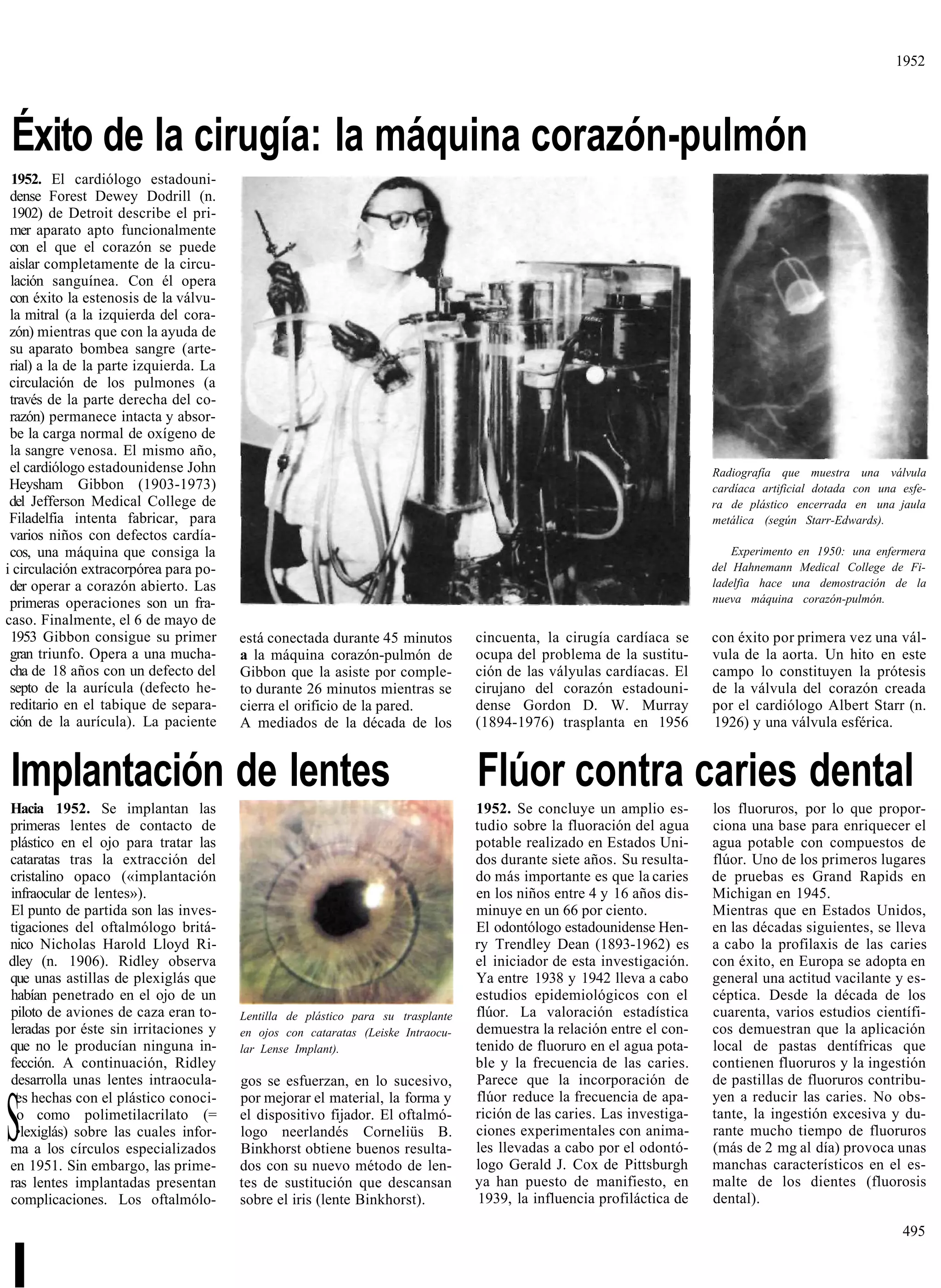 1952




 Éxito de la cirugía: la máquina corazón-pulmón
 1952. El cardiólogo estadouni-
 dense Forest Dewey Dodrill (n.
 1902) de Detroit describe el pri-
 mer aparato apto funcionalmente
 con el que el corazón se puede
 aislar completamente de la circu-
 lación sanguínea. Con él opera
 con éxito la estenosis de la válvu-
 la mitral (a la izquierda del cora-
 zón) mientras que con la ayuda de
 su aparato bombea sangre (arte-
 rial) a la de la parte izquierda. La
 circulación de los pulmones (a
 través de la parte derecha del co-
 razón) permanece intacta y absor-
 be la carga normal de oxígeno de
 la sangre venosa. El mismo año,
 el cardiólogo estadounidense John                                                                                       Radiografía que muestra una válvula
 Heysham Gibbon (1903-1973)                                                                                              cardíaca artificial dotada con una esfe-
 del Jefferson Medical College de                                                                                        ra de plástico encerrada en una jaula
 Filadelfia intenta fabricar, para                                                                                       metálica (según Starr-Edwards).
 varios niños con defectos cardía-
 cos, una máquina que consiga la                                                                                             Experimento en 1950: una enfermera
i circulación extracorpórea para po-                                                                                     del Hahnemann Medical College de Fi-
 der operar a corazón abierto. Las                                                                                       ladelfia hace una demostración de la
 primeras operaciones son un fra-                                                                                        nueva máquina corazón-pulmón.
caso. Finalmente, el 6 de mayo de
 1953 Gibbon consigue su primer         está conectada durante 45 minutos         cincuenta, la cirugía cardíaca se      con éxito por primera vez una vál-
 gran triunfo. Opera a una mucha-       a la máquina corazón-pulmón de            ocupa del problema de la sustitu-      vula de la aorta. Un hito en este
 cha de 18 años con un defecto del      Gibbon que la asiste por comple-          ción de las vályulas cardíacas. El     campo lo constituyen la prótesis
 septo de la aurícula (defecto he-      to durante 26 minutos mientras se         cirujano del corazón estadouni-        de la válvula del corazón creada
 reditario en el tabique de separa-     cierra el orificio de la pared.           dense Gordon D. W. Murray              por el cardiólogo Albert Starr (n.
 ción de la aurícula). La paciente      A mediados de la década de los            (1894-1976) trasplanta en 1956         1926) y una válvula esférica.


Implantación de lentes                                                            Flúor contra caries dental
Hacia 1952. Se implantan las                                                      1952. Se concluye un amplio es-        los fluoruros, por lo que propor-
primeras lentes de contacto de                                                    tudio sobre la fluoración del agua     ciona una base para enriquecer el
plástico en el ojo para tratar las                                                potable realizado en Estados Uni-      agua potable con compuestos de
cataratas tras la extracción del                                                  dos durante siete años. Su resulta-    flúor. Uno de los primeros lugares
cristalino opaco («implantación                                                   do más importante es que la caries     de pruebas es Grand Rapids en
infraocular de lentes»).                                                          en los niños entre 4 y 16 años dis-    Michigan en 1945.
El punto de partida son las inves-                                                minuye en un 66 por ciento.            Mientras que en Estados Unidos,
tigaciones del oftalmólogo britá-                                                 El odontólogo estadounidense Hen-      en las décadas siguientes, se lleva
nico Nicholas Harold Lloyd Ri-                                                    ry Trendley Dean (1893-1962) es        a cabo la profilaxis de las caries
dley (n. 1906). Ridley observa                                                    el iniciador de esta investigación.    con éxito, en Europa se adopta en
que unas astillas de plexiglás que                                                Ya entre 1938 y 1942 lleva a cabo      general una actitud vacilante y es-
habían penetrado en el ojo de un                                                  estudios epidemiológicos con el        céptica. Desde la década de los
piloto de aviones de caza eran to-      Lentilla de plástico para su trasplante   flúor. La valoración estadística       cuarenta, varios estudios científi-
leradas por éste sin irritaciones y     en ojos con cataratas (Leiske Intraocu-   demuestra la relación entre el con-    cos demuestran que la aplicación
que no le producían ninguna in-         lar Lense Implant).                       tenido de fluoruro en el agua pota-    local de pastas dentífricas que
fección. A continuación, Ridley                                                   ble y la frecuencia de las caries.     contienen fluoruros y la ingestión
desarrolla unas lentes intraocula-      gos se esfuerzan, en lo sucesivo,         Parece que la incorporación de         de pastillas de fluoruros contribu-
 es hechas con el plástico conoci-      por mejorar el material, la forma y       flúor reduce la frecuencia de apa-     yen a reducir las caries. No obs-

S o como polimetilacrilato (=
 •lexiglás) sobre las cuales infor-
ma a los círculos especializados
en 1951. Sin embargo, las prime-
                                        el dispositivo fijador. El oftalmó-
                                        logo neerlandés Corneliüs B.
                                        Binkhorst obtiene buenos resulta-
                                        dos con su nuevo método de len-
                                                                                  rición de las caries. Las investiga-
                                                                                  ciones experimentales con anima-
                                                                                  les llevadas a cabo por el odontó-
                                                                                  logo Gerald J. Cox de Pittsburgh
                                                                                                                         tante, la ingestión excesiva y du-
                                                                                                                         rante mucho tiempo de fluoruros
                                                                                                                         (más de 2 mg al día) provoca unas
                                                                                                                         manchas característicos en el es-
ras lentes implantadas presentan        tes de sustitución que descansan          ya han puesto de manifiesto, en        malte de los dientes (fluorosis
complicaciones. Los oftalmólo-          sobre el iris (lente Binkhorst).           1939, la influencia profiláctica de   dental).

                                                                                                                                                            495


I
 