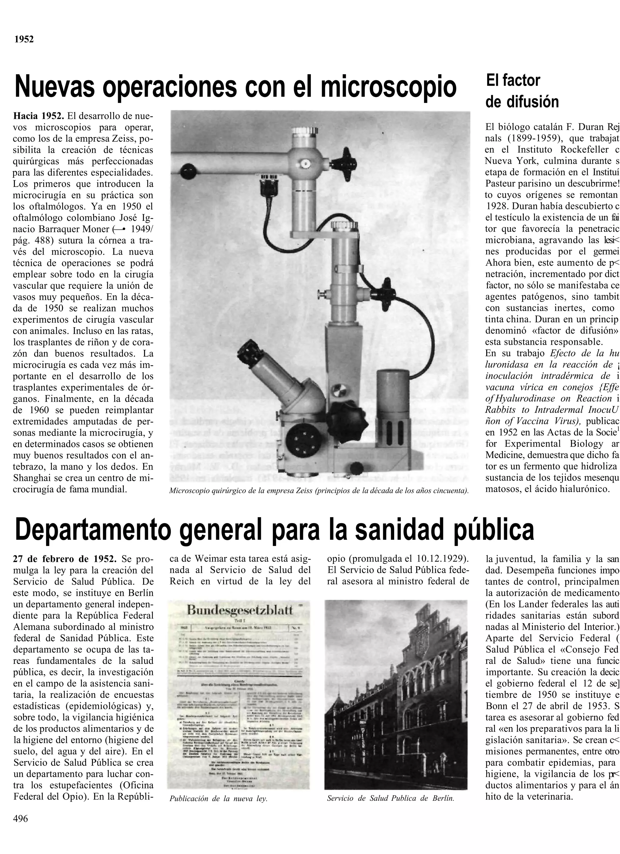 1952



                                                                                                                                    El factor
Nuevas operaciones con el microscopio                                                                                               de difusión
Hacia 1952. El desarrollo de nue-
vos microscopios para operar,                                                                                                       El biólogo catalán F. Duran Rej
como los de la empresa Zeiss, po-                                                                                                   nals (1899-1959), que trabajat
sibilita la creación de técnicas                                                                                                    en el Instituto Rockefeller c
quirúrgicas más perfeccionadas                                                                                                      Nueva York, culmina durante s
para las diferentes especialidades.                                                                                                 etapa de formación en el Instituí
Los primeros que introducen la                                                                                                      Pasteur parisino un descubrirme!
microcirugía en su práctica son                                                                                                     to cuyos orígenes se remontan
los oftalmólogos. Ya en 1950 el                                                                                                     1928. Duran había descubierto c
oftalmólogo colombiano José Ig-                                                                                                     el testículo la existencia de un fai
nacio Barraquer Moner (—• 1949/                                                                                                     tor que favorecía la penetracic
pág. 488) sutura la córnea a tra-                                                                                                   microbiana, agravando las lesi<
vés del microscopio. La nueva                                                                                                       nes producidas por el germei
técnica de operaciones se podrá                                                                                                     Ahora bien, este aumento de p<
emplear sobre todo en la cirugía                                                                                                    netración, incrementado por dict
vascular que requiere la unión de                                                                                                   factor, no sólo se manifestaba ce
vasos muy pequeños. En la déca-                                                                                                     agentes patógenos, sino tambit
da de 1950 se realizan muchos                                                                                                       con sustancias inertes, como
experimentos de cirugía vascular                                                                                                    tinta china. Duran en un princip
con animales. Incluso en las ratas,                                                                                                 denominó «factor de difusión»
los trasplantes de riñon y de cora-                                                                                                 esta substancia responsable.
zón dan buenos resultados. La                                                                                                       En su trabajo Efecto de la hu
microcirugía es cada vez más im-                                                                                                    luronidasa en la reacción de ¡
portante en el desarrollo de los                                                                                                    inoculación intradérmica de i
trasplantes experimentales de ór-                                                                                                   vacuna vírica en conejos {Effe
ganos. Finalmente, en la década                                                                                                     of Hyalurodinase on Reaction i
de 1960 se pueden reimplantar                                                                                                       Rabbits to Intradermal InocuU
extremidades amputadas de per-                                                                                                      ñon of Vaccina Virus), publicac
sonas mediante la microcirugía, y                                                                                                   en 1952 en las Actas de la Socie1
en determinados casos se obtienen                                                                                                   for Experimental Biology ar
muy buenos resultados con el an-                                                                                                    Medicine, demuestra que dicho fa
tebrazo, la mano y los dedos. En                                                                                                    tor es un fermento que hidroliza
Shanghai se crea un centro de mi-                                                                                                   sustancia de los tejidos mesenqu
crocirugía de fama mundial.           Microscopio quirúrgico de la empresa Zeiss (principios de la década de los años cincuenta).   matosos, el ácido hialurónico.



Departamento general para la sanidad pública
27 de febrero de 1952. Se pro-        ca de Weimar esta tarea está asig-             opio (promulgada el 10.12.1929).               la juventud, la familia y la san
mulga la ley para la creación del     nada al Servicio de Salud del                  El Servicio de Salud Pública fede-             dad. Desempeña funciones impo
Servicio de Salud Pública. De         Reich en virtud de la ley del                  ral asesora al ministro federal de             tantes de control, principalmen
este modo, se instituye en Berlín                                                                                                   la autorización de medicamento
un departamento general indepen-                                                                                                    (En los Lander federales las auti
diente para la República Federal                                                                                                    ridades sanitarias están subord
Alemana subordinado al ministro                                                                                                     nadas al Ministerio del Interior.)
federal de Sanidad Pública. Este                                                                                                    Aparte del Servicio Federal (
departamento se ocupa de las ta-                                                                                                    Salud Pública el «Consejo Fed
reas fundamentales de la salud                                                                                                      ral de Salud» tiene una funcic
pública, es decir, la investigación                                                                                                 importante. Su creación la decic
en el campo de la asistencia sani-                                                                                                  el gobierno federal el 12 de se]
taria, la realización de encuestas                                                                                                  tiembre de 1950 se instituye e
estadísticas (epidemiológicas) y,                                                                                                   Bonn el 27 de abril de 1953. S
sobre todo, la vigilancia higiénica                                                                                                 tarea es asesorar al gobierno fed
de los productos alimentarios y de                                                                                                  ral «en los preparativos para la li
la higiene del entorno (higiene del                                                                                                 gislación sanitaria». Se crean c<
suelo, del agua y del aire). En el                                                                                                  misiones permanentes, entre otro
Servicio de Salud Pública se crea                                                                                                   para combatir epidemias, para
un departamento para luchar con-                                                                                                    higiene, la vigilancia de los pr<
tra los estupefacientes (Oficina                                                                                                    ductos alimentarios y para el án
Federal del Opio). En la Repúbli-     Publicación de la nueva ley.                   Servicio de Salud Publica de Berlín.           hito de la veterinaria.

496
 