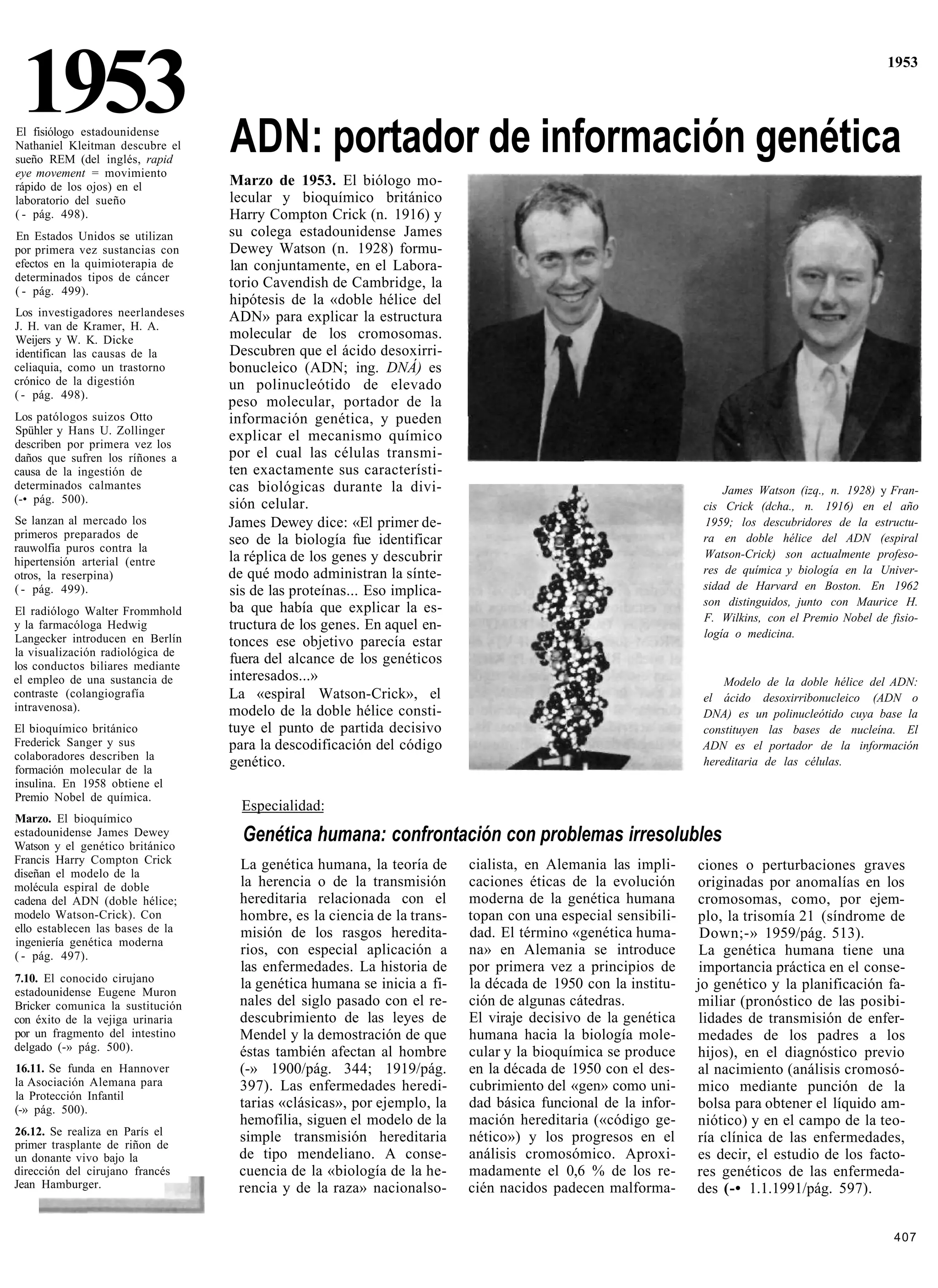 1953
El fisiólogo estadounidense
Nathaniel Kleitman descubre el    ADN: portador de información genética
                                                                                                                                                 1953




sueño REM (del inglés, rapid
eye movement = movimiento
rápido de los ojos) en el         Marzo de 1953. El biólogo mo-
laboratorio del sueño             lecular y bioquímico británico
( - pág. 498).                    Harry Compton Crick (n. 1916) y
En Estados Unidos se utilizan     su colega estadounidense James
por primera vez sustancias con    Dewey Watson (n. 1928) formu-
efectos en la quimioterapia de    lan conjuntamente, en el Labora-
determinados tipos de cáncer      torio Cavendish de Cambridge, la
( - pág. 499).
                                  hipótesis de la «doble hélice del
Los investigadores neerlandeses   ADN» para explicar la estructura
J. H. van de Kramer, H. A.
Weijers y W. K. Dicke             molecular de los cromosomas.
identifican las causas de la      Descubren que el ácido desoxirri-
celiaquia, como un trastorno      bonucleico (ADN; ing. DNÁ) es
crónico de la digestión           un polinucleótido de elevado
( - pág. 498).
                                  peso molecular, portador de la
Los patólogos suizos Otto         información genética, y pueden
Spühler y Hans U. Zollinger       explicar el mecanismo químico
describen por primera vez los
daños que sufren los ríñones a    por el cual las células transmi-
causa de la ingestión de          ten exactamente sus característi-
determinados calmantes            cas biológicas durante la divi-                                                 James Watson (izq., n. 1928) y Fran-
(-• pág. 500).                    sión celular.                                                               cis Crick (dcha., n. 1916) en el año
Se lanzan al mercado los          James Dewey dice: «El primer de-                                            1959; los descubridores de la estructu-
primeros preparados de            seo de la biología fue identificar                                          ra en doble hélice del ADN (espiral
rauwolfia puros contra la                                                                                     Watson-Crick) son actualmente profeso-
hipertensión arterial (entre      la réplica de los genes y descubrir
otros, la reserpina)              de qué modo administran la sínte-                                           res de química y biología en la Univer-
( - pág. 499).                    sis de las proteínas... Eso implica-                                        sidad de Harvard en Boston. En 1962
                                                                                                              son distinguidos, junto con Maurice H.
El radiólogo Walter Frommhold     ba que había que explicar la es-
                                                                                                              F. Wilkins, con el Premio Nobel de fisio-
y la farmacóloga Hedwig           tructura de los genes. En aquel en-
Langecker introducen en Berlín                                                                                logía o medicina.
                                  tonces ese objetivo parecía estar
la visualización radiológica de
los conductos biliares mediante
                                  fuera del alcance de los genéticos
el empleo de una sustancia de     interesados...»                                                                 Modelo de la doble hélice del ADN:
contraste (colangiografía         La «espiral Watson-Crick», el                                               el ácido desoxirribonucleico (ADN o
intravenosa).                     modelo de la doble hélice consti-                                           DNA) es un polinucleótido cuya base la
El bioquímico británico           tuye el punto de partida decisivo                                           constituyen las bases de nucleína. El
Frederick Sanger y sus            para la descodificación del código                                          ADN es el portador de la información
colaboradores describen la
formación molecular de la
                                  genético.                                                                   hereditaria de las células.
insulina. En 1958 obtiene el
Premio Nobel de química.
                                    Especialidad:
Marzo. El bioquímico
estadounidense James Dewey
Watson y el genético británico
                                    Genética humana: confrontación con problemas irresolubles
Francis Harry Compton Crick        La genética humana, la teoría de      cialista, en Alemania las impli-    ciones o perturbaciones graves
diseñan el modelo de la
molécula espiral de doble          la herencia o de la transmisión       caciones éticas de la evolución     originadas por anomalías en los
cadena del ADN (doble hélice;      hereditaria relacionada con el        moderna de la genética humana       cromosomas, como, por ejem-
modelo Watson-Crick). Con          hombre, es la ciencia de la trans-    topan con una especial sensibili-   plo, la trisomía 21 (síndrome de
ello establecen las bases de la    misión de los rasgos heredita-        dad. El término «genética huma-      Down;-» 1959/pág. 513).
ingeniería genética moderna
( - pág. 497).                     rios, con especial aplicación a       na» en Alemania se introduce         La genética humana tiene una
                                   las enfermedades. La historia de      por primera vez a principios de      importancia práctica en el conse-
7.10. El conocido cirujano         la genética humana se inicia a fi-    la década de 1950 con la institu-
estadounidense Eugene Muron
                                                                                                             jo genético y la planificación fa-
Bricker comunica la sustitución    nales del siglo pasado con el re-     ción de algunas cátedras.           miliar (pronóstico de las posibi-
con éxito de la vejiga urinaria    descubrimiento de las leyes de        El viraje decisivo de la genética    lidades de transmisión de enfer-
por un fragmento del intestino     Mendel y la demostración de que       humana hacia la biología mole-      medades de los padres a los
delgado (-» pág. 500).             éstas también afectan al hombre       cular y la bioquímica se produce    hijos), en el diagnóstico previo
16.11. Se funda en Hannover        (-» 1900/pág. 344; 1919/pág.          en la década de 1950 con el des-    al nacimiento (análisis cromosó-
la Asociación Alemana para         397). Las enfermedades heredi-        cubrimiento del «gen» como uni-     mico mediante punción de la
la Protección Infantil
(-» pág. 500).                     tarias «clásicas», por ejemplo, la    dad básica funcional de la infor-   bolsa para obtener el líquido am-
                                   hemofilia, siguen el modelo de la     mación hereditaria («código ge-     niótico) y en el campo de la teo-
26.12. Se realiza en París el      simple transmisión hereditaria        nético») y los progresos en el
primer trasplante de riñon de
                                                                                                             ría clínica de las enfermedades,
un donante vivo bajo la            de tipo mendeliano. A conse-          análisis cromosómico. Aproxi-       es decir, el estudio de los facto-
dirección del cirujano francés     cuencia de la «biología de la he-     madamente el 0,6 % de los re-       res genéticos de las enfermeda-
Jean Hamburger.                    rencia y de la raza» nacionalso-      cién nacidos padecen malforma-      des (-• 1.1.1991/pág. 597).


                                                                                                                                                  407
 
