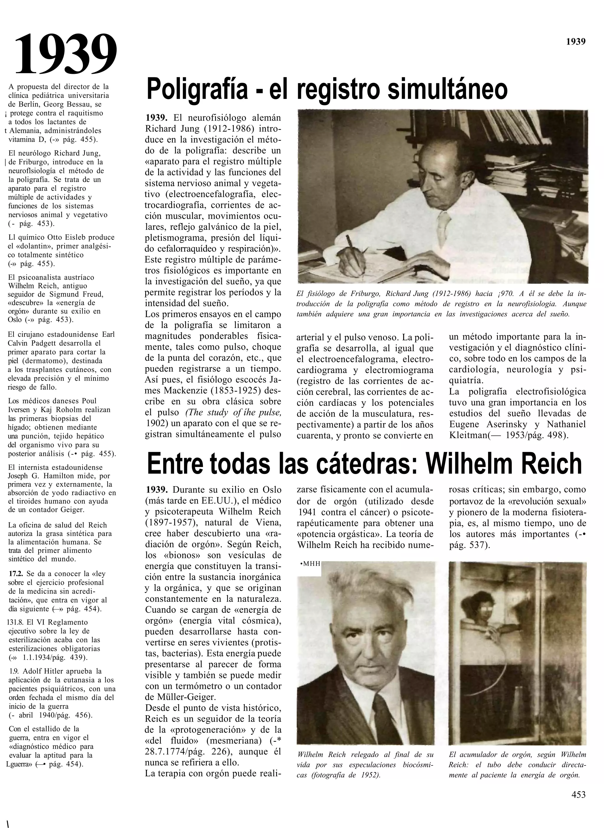 1939
  A propuesta del director de la
  clínica pediátrica universitaria   Poligrafía - el registro simultáneo
                                                                                                                                                        1939




  de Berlín, Georg Bessau, se
¡ protege contra el raquitismo
  a todos los lactantes de           1939. El neurofisiólogo alemán
t Alemania, administrándoles         Richard Jung (1912-1986) intro-
  vitamina D, (-» pág. 455).         duce en la investigación el méto-
  El neurólogo Richard Jung,         do de la poligrafía: describe un
| de Friburgo, introduce en la       «aparato para el registro múltiple
  neuroflsiología el método de       de la actividad y las funciones del
  la poligrafía. Se trata de un
  aparato para el registro
                                     sistema nervioso animal y vegeta-
  múltiple de actividades y          tivo (electroencefalografía, elec-
  funciones de los sistemas          trocardiografía, corrientes de ac-
  nerviosos animal y vegetativo      ción muscular, movimientos ocu-
  ( - pág. 453).                     lares, reflejo galvánico de la piel,
 Ll químico Otto Eisleb produce      pletismograma, presión del líqui-
 el «dolantin», primer analgési-     do cefalorraquídeo y respiración)».
 co totalmente sintético
 (-» pág. 455).                      Este registro múltiple de paráme-
                                     tros fisiológicos es importante en
 El psicoanalista austríaco
 Wilhelm Reich, antiguo              la investigación del sueño, ya que
 seguidor de Sigmund Freud,          permite registrar los períodos y la    El fisiólogo de Friburgo, Richard Jung (1912-1986) hacia ¡970. A él se debe la in-
 «descubre» la «energía de           intensidad del sueño.                  troducción de la poligrafía como método de registro en la neurofisiologia. Aunque
 orgón» durante su exilio en         Los primeros ensayos en el campo       también adquiere una gran importancia en las investigaciones acerca del sueño.
 Oslo (-» pág. 453).
                                     de la poligrafía se limitaron a
 El cirujano estadounidense Earl     magnitudes ponderables física-         arterial y el pulso venoso. La poli-       un método importante para la in-
 Calvin Padgett desarrolla el
 primer aparato para cortar la
                                     mente, tales como pulso, choque        grafía se desarrolla, al igual que         vestigación y el diagnóstico clíni-
 piel (dermatomo), destinada         de la punta del corazón, etc., que     el electroencefalograma, electro-          co, sobre todo en los campos de la
 a los trasplantes cutáneos, con     pueden registrarse a un tiempo.        cardiograma y electromiograma              cardiología, neurología y psi-
 elevada precisión y el mínimo       Así pues, el fisiólogo escocés Ja-     (registro de las corrientes de ac-         quiatría.
 riesgo de fallo.                    mes Mackenzie (1853-1925) des-         ción cerebral, las corrientes de ac-       La poligrafía electrofisiológica
 Los médicos daneses Poul            cribe en su obra clásica sobre         ción cardíacas y los potenciales           tuvo una gran importancia en los
 Iversen y Kaj Roholm realizan       el pulso (The study of íhe pulse,
 las primeras biopsias del
                                                                            de acción de la musculatura, res-          estudios del sueño llevadas de
 hígado; obtienen mediante           1902) un aparato con el que se re-     pectivamente) a partir de los años         Eugene Aserinsky y Nathaniel
 una punción, tejido hepático        gistran simultáneamente el pulso       cuarenta, y pronto se convierte en         Kleitman(— 1953/pág. 498).
 del organismo vivo para su
 posterior análisis (-• pág. 455).
 El internista estadounidense
 Joseph G. Hamilton mide, por
 primera vez y externamente, la
                                     Entre todas las cátedras: Wilhelm Reich
 absorción de yodo radiactivo en     1939. Durante su exilio en Oslo        zarse físicamente con el acumula-          rosas críticas; sin embargo, como
 el tiroides humano con ayuda        (más tarde en EE.UU.), el médico       dor de orgón (utilizado desde              portavoz de la «revolución sexual»
 de un contador Geiger.              y psicoterapeuta Wilhelm Reich         1941 contra el cáncer) o psicote-          y pionero de la moderna fisiotera-
 La oficina de salud del Reich       (1897-1957), natural de Viena,         rapéuticamente para obtener una            pia, es, al mismo tiempo, uno de
 autoriza la grasa sintética para    cree haber descubierto una «ra-        «potencia orgástica». La teoría de         los autores más importantes (-•
 la alimentación humana. Se          diación de orgón». Según Reich,        Wilhelm Reich ha recibido nume-            pág. 537).
 trata del primer alimento
 sintético del mundo.                los «bionos» son vesículas de
                                     energía que constituyen la transi-      •MHH
 17.2. Se da a conocer la «ley       ción entre la sustancia inorgánica
 sobre el ejercicio profesional
 de la medicina sin acredi-          y la orgánica, y que se originan
 tación», que entra en vigor al      constantemente en la naturaleza.
 día siguiente (—» pág. 454).        Cuando se cargan de «energía de
131.8. El VI Reglamento              orgón» (energía vital cósmica),
 ejecutivo sobre la ley de           pueden desarrollarse hasta con-
 esterilización acaba con las        vertirse en seres vivientes (protis-
 esterilizaciones obligatorias
 (-» 1.1.1934/pág. 439).             tas, bacterias). Esta energía puede
                                     presentarse al parecer de forma
 1.9. Adolf Hitler aprueba la
 aplicación de la eutanasia a los
                                     visible y también se puede medir
 pacientes psiquiátricos, con una    con un termómetro o un contador
 orden fechada el mismo día del      de Müller-Geiger.
 inicio de la guerra                 Desde el punto de vista histórico,
 (- abril 1940/pág. 456).
                                     Reich es un seguidor de la teoría
 Con el estallido de la              de la «protogeneración» y de la
 guerra, entra en vigor el           «del fluido» (mesmeriana) (-*
 «diagnóstico médico para
 evaluar la aptitud para la          28.7.1774/pág. 226), aunque él         Wilhelm Reich relegado al final de su      El acumulador de orgón, según Wilhelm
Lguerra» (—• pág. 454).              nunca se refiriera a ello.             vida por sus especulaciones biocósmi-      Reich: el tubo debe conducir directa-
                                     La terapia con orgón puede reali-      cas (fotografía de 1952).                  mente al paciente la energía de orgón.

                                                                                                                                                         453



 