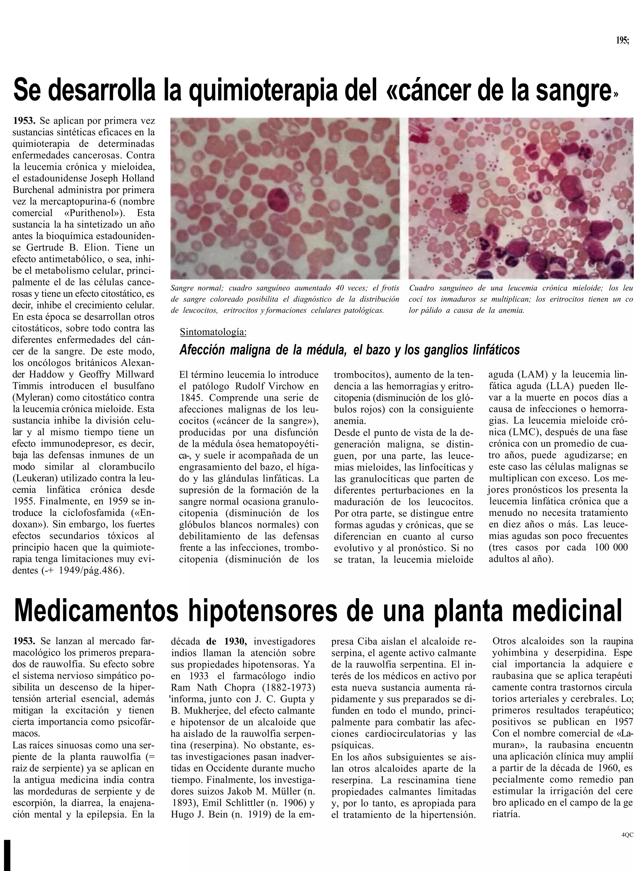 195;




Se desarrolla la quimioterapia del «cáncer de la sangre                                                                                                               »

1953. Se aplican por primera vez
sustancias sintéticas eficaces en la
quimioterapia de determinadas
enfermedades cancerosas. Contra
la leucemia crónica y mieloidea,
el estadounidense Joseph Holland
Burchenal administra por primera
vez la mercaptopurina-6 (nombre
comercial «Purithenol»). Esta
sustancia la ha sintetizado un año
antes la bioquímica estadouniden-
se Gertrude B. Elion. Tiene un
efecto antimetabólico, o sea, inhi-
be el metabolismo celular, princi-
palmente el de las células cance-
                                          Sangre normal; cuadro sanguíneo aumentado 40 veces; el frotis      Cuadro sanguíneo de una leucemia crónica mieloide; los leu
rosas y tiene un efecto citostático, es   de sangre coloreado posibilita el diagnóstico de la distribución   cocí tos inmaduros se multiplican; los eritrocitos tienen un co
decir, inhibe el crecimiento celular.     de leucocitos, eritrocitos y formaciones celulares patológicas.    lor pálido a causa de la anemia.
En esta época se desarrollan otros
citostáticos, sobre todo contra las         Sintomatología:
diferentes enfermedades del cán-
cer de la sangre. De este modo,             Afección maligna de la médula, el bazo y los ganglios linfáticos
los oncólogos británicos Alexan-
der Haddow y Geoffry Millward               El término leucemia lo introduce           trombocitos), aumento de la ten-            aguda (LAM) y la leucemia lin-
Timmis introducen el busulfano              el patólogo Rudolf Virchow en              dencia a las hemorragias y eritro-          fática aguda (LLA) pueden lle-
(Myleran) como citostático contra           1845. Comprende una serie de               citopenia (disminución de los gló-          var a la muerte en pocos días a
la leucemia crónica mieloide. Esta          afecciones malignas de los leu-            bulos rojos) con la consiguiente            causa de infecciones o hemorra-
sustancia inhibe la división celu-          cocitos («cáncer de la sangre»),           anemia.                                     gias. La leucemia mieloide cró-
lar y al mismo tiempo tiene un              producidas por una disfunción              Desde el punto de vista de la de-           nica (LMC), después de una fase
efecto immunodepresor, es decir,            de la médula ósea hematopoyéti-            generación maligna, se distin-              crónica con un promedio de cua-
baja las defensas inmunes de un             ca-, y suele ir acompañada de un           guen, por una parte, las leuce-             tro años, puede agudizarse; en
modo similar al clorambucilo                engrasamiento del bazo, el híga-           mias mieloides, las linfocíticas y          este caso las células malignas se
(Leukeran) utilizado contra la leu-         do y las glándulas linfáticas. La          las granulocíticas que parten de            multiplican con exceso. Los me-
cemia linfática crónica desde               supresión de la formación de la            diferentes perturbaciones en la             jores pronósticos los presenta la
1955. Finalmente, en 1959 se in-            sangre normal ocasiona granulo-            maduración de los leucocitos.               leucemia linfática crónica que a
troduce la ciclofosfamida («En-             citopenia (disminución de los              Por otra parte, se distingue entre          menudo no necesita tratamiento
doxan»). Sin embargo, los fuertes           glóbulos blancos normales) con             formas agudas y crónicas, que se            en diez años o más. Las leuce-
efectos secundarios tóxicos al              debilitamiento de las defensas             diferencian en cuanto al curso              mias agudas son poco frecuentes
principio hacen que la quimiote-            frente a las infecciones, trombo-          evolutivo y al pronóstico. Si no            (tres casos por cada 100 000
rapia tenga limitaciones muy evi-           citopenia (disminución de los              se tratan, la leucemia mieloide             adultos al año).
dentes (-+ 1949/pág.486).



    Medicamentos hipotensores de una planta medicinal
1953. Se lanzan al mercado far-            década de 1930, investigadores             presa Ciba aislan el alcaloide re-            Otros alcaloides son la raupina
macológico los primeros prepara-           indios llaman la atención sobre            serpina, el agente activo calmante            yohimbina y deserpidina. Espe
dos de rauwolfia. Su efecto sobre          sus propiedades hipotensoras. Ya           de la rauwolfia serpentina. El in-            cial importancia la adquiere e
el sistema nervioso simpático po-          en 1933 el farmacólogo indio               terés de los médicos en activo por            raubasina que se aplica terapéuti
sibilita un descenso de la hiper-          Ram Nath Chopra (1882-1973)                esta nueva sustancia aumenta rá-              camente contra trastornos circula
tensión arterial esencial, además         'informa, junto con J. C. Gupta y           pidamente y sus preparados se di-             torios arteriales y cerebrales. Lo;
mitigan la excitación y tienen             B. Mukherjee, del efecto calmante          funden en todo el mundo, princi-              primeros resultados terapéutico;
cierta importancia como psicofár-          e hipotensor de un alcaloide que           palmente para combatir las afec-              positivos se publican en 1957
macos.                                     ha aislado de la rauwolfia serpen-         ciones cardiocirculatorias y las              Con el nombre comercial de «La-
Las raíces sinuosas como una ser-          tina (reserpina). No obstante, es-         psíquicas.                                    muran», la raubasina encuentn
piente de la planta rauwolfia (=           tas investigaciones pasan inadver-         En los años subsiguientes se ais-             una aplicación clínica muy amplií
raíz de serpiente) ya se aplican en        tidas en Occidente durante mucho           lan otros alcaloides aparte de la             a partir de la década de 1960, es
la antigua medicina india contra           tiempo. Finalmente, los investiga-         reserpina. La rescinamina tiene               pecialmente como remedio pan
las mordeduras de serpiente y de           dores suizos Jakob M. Müller (n.           propiedades calmantes limitadas               estimular la irrigación del cere
escorpión, la diarrea, la enajena-          1893), Emil Schlittler (n. 1906) y        y, por lo tanto, es apropiada para            bro aplicado en el campo de la ge
ción mental y la epilepsia. En la          Hugo J. Bein (n. 1919) de la em-           el tratamiento de la hipertensión.            riatría.
                                                                                                                                                                          4QC




I
 