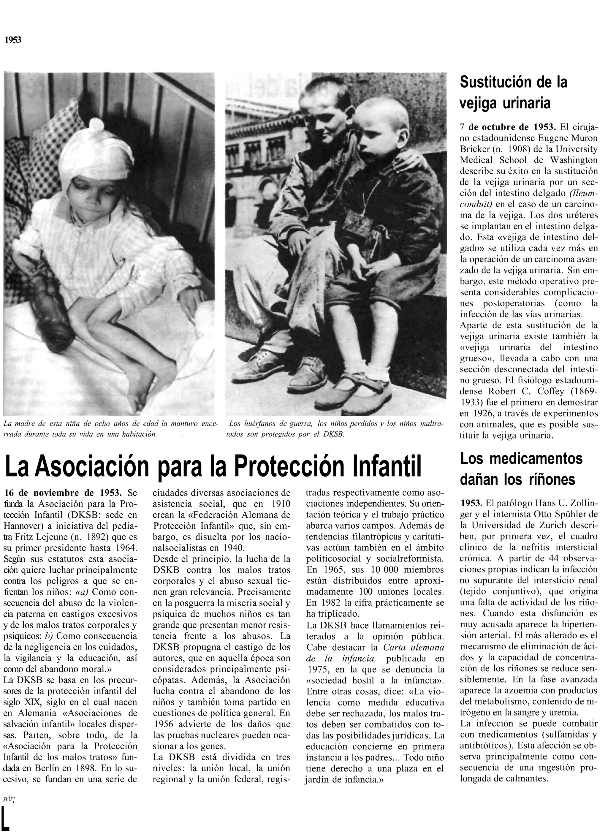 1953



                                                                                                                              Sustitución de la
                                                                                                                              vejiga urinaria
                                                                                                                              7 de octubre de 1953. El ciruja-
                                                                                                                              no estadounidense Eugene Muron
                                                                                                                              Bricker (n. 1908) de la University
                                                                                                                              Medical School de Washington
                                                                                                                              describe su éxito en la sustitución
                                                                                                                              de la vejiga urinaria por un sec-
                                                                                                                              ción del intestino delgado (Ileum-
                                                                                                                              conduit) en el caso de un carcino-
                                                                                                                              ma de la vejiga. Los dos uréteres
                                                                                                                              se implantan en el intestino delga-
                                                                                                                              do. Esta «vejiga de intestino del-
                                                                                                                              gado» se utiliza cada vez más en
                                                                                                                              la operación de un carcinoma avan-
                                                                                                                              zado de la vejiga urinaria. Sin em-
                                                                                                                              bargo, este método operativo pre-
                                                                                                                              senta considerables complicacio-
                                                                                                                              nes postoperatorias (como la
                                                                                                                              infección de las vías urinarias.
                                                                                                                              Aparte de esta sustitución de la
                                                                                                                              vejiga urinaria existe también la
                                                                                                                              «vejiga urinaria del intestino
                                                                                                                              grueso», llevada a cabo con una
                                                                                                                              sección desconectada del intesti-
                                                                                                                              no grueso. El fisiólogo estadouni-
                                                                                                                              dense Robert C. Coffey (1869-
                                                                                                                              1933) fue el primero en demostrar
                                                                                                                              en 1926, a través de experimentos
La madre de esta niña de ocho años de edad la mantuvo ence- Los huérfanos de guerra, los niños perdidos y los niños maltra-   con animales, que es posible sus-
rrada durante toda su vida en una habitación.   .           tados son protegidos por el DKSB.                                 tituir la vejiga urinaria.

                                                                                                                              Los medicamentos
La Asociación para la Protección Infantil                                                                                     dañan los ríñones
 16 de noviembre de 1953. Se             ciudades diversas asociaciones de          tradas respectivamente como aso-
funda la Asociación para la Pro-         asistencia social, que en 1910             ciaciones independientes. Su orien-       1953. El patólogo Hans U. Zollin-
tección Infantil (DKSB; sede en          crean la «Federación Alemana de            tación teórica y el trabajo práctico      ger y el internista Otto Spühler de
Hannover) a iniciativa del pedia-        Protección Infantil» que, sin em-          abarca varios campos. Además de           la Universidad de Zurich descri-
tra Fritz Lejeune (n. 1892) que es       bargo, es disuelta por los nacio-          tendencias filantrópicas y caritati-      ben, por primera vez, el cuadro
su primer presidente hasta 1964.         nalsocialistas en 1940.                    vas actúan también en el ámbito           clínico de la nefritis intersticial
Según sus estatutos esta asocia-         Desde el principio, la lucha de la         politicosocial y socialreformista.        crónica. A partir de 44 observa-
ción quiere luchar principalmente        DSKB contra los malos tratos               En 1965, sus 10 000 miembros              ciones propias indican la infección
contra los peligros a que se en-         corporales y el abuso sexual tie-          están distribuidos entre aproxi-          no supurante del intersticio renal
frentan los niños: «a) Como con-         nen gran relevancia. Precisamente          madamente 100 uniones locales.            (tejido conjuntivo), que origina
secuencia del abuso de la violen-        en la posguerra la miseria social y        En 1982 la cifra prácticamente se         una falta de actividad de los ríño-
cia paterna en castigos excesivos        psíquica de muchos niños es tan            ha triplicado.                            nes. Cuando esta disfunción es
y de los malos tratos corporales y       grande que presentan menor resis-          La DKSB hace llamamientos rei-            muy acusada aparece la hiperten-
psíquicos; b) Como consecuencia          tencia frente a los abusos. La             terados a la opinión pública.             sión arterial. El más alterado es el
de la negligencia en los cuidados,       DKSB propugna el castigo de los            Cabe destacar la Carta alemana            mecanismo de eliminación de áci-
la vigilancia y la educación, así        autores, que en aquella época son          de la infancia, publicada en              dos y la capacidad de concentra-
como del abandono moral.»                considerados principalmente psi-            1975, en la que se denuncia la           ción de los ríñones se reduce sen-
La DKSB se basa en los precur-           cópatas. Además, la Asociación             «sociedad hostil a la infancia».          siblemente. En la fase avanzada
sores de la protección infantil del      lucha contra el abandono de los            Entre otras cosas, dice: «La vio-         aparece la azoemia con productos
siglo XIX, siglo en el cual nacen        niños y también toma partido en            lencia como medida educativa              del metabolismo, contenido de ni-
en Alemania «Asociaciones de             cuestiones de política general. En         debe ser rechazada, los malos tra-        trógeno en la sangre y uremia.
salvación infantil» locales disper-       1956 advierte de los daños que            tos deben ser combatidos con to-          La infección se puede combatir
sas. Parten, sobre todo, de la           las pruebas nucleares pueden oca-          das las posibilidades jurídicas. La       con medicamentos (sulfamidas y
«Asociación para la Protección           sionar a los genes.                        educación concierne en primera            antibióticos). Esta afección se ob-
Infantil de los malos tratos» fun-       La DKSB está dividida en tres              instancia a los padres... Todo niño       serva principalmente como con-
dada en Berlín en 1898. En lo su-        niveles: la unión local, la unión          tiene derecho a una plaza en el           secuencia de una ingestión pro-
cesivo, se fundan en una serie de        regional y la unión federal, regis-        jardín de infancia.»                      longada de calmantes.

srr¡


L
 